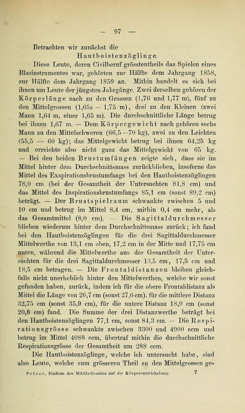 Betrachten wir zunächst die Hautboistenzöglinge. Diese Leute, deren Civilberuf grösstenteils das Spielen eines Blasinstrumentes war, gehörten zur Hälfte dem Jahrgang 1858, zur Hälfte dem Jahrgang 1859 an. Mithin handelt es sich bei ihnen um Leute der jüngsten Jahrgänge. Zwei derselben gehören der Körperlänge nach zu den Grossen (1,76 und 1,77 m), fünf zu den Mittelgrossen (1,65s — 1,75 m), drei zu den Kiemen (zwei Mann 1,64 m, einer 1,65 m). Die durchschnittliche Länge betrug bei ihnen 1,67 m. — Dem Körpergewicht nach gehören sechs Mann zu den Mittelschweren (66,5--70 kg), zwei zu den Leichten (55,5 — 60 kg); das Mittelgewicht betrug bei ihnen 64,25 kg und erreichte also nicht ganz das Mittelgewicht von 65 kg. — Bei den beiden Brustumfängen zeigte sich, dass sie im Mittel hinter dem Durchschnittsmass zurückblieben, insoferne das Mittel des Exspirationsbrustumfangs bei den Hautboistenzöglingen 78,0 cm (bei der Gesamtheit der Untersuchten 81,8 cm) und das Mittel des Inspirationsbrustumfangs 85,1 cm (sonst 89,2 cm) beträgt. — Der Brustspielraum schwankte zwischen 5 und 10 cm und betrug im Mittel 8,4 cm, mithin 0,4 cm mehr, als das Gesamtmittel (8,0 cm). — Die S agittaldurchmesser blieben wiederum hinter dem Durchschnittsmass zurück; ich fand bei den Hautboistenzöglingen für die drei Sagittaldurchmesser Mittelwerthe von 13,1 cm oben, 17,2 cm in der Mitte und 17,75 cm unten, während die Mittelwerthe aus der Gesamtheit der Unter- suchten für die drei Sagittaldurchmesser 13,5 cm, 17,5 cm und 18,5 cm betragen. — Die Frontaldistanzen bleiben gleich- falls nicht unerheblich hinter den Mittelwerthen, welche wir sonst gefunden haben, zurück, indem ich für die obere Frontaldistanz als Mittel die Länge von 26,7 cm (sonst 27,6 cm), für die mittlere Distanz 32,75 cm (sonst 35,9 cm), für die untere Distanz 18,9 cm (sonst 20,8 cm) fand. Die Summe der drei Distanzwerthe beträgt bei den Hautboistenzöglingen 77,1 cm, sonst 84,3 cm. — Die B-espi- rationsgrösse schwankte zwischen 3300 und 4900 ccm und betrug im Mittel 4088 ccm, übertraf mithin die durchschnittliche Respirationsgrösse der Gesamtheit um 288 ccm. Die Hautboistenzöglinge, welche ich untersucht habe, sind also Leute, welche zum grösseren Theil zu den Mittelgrossen ge- Fetzer, Einfluss des Militärdienstes atif die Körpei-entwickelung. 7