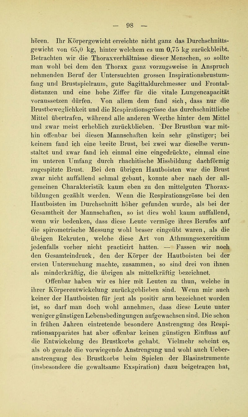 hören. Ihr Körpergewicht erreichte nicht ganz das Durchschnitts- gewicht von 65,0 kg, hinter welchem es um 0,75 kg zurückbleibt. Betrachten wir die Thoraxverhältnisse dieser Menschen, so sollte man wohl bei dem den Thorax ganz vorzugsweise in Anspruch nehmenden Beruf der Untersuchten grossen Inspirationsbrustum- fang und Brustspielraum, gute Sagittaldurchmesser und Frontal- distanzen und eine hohe Ziffer für die vitale Lungencapacität voraussetzen dürfen. Yon allem dem fand sich, dass nur die Brustbeweglichkeit und die Respirationsgrösse das durchschnittliche Mittel übertrafen, während alle anderen Werthe hinter dem Mittel und zwar meist erheblich zurückblieben. Der Brustbau war mit- hin offenbar bei diesen Mannschaften kein sehr günstiger; bei keinem fand ich eine breite Brust, bei zwei war dieselbe verun- staltet und zwar fand ich einmal eine eingedrückte, einmal eine im unteren Umfang durch rhachitische Missbildung dachförmig zugespitzte Brust. Bei den übrigen Hautboisten war die Brust zwar nicht auffallend schmal gebaut, konnte aber nach der all- gemeinen Charakteristik kaum eben zu den mittelguten Thorax- bildungen gezählt werden. Wenn die Respirationsgrösse bei den Hautboisten im Durchschnitt höher gefunden wurde, als bei der Gesamtheit der Mannschaften, so ist dies wohl kaum auffallend, wenn wir bedenken, dass diese Leute vermöge ihres Berufes auf die spirometrische Messung wohl besser eingeübt waren, als die übrigen Rekruten, welche diese Art von Athmungsexercitium jedenfalls vorher nicht practicirt hatten. — Fassen wir noch den Gresamteindruck, den der Körper der Hautboisten bei der ersten Untersuchung machte, zusammen, so sind drei von ihnen als minder kräftig, die übrigen als mittelkräftig bezeichnet. Offenbar haben wir es hier mit Leuten zu thun, welche in ihrer Körperentwickelung zurückgeblieben sind. Wenn mir auch keiner der Hautboisten für jezt als positiv arm bezeichnet worden ist, so darf man doch wohl annehmen, dass diese Leute unter weniger günstigen Lebensbedingungen aufgewachsen sind. Die schon in frühen Jahren eintretende besondere Anstrengung des Respi- rationsapparätes hat aber offenbar keinen günstigen Einfmss auf die Entwickelung des Brustkorbs gehabt. Vielmehr scheint es, als ob gerade die vorwiegende Anstrengung und wohl auch Ueber- anstrengung des Brustkorbs beim Spielen der Blasinstrumente (insbesondere die gewaltsame Exspiration) dazu beigetragen hat,