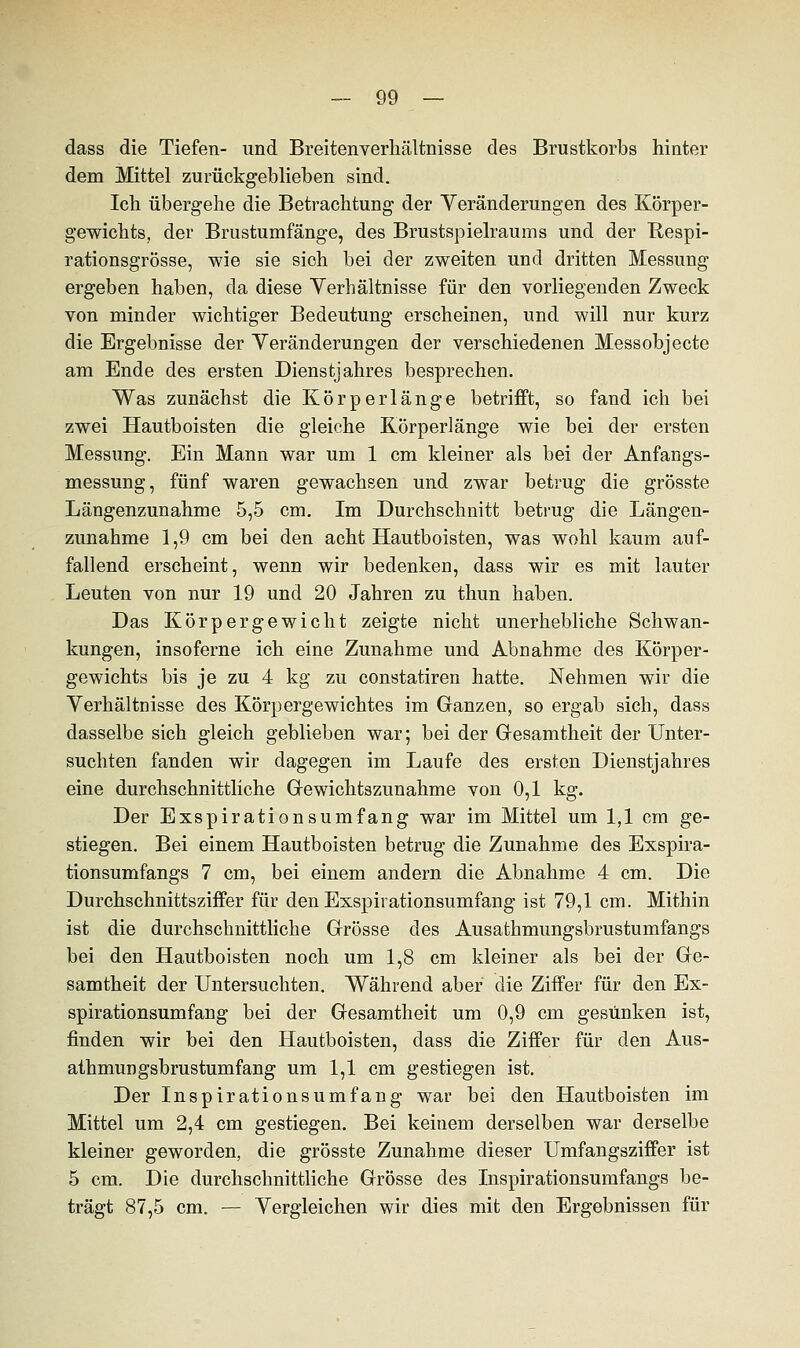 dass die Tiefen- und Breitenverliältnisse des Brustkorbs hinter dem Mittel zurückgeblieben sind. Ich übergehe die Betrachtung der Veränderungen des Körper- gewichts, der Brustumfänge, des Brustspielraums und der Hespi- rationsgrösse, wie sie sich bei der zweiten und dritten Messung ergeben haben, da diese Verhältnisse für den vorliegenden Zweck von minder wichtiger Bedeutung erscheinen, und will nur kurz die Ergebnisse der Veränderungen der verschiedenen Messobjecte am Ende des ersten Dienstjahres besprechen. Was zunächst die Körperlänge betrifft, so fand ich bei zwei Hautboisten die gleiche Körperlänge wie bei der ersten Messung. Ein Mann war um 1 cm kleiner als bei der Anfangs- messung, fünf waren gewachsen und zwar betrug die grösste Längenzunahme 5,5 cm. Im Durchschnitt betrug die Längen- zunahme 1,9 cm bei den acht Hautboisten, was wohl kaum auf- fallend erscheint, wenn wir bedenken, dass wir es mit lauter Leuten von nur 19 und 20 Jahren zu thun haben. Das Körpergewicht zeigte nicht unerhebliche Schwan- kungen, insoferne ich eine Zunahme und Abnahme des Körper- gewichts bis je zu 4 kg zu constatiren hatte. Nehmen wir die Verhältnisse des Körpergewichtes im Ganzen, so ergab sich, dass dasselbe sich gleich geblieben war; bei der Gesamtheit der Unter- suchten fanden wir dagegen im Laufe des ersten Dienstjahres eine durchschnittliche Gewichtszunahme von 0,1 kg. Der Exspirationsumfang war im Mittel um 1,1 cm ge- stiegen. Bei einem Hautboisten betrug die Zunahme des Exspira- tionsumfangs 7 cm, bei einem andern die Abnahme 4 cm. Die Durchschnittsziffer für den Exspirationsumfang ist 79,1 cm. Mithin ist die durchschnittliche Grösse des Ausathmungsbrustumfangs bei den Hautboisten noch um 1,8 cm kleiner als bei der Ge- samtheit der Untersuchten. Während aber die Ziffer für den Ex- spirationsumfang bei der Gesamtheit um 0,9 cm gesunken ist, finden wir bei den Hautboisten, dass die Ziffer für den Aus- athmungsbrustumfang um 1,1 cm gestiegen ist. Der Inspirationsumfang war bei den Hautboisten im Mittel um 2,4 cm gestiegen. Bei keinem derselben war derselbe kleiner geworden, die grösste Zunahme dieser Umfangsziffer ist 5 cm. Die durchschnittliche Grösse des Inspirationsumfangs be- trägt 87,5 cm. — Vergleichen wir dies mit den Ergebnissen für