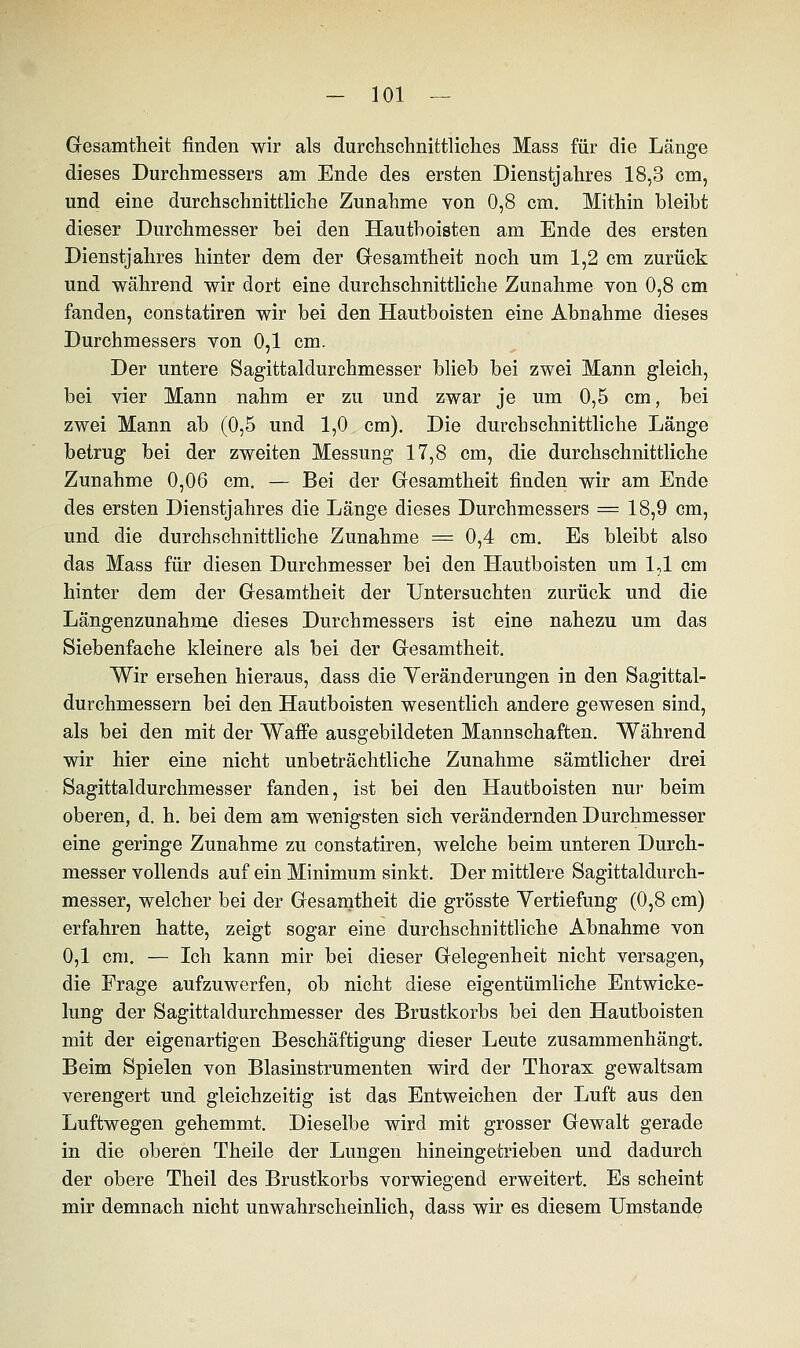 Gesamtheit finden wir als durchschnittliches Mass für die Länge dieses Durchmessers am Ende des ersten Dienstjahres 18,3 cm, und eine durchschnittliche Zunahme von 0,8 cm. Mithin bleibt dieser Durchmesser bei den Hautboisten am Ende des ersten Dienstjahres hinter dem der Gesamtheit noch um 1,2 cm zurück und während wir dort eine durchschnittliche Zunahme von 0,8 cm fanden, constatiren wir bei den Hautboisten eine Abnahme dieses Durchmessers von 0,1 cm. Der untere Sagittaldurchmesser blieb bei zwei Mann gleich, bei vier Mann nahm er zu und zwar je um 0,5 cm, bei zwei Mann ab (0,5 und 1,0 cm). Die durchschnittliche Länge betrug bei der zweiten Messung 17,8 cm, die durchschnittliche Zunahme 0,06 cm. — Bei der Gresamtheit finden wir am Ende des ersten Dienstjahres die Länge dieses Durchmessers = 18,9 cm, und die durchschnittliche Zunahme = 0,4 cm. Es bleibt also das Mass für diesen Durchmesser bei den Hautboisten um 1,1 cm hinter dem der Gesamtheit der Untersuchten zurück und die Längenzunahme dieses Durchmessers ist eine nahezu um das Siebenfache kleinere als bei der Gesamtheit. Wir ersehen hieraus, dass die Veränderungen in den Sagittal- durchmessern bei den Hautboisten wesentlich andere gewesen sind, als bei den mit der Waffe ausgebildeten Mannschaften. Während wir hier eine nicht unbeträchtliche Zunahme sämtlicher drei Sagittaldurchmesser fanden, ist bei den Hautboisten nur beim oberen, d. h. bei dem am wenigsten sich verändernden Durchmesser eine geringe Zunahme zu constatiren, welche beim unteren Durch- messer vollends auf ein Minimum sinkt. Der mittlere Sagittaldurch- messer, welcher bei der Gesamtheit die grösste Yertiefung (0,8 cm) erfahren hatte, zeigt sogar eine durchschnittliche Abnahme von 0,1 cm. — Ich kann mir bei dieser Gelegenheit nicht versagen, die Frage aufzuwerfen, ob nicht diese eigentümliche Entwicke- lung der Sagittaldurchmesser des Brustkorbs bei den Hautboisten mit der eigenartigen Beschäftigung dieser Leute zusammenhängt. Beim Spielen von Blasinstrumenten wird der Thorax gewaltsam verengert und gleichzeitig ist das Entweichen der Luft aus den Luftwegen gehemmt. Dieselbe wird mit grosser Gewalt gerade in die oberen Theile der Lungen hineingetrieben und dadurch der obere Theil des Brustkorbs vorwiegend erweitert. Es scheint mir demnach nicht unwahrscheinlich, dass wir es diesem Umstände