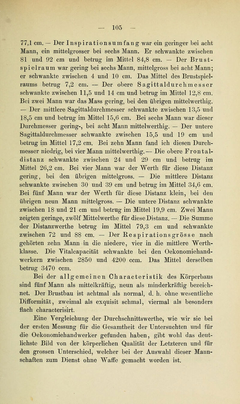 77,1 cm. — Der Inspirationsumfang war ein geringer bei acht Mann, ein mittelgrosser bei sechs Mann. Er schwankte zwischen 81 und 92 cm und betrug im Mittel 84,8 cm. — Der Brust- spielraum war gering bei sechs Mann, mittelgross bei acht Mann; er schwankte zwischen 4 und 10 cm. Das Mittel des Brustspiel- raums betrug 7,2 cm. — Der obere Sagittaldurchmesser schwankte zwischen 11,5 und 14 cm und betrug im Mittel 12,8 cm. Bei zwei Mann war das Mass gering, bei den übrigen mittelwerthig. — Der mittlere Sagittaldurchmesser schwankte zwischen 13,5 und 18,5 cm und betrug im Mittel 15,6 cm. Bei sechs Mann war dieser Durchmesser gering-, bei acht Mann mittelwerthig. — Der untere Sagittaldurchmesser schwankte zwischen 15,5 und 19 cm und betrug im Mittel 17,2 cm. Bei zehn Mann fand ich diesen Durch- messer niedrig, bei vier Mann mittelwerthig.— Die obere Frontal- distanz schwankte zwischen 24 und 29 cm und betrug im Mittel 26,2 cm. Bei vier Mann war der Werth für diese Distanz gering, bei den übrigen mittelgross. — Die mittlere Distanz schwankte zwischen 30 und 39 cm und betrug im Mittel 34,6 cm. Bei fünf Mann war der Werth für diese Distanz klein, bei den übrigen neun Mann mittelgross. — Die untere Distanz schwankte zwischen 18 und 21 cm und betrug im Mittel 19,9 cm. Zwei Mann zeigten geringe, zwölf Mittelwerthe für diese Distanz. — Die Summe der Distanzwerthe betrug im Mittel 79,3 cm und schwankte zwischen 72 und 88 cm. — Der Respirations grosse nach gehörten zehn Mann in die niedere, vier in die mittlere Werth- klasse. Die Yitalcapacität schwankte bei den Oekonomiehand- werkern zwischen 2850 und 4200 ccm. Das Mittel derselben betrug 3470 ccm. Bei der allgemeinen Characteristik des Körperbaus sind fünf Mann als mittelkräftig, neun als minderkräftig bezeich- net. Der Brustbau ist achtmal als normal, d. h. ohne wesentliche Difformität, zweimal als exquisit schmal, viermal als besonders flach characterisirt. Eine Vergleichung der Durchschnittswerthe, wie wir sie bei der ersten Messung für die Gesamtheit der Untersuchten und für die Oekonomiehandwerker gefunden haben, gibt wohl das deut- lichste Bild von der körperlichen Qualität der Letzteren und für den grossen Unterschied, welcher bei der Auswahl dieser Mann- schaften zum Dienst ohne Waffe gemacht worden ist.