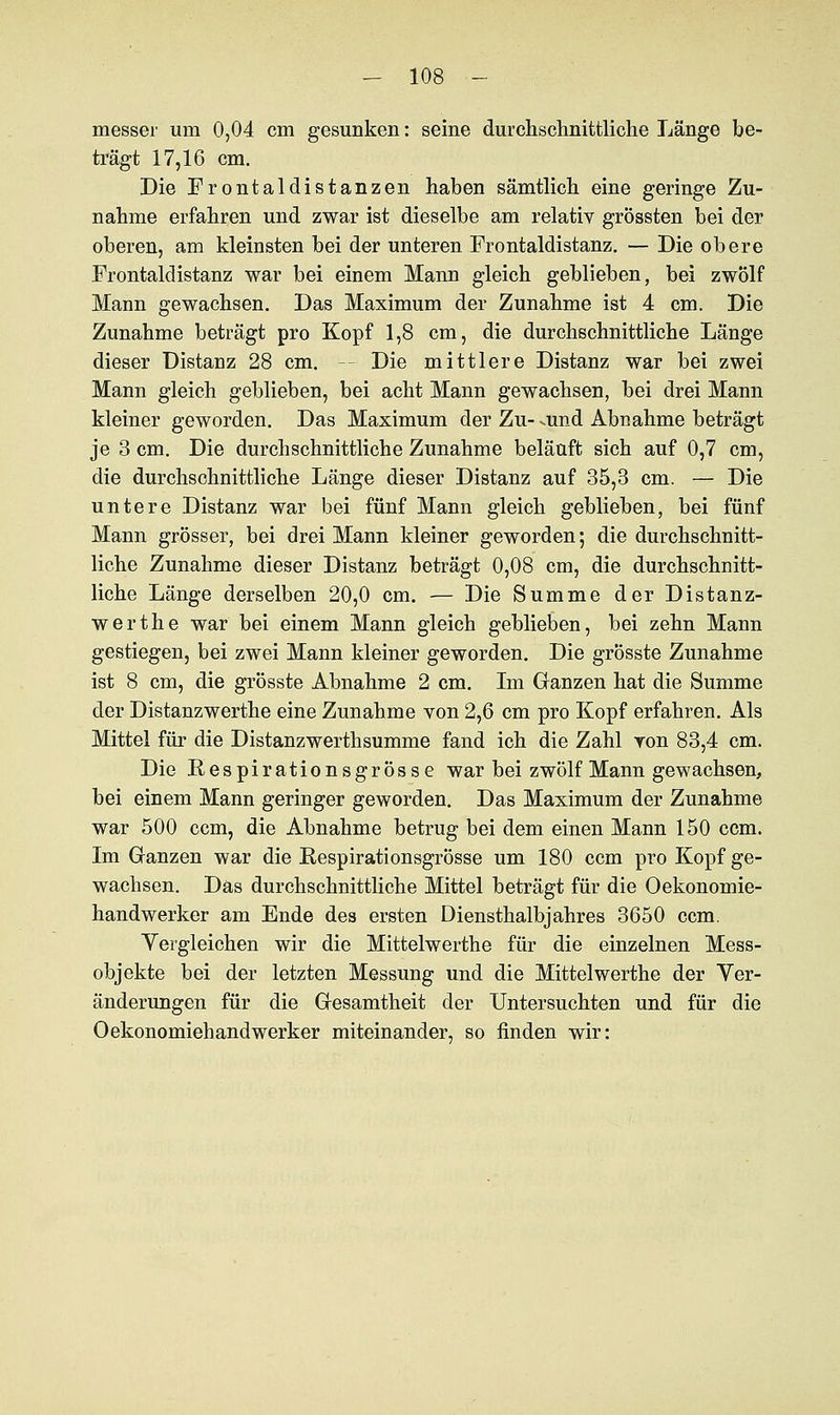 messer um 0,04 cm gesunken: seine durchschnittliche Länge be- trägt 17,16 cm. Die Frontaldistanzen haben sämtlich eine geringe Zu- nahme erfahren und zwar ist dieselbe am relativ grössten bei der oberen, am kleinsten bei der unteren Frontaldistanz. — Die obere Frontaldistanz war bei einem Mann gleich geblieben, bei zwölf Mann gewachsen. Das Maximum der Zunahme ist 4 cm. Die Zunahme beträgt pro Kopf 1,8 cm, die durchschnittliche Länge dieser Distanz 28 cm. Die mittlere Distanz war bei zwei Mann gleich geblieben, bei acht Mann gewachsen, bei drei Mann kleiner geworden. Das Maximum der Zu- amd Abnahme beträgt je 3 cm. Die durchschnittliche Zunahme beläuft sich auf 0,7 cm, die durchschnittliche Länge dieser Distanz auf 35,3 cm. — Die untere Distanz war bei fünf Mann gleich geblieben, bei fünf Mann grösser, bei drei Mann kleiner geworden; die durchschnitt- liche Zunahme dieser Distanz beträgt 0,08 cm, die durchschnitt- liche Länge derselben 20,0 cm. — Die Summe der Distanz- werthe war bei einem Mann gleich geblieben, bei zehn Mann gestiegen, bei zwei Mann kleiner geworden. Die grösste Zunahme ist 8 cm, die grösste Abnahme 2 cm. Im Ganzen hat die Summe der Distanzwerthe eine Zunahme von 2,6 cm pro Kopf erfahren. Als Mittel für die Distanzwerthsumme fand ich die Zahl von 83,4 cm. Die Respirationsgrösse war bei zwölf Mann gewachsen, bei einem Mann geringer geworden. Das Maximum der Zunahme war 500 ccm, die Abnahme betrug bei dem einen Mann 150 ccm. Im Ganzen war die Respirationsgrösse um 180 ccm pro Kopf ge- wachsen. Das durchschnittliche Mittel beträgt für die Oekonomie- handwerker am Ende des ersten Diensthalbjahres 3650 ccm. Vergleichen wir die Mittelwerthe für die einzelnen Mess- objekte bei der letzten Messung und die Mittelwerthe der Ver- änderungen für die Gesamtheit der Untersuchten und für die Oekonomiebandwerker miteinander, so finden wir: