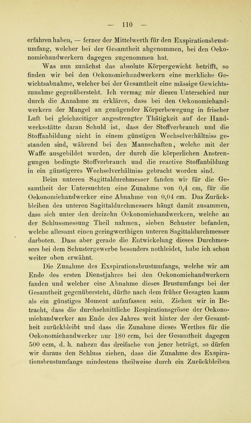 erfahren haben, — ferner der Mittelwerth für den Exspirationsbrust- umfang, welcher bei der Gesamtheit abgenommen, bei den Oeko- nomiehandwerkern dagegen zugenommen hat. Was nun zunächst das absolute Körpergewicht betrifft, so finden wir bei den Oekonomiehandwerkern eine merkliche Ge- wichtsabnahme, welcher bei der Gesamtheit eine massige Gewichts- zunahme gegenübersteht. Ich vermag mir diesen Unterschied nur durch die Annahme zu erklären, dass bei den Oekonomiehand- werkern der Mangel an genügender Körperbewegung in frischer Luft bei gleichzeitiger angestrengter Thätigkeit auf der Hand- werksstätte daran Schuld ist, dass der Stoffverbrauch und die Stoffanbildung nicht in einem günstigen Wechselverhältniss ge- standen sind, während bei den Mannschaften, welche mit der Waffe ausgebildet wurden, der durch die körperlichen Anstren- gungen bedingte Stoffverbrauch und die reactive Stoffanbildung in ein günstigeres Wechselverhältniss gebracht worden sind. Beim unteren Sagittaldurchmesser fanden wir für die Ge- samtheit der Untersuchten eine Zunahme von 0,4 cm, für die Oekonomiehandwerker eine Abnahme von 0,04 cm. Das Zurück- bleiben des unteren Sagittaldurchmessers hängt damit zusammen, dass sich unter den dreizehn Oekonomiehandwerkern, welche an der Schlussmessung Theil nahmen, sieben Schuster befanden, welche allesamt einen geringwerthigen unteren Sagittaldurchmesser darboten. Dass aber gerade die Entwickelung dieses Durchmes- sers bei dem Schustergewerbe besonders nothleidet, habe ich schon weiter oben erwähnt. Die Zunahme des Exspirationsbrustumfangs, welche wir am Ende des ersten Dienstjahres bei den Oekonomiehandwerkern fanden und welcher eine Abnahme dieses Brustumfangs bei der Gesamtheit gegenübersteht, dürfte nach dem früher Gesagten kaum als ein günstiges Moment aufzufassen sein. Ziehen wir in Be- tracht, dass die durchschnittliche Respirationsgrösse der Oekono- miehandwerker am Ende des Jahres weit hinter der der Gesamt- heit zurückbleibt und dass die Zunahme dieses Werthes für die Oekonomiehandwerker nur 180 ccm, bei der Gesamtheit dagegen 500 ccm, d. h. nahezu das dreifache von jener beträgt, so dürfen wir daraus den Schluss ziehen, dass die Zunahme des Exspira- tionsbrustumfangs mindestens theilweise durch ein Zurückbleiben