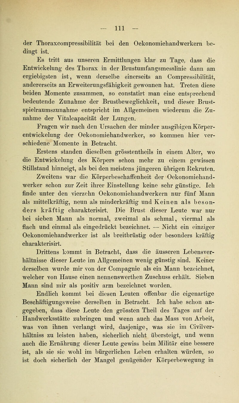 der Thoraxcompressibilität bei den Oekonomiehandwerkern be- dingt ist. Es tritt aus unseren Ermittlungen klar zu Tage, dass die Entwickelung des Thorax in der Brustumfangsmesslinie dann am ergiebigsten ist, wenn derselbe einerseits an Compressibilität, andererseits an Erweiterungsfälligkeit gewonnen hat. Treten diese beiden Momente zusammen, so constatirt man eine entsprechend bedeutende Zunahme der Brustbeweglichkeit, und dieser Brust- spielraumszunahme entspricht im Allgemeinen wiederum die Zu- nahme der Vitalcapacität der Lungen. Fragen wir nach den Ursachen der minder ausgibigen Körper- entwickelung der Oekonomiehandwerker, so kommen hier ver- schiedene Momente in Betracht. Erstens standen dieselben grösstentheils in einem Alter, wo die Entwickelung des Körpers schon mehr zu einem gewissen Stillstand hinneigt, als bei den meistens jüngeren übrigen Rekruten. Zweitens war die Körperbeschaffenheit der Oekonomiehand- werker schon zur Zeit ihrer Einstellung keine sehr günstige. Ich finde unter den vierzehn Oekonomiehandwerkern nur fünf Mann als mittelkräftig, neun als minderkräftig und Keinen als beson- ders kräftig charakterisirt. Die Brust dieser Leute war nur bei sieben Mann als normal, zweimal als schmal, viermal als flach und einmal als eingedrückt bezeichnet. — Nicht ein einziger Oekonomiehandwerker ist als breitbrüstig oder besonders kräftig charakterisirt. Drittens kommt in Betracht, dass die äusseren Lebensver- hältnisse dieser Leute im Allgemeinen wenig günstig sind. Keiner derselben wurde mir von der Compagnie als ein Mann bezeichnet, welcher von Hause einen nennenswerthen Zuschuss erhält. Sieben Mann sind mir als positiv arm bezeichnet worden. Endlich kommt bei diesen Leuten offenbar die eigenartige Beschäftigungsweise derselben in Betracht. Ich habe schon an- gegeben, dass diese Leute den grössten Theil des Tages auf der Handwerksstätte zubringen und wenn auch das Mass von Arbeit, was von ihnen verlangt wird, dasjenige, was sie im Civilver- hältniss zu leisten haben, sicherlich nicht übersteigt, und wenn auch die Ernährung dieser Leute gewiss beim Militär eine bessere ist, als sie sie wohl im bürgerlichen Leben erhalten würden, so ist doch sicherlich der Mangel genügender Körperbewegung in