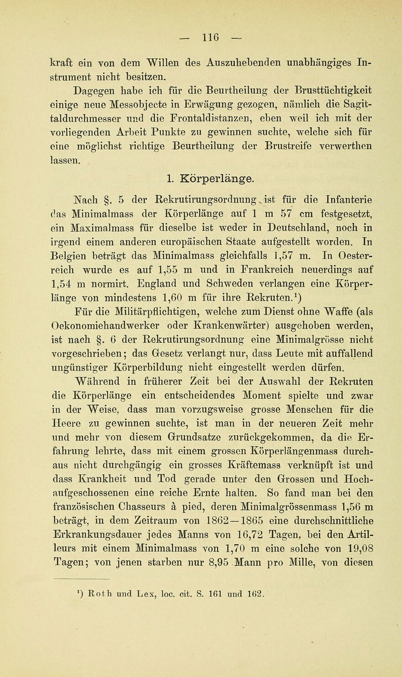 kraft ein von dem Willen des Auszuhebenden unabhängiges In- strument nicht besitzen. Dagegen habe ich für die Beurtheilung der Brusttüchtigkeit einige neue Messobjecte in Erwägung gezogen, nämlich die Sagit- taldurchmesser und die Frontaldistanzen, eben weil ich mit der vorliegenden Arbeit Punkte zu gewinnen suchte, welche sich für eine möglichst richtige Beurtheilung der Brustreife verwerthen lassen. 1. Körperlänge. Nach §. 5 der Rekrutirungsordnung, ist für die Infanterie das Minimalmass der Körperlänge auf 1 m 57 cm festgesetzt, ein Maximalmass für dieselbe ist weder in Deutschland, noch in irgend einem anderen europäischen Staate aufgestellt worden. In Belgien beträgt das Minimalmass gleichfalls 1,57 m. In Oester- reich wurde es auf 1,55 m und in Frankreich neuerdings auf 1,54 m normirt. England und Schweden verlangen eine Körper- länge von mindestens 1,60 m für ihre Rekruten.1) Für die Militärpflichtigen, welche zum Dienst ohne Waffe (als Oekonomiehandwerker oder Krankenwärter) ausgehoben werden, ist nach §. 6 der Rekrutirungsordnung eine Minimalgrösse nicht vorgeschrieben; das Gesetz verlangt nur, dass Leute mit auffallend ungünstiger Körperbildung nicht eingestellt werden dürfen. Während in früherer Zeit bei der Auswahl der Rekruten die Körperlänge ein entscheidendes Moment spielte und zwar in der Weise, dass man vorzugsweise grosse Menschen für die Heere zu gewinnen suchte, ist man in der neueren Zeit mehr und mehr von diesem Grundsatze zurückgekommen, da die Er- fahrung lehrte, dass mit einem grossen Körperlängenmass durch- aus nicht durchgängig ein grosses Kräftemass verknüpft ist und dass Krankheit und Tod gerade unter den Grossen und Hoch- aufgeschossenen eine reiche Ernte halten. So fand man bei den französischen Chasseurs ä pied, deren Minimalgrössenmass 1,56 m beträgt, in dem Zeitraum von 1862—1865 eine durchschnittliche Erkrankungsdauer jedes Manns von 16,72 Tagen, bei den Artil- leurs mit einem Minimalmass von 1,70 m eine solche von 19,08 Tagen; von jenen starben nur 8,95 Mann pro Mille, von diesen