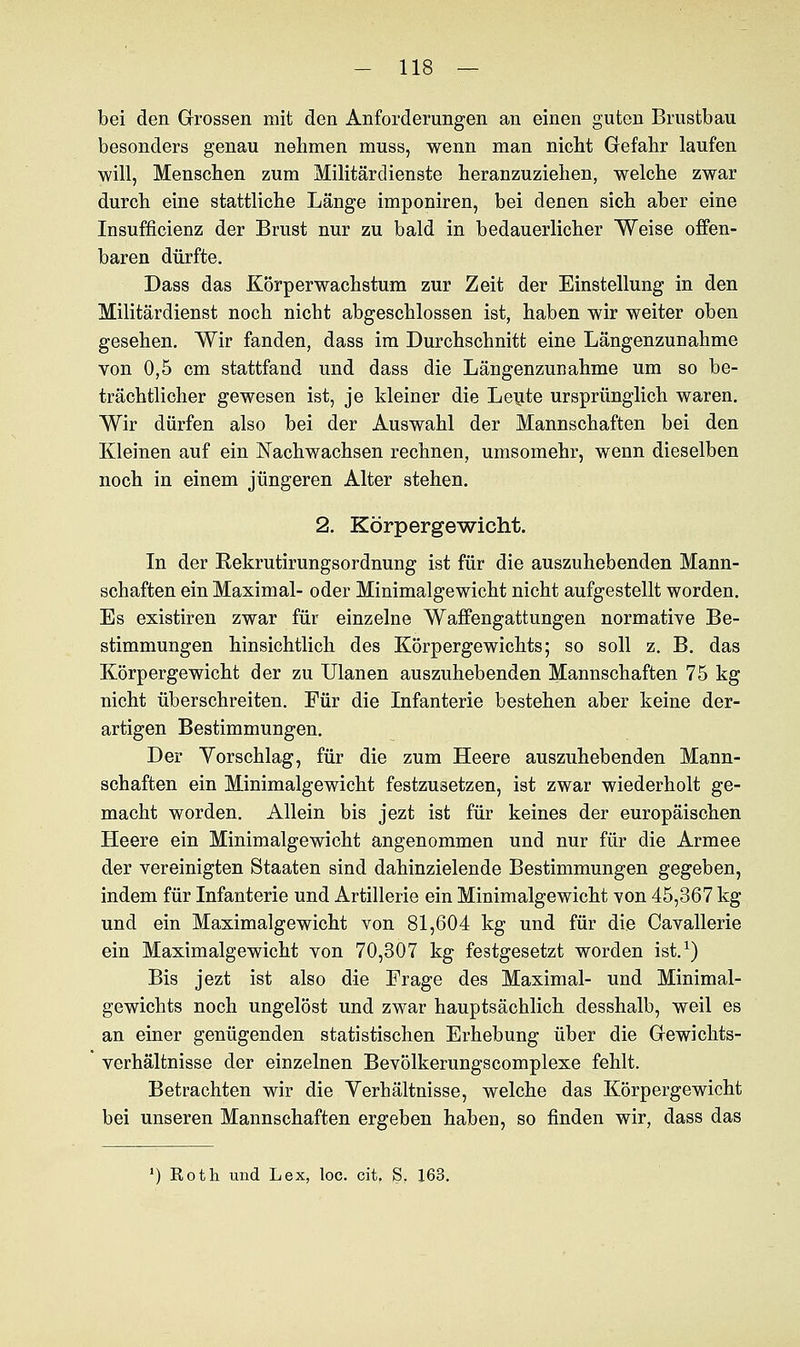 bei den Grossen mit den Anforderungen an einen guten Brustbau besonders genau nehmen muss, wenn man nicht Gefahr laufen will, Menschen zum Militärdienste heranzuziehen, welche zwar durch eine stattliche Länge imponiren, bei denen sich aber eine Insuffizienz der Brust nur zu bald in bedauerlicher Weise offen- baren dürfte. Dass das Körperwachstum zur Zeit der Einstellung in den Militärdienst noch nicht abgeschlossen ist, haben wir weiter oben gesehen. Wir fanden, dass im Durchschnitt eine Längenzunahme von 0,5 cm stattfand und dass die Längenzunahme um so be- trächtlicher gewesen ist, je Meiner die Leute ursprünglich waren. Wir dürfen also bei der Auswahl der Mannschaften bei den Kleinen auf ein Nachwachsen rechnen, umsomehr, wenn dieselben noch in einem jüngeren Alter stehen. 2. Körpergewicht. In der Rekrutirungsordnung ist für die auszuhebenden Mann- schaften ein Maximal- oder Minimalgewicht nicht aufgestellt worden. Es existiren zwar für einzelne Waffengattungen normative Be- stimmungen hinsichtlich des Körpergewichts; so soll z. B. das Körpergewicht der zu Ulanen auszuhebenden Mannschaften 75 kg nicht überschreiten. Für die Infanterie bestehen aber keine der- artigen Bestimmungen. Der Vorschlag, für die zum Heere auszuhebenden Mann- schaften ein Minimalgewicht festzusetzen, ist zwar wiederholt ge- macht worden. Allein bis jezt ist für keines der europäischen Heere ein Minimalgewicht angenommen und nur für die Armee der vereinigten Staaten sind dahinzielende Bestimmungen gegeben, indem für Infanterie und Artillerie ein Minimalgewicht von 45,367 kg und ein Maximalgewicht von 81,604 kg und für die Cavallerie ein Maximalgewicht von 70,307 kg festgesetzt worden ist.1) Bis jezt ist also die Frage des Maximal- und Minimal- gewichts noch ungelöst und zwar hauptsächlich desshalb, weil es an einer genügenden statistischen Erhebung über die Gewichts- verhältnisse der einzelnen Bevölkerungscomplexe fehlt. Betrachten wir die Verhältnisse, welche das Körpergewicht bei unseren Mannschaften ergeben haben, so finden wir, dass das