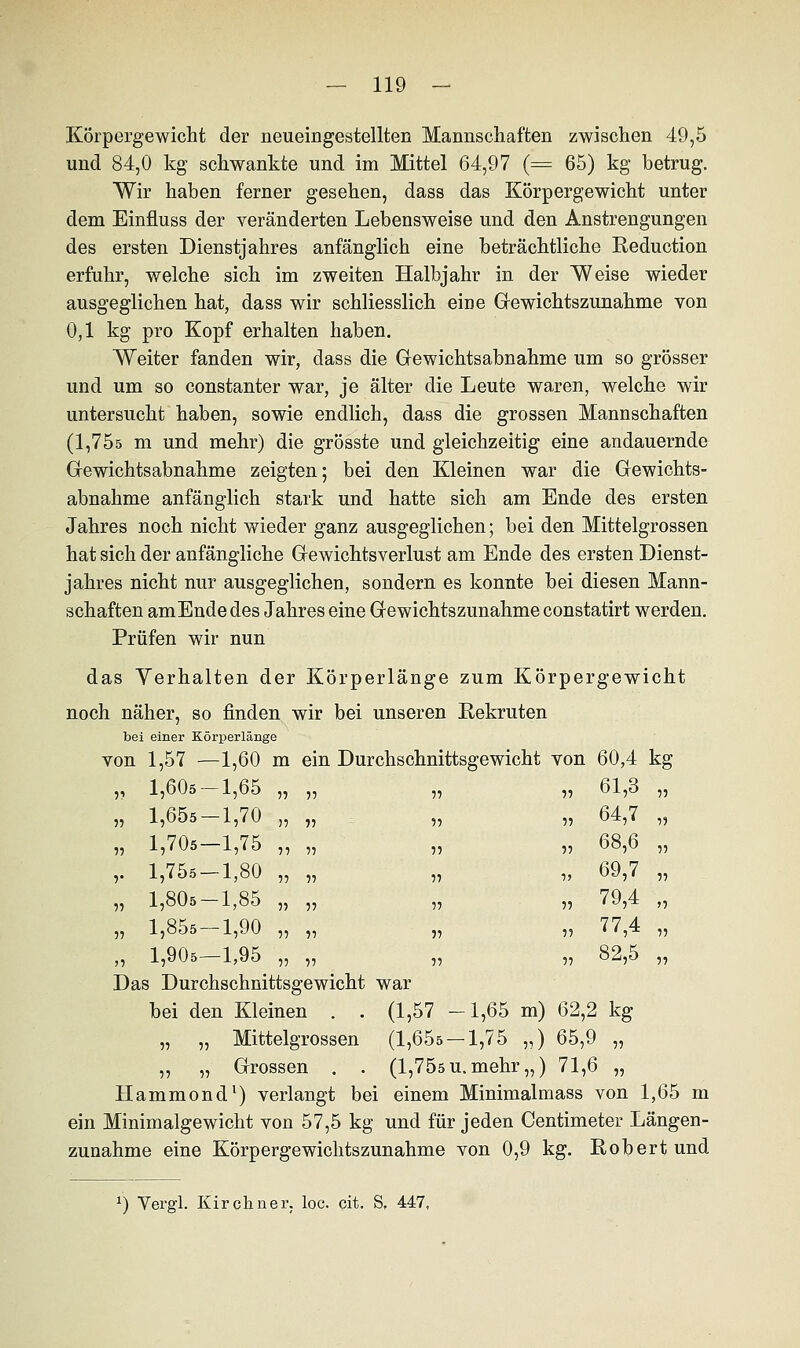 Körpergewicht der neueingestellten Mannschaften zwischen 49,5 und 84,0 kg schwankte und im Mittel 64,97 (= 65) kg betrug. Wir haben ferner gesehen, dass das Körpergewicht unter dem Einfluss der veränderten Lebensweise und den Anstrengungen des ersten Dienstjahres anfänglich eine beträchtliche Reduction erfuhr, welche sich im zweiten Halbjahr in der Weise wieder ausgeglichen hat, dass wir schliesslich eine Gewichtszunahme von 0,1 kg pro Kopf erhalten haben. Weiter fanden wir, dass die Gewichtsabnahme um so grösser und um so constanter war, je älter die Leute waren, welche wir untersucht haben, sowie endlich, dass die grossen Mannschaften (1,755 m und mehr) die grösste und gleichzeitig eine andauernde Gewichts abnähme zeigten; bei den Kleinen war die Gewichts- abnahme anfänglich stark und hatte sich am Ende des ersten Jahres noch nicht wieder ganz ausgeglichen; bei den Mittelgrossen hat sich der anfängliche Gewichtsverlust am Ende des ersten Dienst- jahres nicht nur ausgeglichen, sondern es konnte bei diesen Mann- schaften amEnde des Jahres eine Gewichtszunahme constatirt werden. Prüfen wir nun das Verhalten der Körperlänge zum Körpergewicht noch näher, so finden wir bei unseren Rekruten bei einer Körperlänge von 1,57 —1,60 m ein Durchschnittsgewicht von 60,4 kg „ 61,3 „ ■> 5 5 5 Das Durchschnittsgewicht war bei den Kleinen . . (1,57 -1,65 m) 62,2 kg „ „ Mittelgrossen (1,65s —1,75 „) 65,9 „ ,, „ Grossen . . (1,75s u. mehr „) 71,6 „ Hammond1) verlangt bei einem Minimalmass von 1,65 m ein Minimalgewicht von 57,5 kg und für jeden Centimeter Längen- zunahme eine Körpergewichtszunahme von 0,9 kg. Robert und 55 1,60s- -1,65 55 55 55 1,65s- -1,70 55 » 55 1,70s- -1,75 55 55 V 1,755- -1,80 55 55 55 1,80s- -1,85 55 55 55 1,85s- -1,90 55 55 55 1,90s- -1,95 55 55 55 64,7 5) 55 68,6 55 5> 69,7 55 55 79,4 ff 55 77,4 55 55 82,5 55 x) Vergl. Kirchner, loc. cit. S. 447,