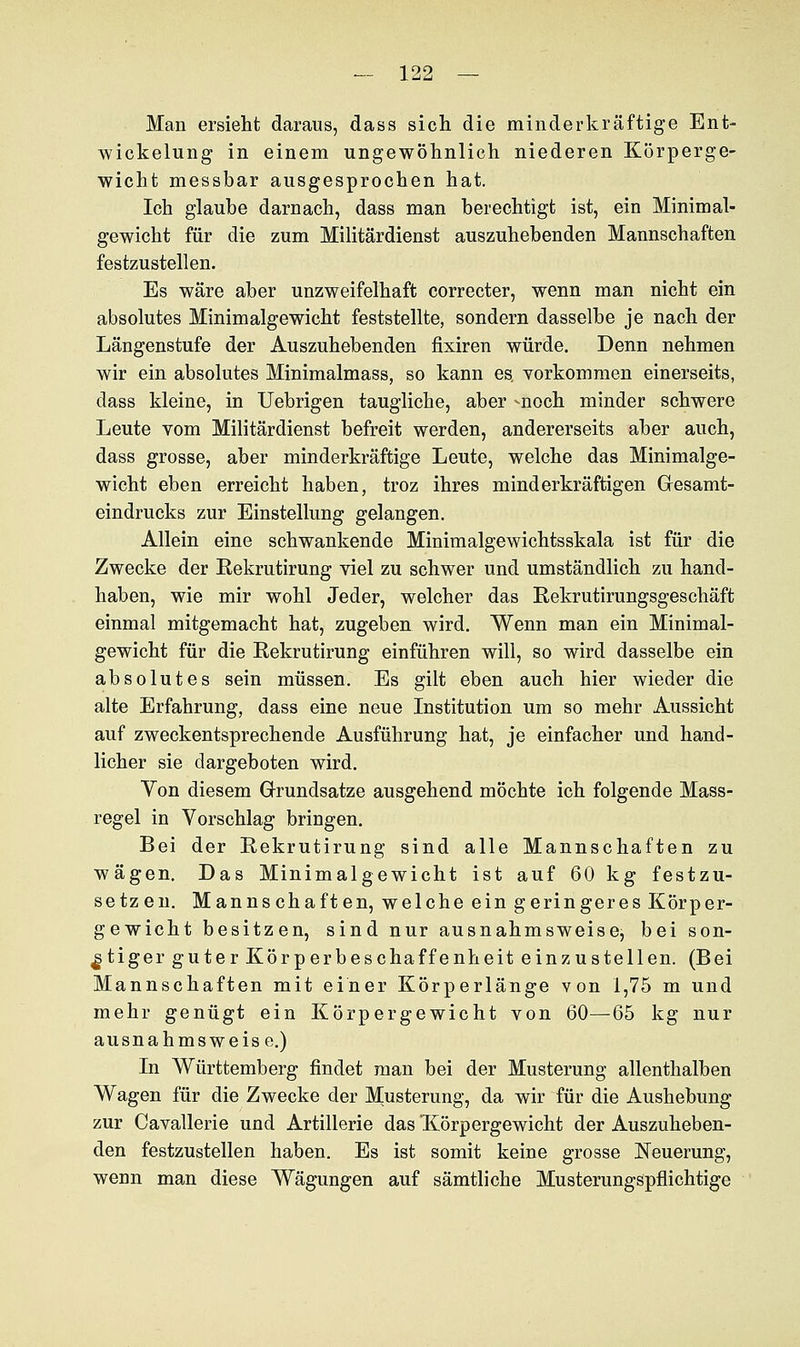 Man ersieht daraus, dass sich die minderkräftige Ent- wickelung in einem ungewöhnlich niederen Körperge- wicht messbar ausgesprochen hat. Ich glaube darnach, dass man berechtigt ist, ein Minimal- gewicht für die zum Militärdienst auszuhebenden Mannschaften festzustellen. Es wäre aber unzweifelhaft correcter, wenn man nicht ein absolutes Minimalgewicht feststellte, sondern dasselbe je nach der Längenstufe der Auszuhebenden fixiren würde. Denn nehmen wir ein absolutes Minimalmass, so kann es, vorkommen einerseits, dass kleine, in Uebrigen taugliche, aber -noch minder schwere Leute vom Militärdienst befreit werden, andererseits aber auch, dass grosse, aber minderkräftige Leute, welche das Minimalge- wicht eben erreicht haben, troz ihres minderkräftigen Gesamt- eindrucks zur Einstellung gelangen. Allein eine schwankende Minimalgewichtsskala ist für die Zwecke der Eekrutirung viel zu schwer und umständlich zu hand- haben, wie mir wohl Jeder, welcher das Eekrutirungsgeschäft einmal mitgemacht hat, zugeben wird. Wenn man ein Minimal- gewicht für die Eekrutirung einführen will, so wird dasselbe ein absolutes sein müssen. Es gilt eben auch hier wieder die alte Erfahrung, dass eine neue Institution um so mehr Aussicht auf zweckentsprechende Ausführung hat, je einfacher und hand- licher sie dargeboten wird. Von diesem Grundsatze ausgehend möchte ich folgende Mass- regel in Vorschlag bringen. Bei der Eekrutirung sind alle Mannschaften zu wägen. Das Minimalgewicht ist auf 60 kg festzu- setzen. Mannschaften, welche ein geringeres Körper- gewicht besitzen, sind nur ausnahmsweise, bei son- stiger guter Körperbeschaffenheit einzustellen. (Bei Mannschaften mit einer Körperlänge von 1,75 m und mehr genügt ein Körpergewicht von 60—65 kg nur ausnahmsweise.) In Württemberg findet man bei der Musterung allenthalben Wagen für die Zwecke der Musterung, da wir für die Aushebung zur Cavallerie und Artillerie das 'Körpergewicht der Auszuheben- den festzustellen haben. Es ist somit keine grosse Neuerung, wenn man diese Wägungen auf sämtliche Musterungspflichtige