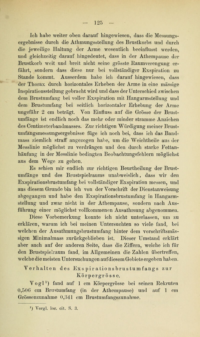 Ich habe weiter oben darauf hingewiesen, dass die Messungs- ergebnisse durch die Athmungsstellung des Brustkorbs und durch die jeweilige Haltung der Arme wesentlich beeinflusst werden, und gleichzeitig darauf hingedeutet, dass in der Athempause der Brustkorb weit und breit nicht seine grösste Raumverengung er- fährt, sondern dass diese nur bei vollständiger Exspiration zu Stande kommt. Ausserdem habe ich darauf hingewiesen, dass der Thorax durch horizontales Erheben der Arme in eine massige Inspirationsstellung gebracht wird und dass der Unterschied zwischen dem Brustumfang bei voller Exspiration mit Hangarmstellung und dem Brustumfang bei seitlich horizontaler Erhebung der Arme ungefähr 2 cm beträgt. Yon Einfluss auf die Grösse der Brust- umfänge ist endlich noch das mehr oder minder stramme Anziehen des Centimeterbandmasses. Zur richtigen Würdigung meiner Brust- umfangsmessungsergebnisse füge ich noch bei, dass ich das Band- mass ziemlich straff angezogen habe, um die Weichtheile aus der Messlinie möglichst zu verdrängen und den durch starke Fettan- häufung in der Messlinie bedingten Beobachtungsfehlern möglichst aus dem Wege zu gehen. Es schien mir endlich zur richtigen Beurtheilung der Brust- umfänge und des Brustspielraums unabweislich, dass wir den Exspirationsbrustumfang bei vollständiger Exspiration messen, und aus diesem Grunde bin ich von der Yorschrift der Dienstanweisung abgegangen und habe den Exspirationsbrustumfang in Hangarm- stellung und zwar nicht in der Athempause, sondern nach Aus- führung einer möglichst vollkommenen Ausathmung abgenommen. Diese Yorbemerkung konnte ich nicht unterlassen, um zu erklären, warum ich bei meinen Untersuchten so viele fand, bei welchen der Ausathmungsbrustumfang hinter dem vorschriftsmäs- sigen Minimalmass zurückgeblieben ist. Dieser Umstand erklärt aber auch auf der anderen Seite, dass die Ziffern, welche ich für den Brustspielraum fand, im Allgemeinen die Zahlen übertreffen, welche die meisten Untersuchungen auf diesem Gebiete ergeben haben. Yerhalten des Exs pir ationsbrustumfangs zur Körpergr ö ss e. Yogi1) fand auf 1 cm Körpergrösse bei seinen Rekruten 0,506 cm Brustumfang (in der Athempause) und auf 1 cm Grössenzunahme 0,341 cm Brustumfangszunahme. *) Vergl. loc. cit. S. 3.