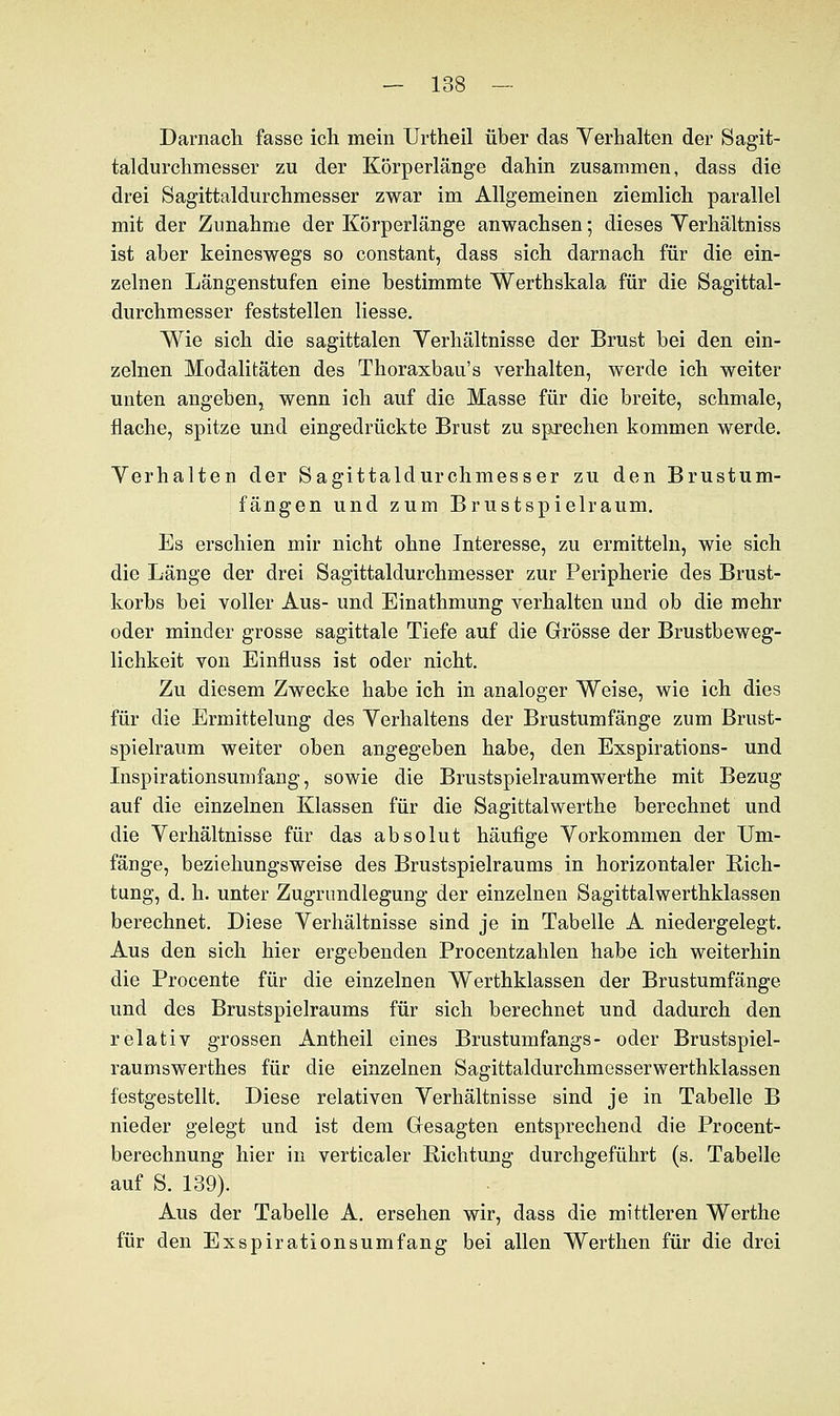 Darnach fasse ich mein Urtheil über das Verhalten der Sagit- taldurchmesser zu der Körperlänge dahin zusammen, dass die drei Sagittaldurchmesser zwar im Allgemeinen ziemlich parallel mit der Zunahme der Körperlänge anwachsen; dieses Yerhältniss ist aber keineswegs so constant, dass sich darnach für die ein- zelnen Längenstufen eine bestimmte Werthskala für die Sagittal- durchmesser feststellen Hesse. Wie sich die sagittalen Verhältnisse der Brust bei den ein- zelnen Modalitäten des Thoraxbau's verhalten, werde ich weiter unten angeben, wenn ich auf die Masse für die breite, schmale, flache, spitze und eingedrückte Brust zu sprechen kommen werde. Verhalten der Sagittaldurchmesser zu den Brustum- fängen und zum Brustspielraum. Es erschien mir nicht ohne Interesse, zu ermitteln, wie sich die Länge der drei Sagittaldurchmesser zur Peripherie des Brust- korbs bei voller Aus- und Einathmung verhalten und ob die mehr oder minder grosse sagittale Tiefe auf die Grösse der Brustbeweg- lichkeit von Einfluss ist oder nicht. Zu diesem Zwecke habe ich in analoger Weise, wie ich dies für die Ermittelung des Verhaltens der Brustumfänge zum Brust- spielraum weiter oben angegeben habe, den Exspirations- und Inspirationsumfang, sowie die Brustspielraumwerthe mit Bezug auf die einzelnen Klassen für die Sagittalwerthe berechnet und die Verhältnisse für das absolut häufige Vorkommen der Um- fange, beziehungsweise des Brustspielraums in horizontaler Rich- tung, d. h. unter Zugrimdlegung der einzelnen Sagittalwerthklassen berechnet. Diese Verhältnisse sind je in Tabelle A niedergelegt. Aus den sich hier ergebenden Procentzahlen habe ich weiterhin die Procente für die einzelnen Werthklassen der Brustumfänge und des Brustspielraums für sich berechnet und dadurch den relativ grossen Antheil eines Brustumfangs- oder Brustspiel- raumswerthes für die einzelnen Sagittaldurchmesserwerthklassen festgestellt. Diese relativen Verhältnisse sind je in Tabelle B nieder gelegt und ist dem Gesagten entsprechend die Procent- berechnung hier in verticaler Pachtung durchgeführt (s. Tabelle auf S. 139). Aus der Tabelle A. ersehen wir, dass die mittleren Werthe für den Exspirationsumfang bei allen Werthen für die drei