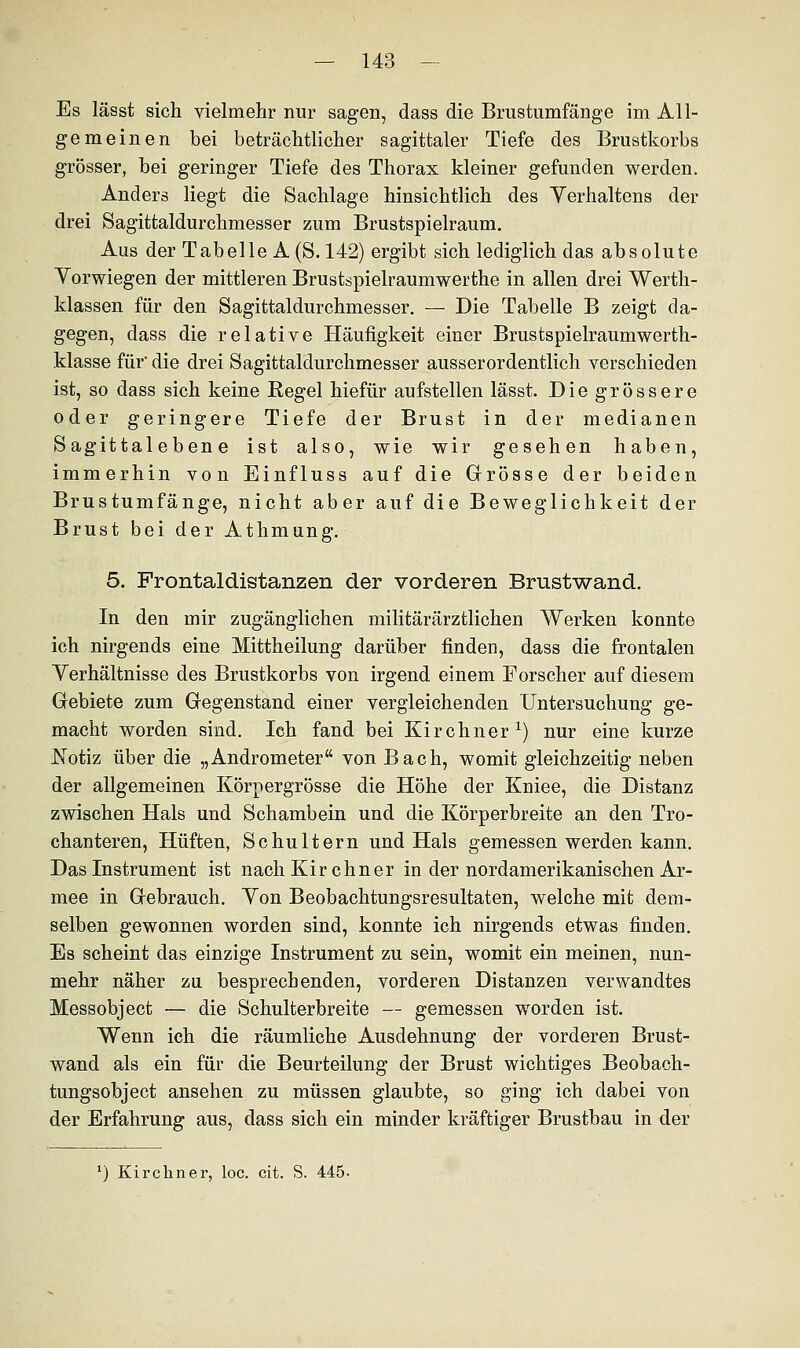 Es lässt sich vielmehr nur sagen, dass die Brustumfänge im All- gemeinen bei beträchtlicher sagittaler Tiefe des Brustkorbs grösser, bei geringer Tiefe des Thorax kleiner gefunden werden. Anders liegt die Sachlage hinsichtlich des Verhaltens der drei Sagittaldurchmesser zum Brustspielraum. Aus der Tabelle A (8.142) ergibt sich lediglich das absolute Vorwiegen der mittleren Brustspielraumwerthe in allen drei Werth- klassen für den Sagittaldurchmesser. — Die Tabelle B zeigt da- gegen, dass die relative Häufigkeit einer Brustspielraumwerth- klasse für die drei Sagittaldurchmesser ausserordentlich verschieden ist, so dass sich keine Regel hiefür aufstellen lässt. Die grössere oder geringere Tiefe der Brust in der medianen Sagittaleben e ist also, wie wir gesehen haben, immerhin von Einfluss auf die Grösse der beiden Brustumfänge, nicht aber auf die Beweglichkeit der Brust bei der Athmung. 5. Frontaldistanzen der vorderen Brustwand. In den mir zugänglichen militärärztlichen Werken konnte ich nirgends eine Mittheilung darüber finden, dass die frontalen Yerhältnisse des Brustkorbs von irgend einem Forscher auf diesem Gebiete zum Gegenstand einer vergleichenden Untersuchung ge- macht worden sind. Ich fand bei Kirchner1) nur eine kurze Notiz über die „Andrometer von Bach, womit gleichzeitig neben der allgemeinen Körpergrösse die Höhe der Kniee, die Distanz zwischen Hals und Schambein und die Körperbreite an den Tro- chanteren, Hüften, Schultern und Hals gemessen werden kann. Das Instrument ist nach Kirchner in der nordamerikanischen Ar- mee in Gebrauch. Yon Beobachtungsresultaten, welche mit dem- selben gewonnen worden sind, konnte ich nirgends etwas finden. Es scheint das einzige Instrument zu sein, womit ein meinen, nun- mehr näher zu besprechenden, vorderen Distanzen verwandtes Messobject — die Schulterbreite — gemessen worden ist. Wenn ich die räumliche Ausdehnung der vorderen Brust- wand als ein für die Beurteilung der Brust wichtiges Beobach- tungsobject ansehen zu müssen glaubte, so ging ich dabei von der Erfahrung aus, dass sich ein minder kräftiger Brustbau in der ') Kirchner, loc. cit. S. 445.