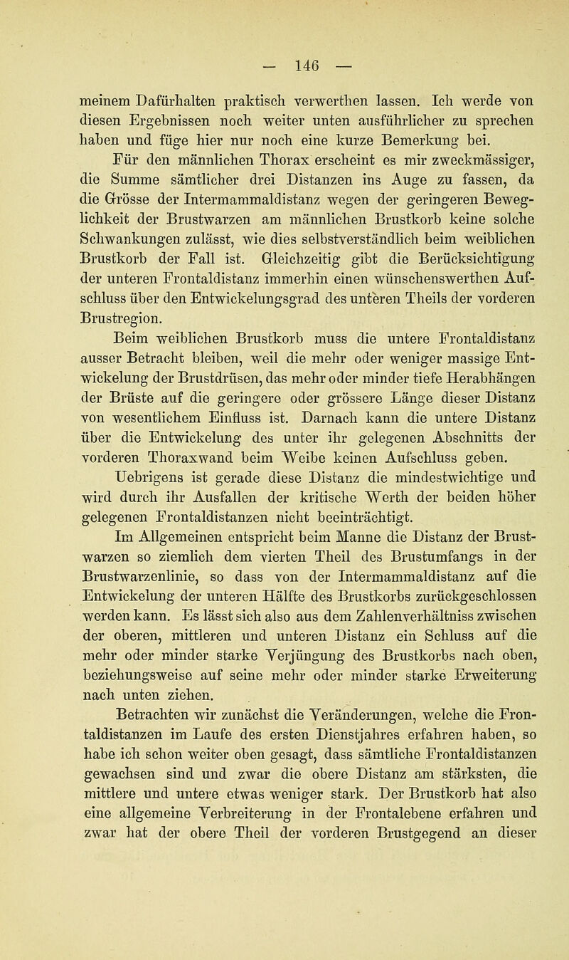 meinem Dafürhalten praktisch verwerthen lassen. Ich werde von diesen Ergebnissen noch weiter unten ausführlicher zu sprechen haben und füge hier nur noch eine kurze Bemerkung bei. Für den männlichen Thorax erscheint es mir zweckmässiger, die Summe sämtlicher drei Distanzen ins Auge zu fassen, da die Grösse der Intermammaldistanz wegen der geringeren Beweg- lichkeit der Brustwarzen am männlichen Brustkorb keine solche Schwankungen zulässt, wie dies selbstverständlich beim weiblichen Brustkorb der Fall ist. Gleichzeitig gibt die Berücksichtigung der unteren Frontaldistanz immerhin einen wünschenswerthen Auf- schluss über den Entwickelungsgrad des unteren Theils der vorderen Brustregion. Beim weiblichen Brustkorb muss die untere Frontaldistanz ausser Betracht bleiben, weil die mehr oder weniger massige Ent- wickelung der Brustdrüsen, das mehr oder minder tiefe Herabhängen der Brüste auf die geringere oder grössere Länge dieser Distanz von wesentlichem Einfluss ist. Darnach kann die untere Distanz über die Entwickelung des unter ihr gelegenen Abschnitts der vorderen Thoraxwand beim Weibe keinen Aufschluss geben. Uebrigens ist gerade diese Distanz die mindestwichtige und wird durch ihr Ausfallen der kritische Werth der beiden höher gelegenen Frontaldistanzen nicht beeinträchtigt. Im Allgemeinen entspricht beim Manne die Distanz der Brust- warzen so ziemlich dem vierten Theil des Brustumfangs in der Brustwarzenlinie, so dass von der Intermammaldistanz auf die Entwickelung der unteren Hälfte des Brustkorbs zurückgeschlossen werden kann. Es lässt sich also aus dem Zahlenverhältniss zwischen der oberen, mittleren und unteren Distanz ein Schluss auf die mehr oder minder starke Verjüngung des Brustkorbs nach oben, beziehungsweise auf seine mehr oder minder starke Erweiterung nach unten ziehen. Betrachten wir zunächst die Veränderungen, welche die Fron- taldistanzen im Laufe des ersten Dienstjahres erfahren haben, so habe ich schon weiter oben gesagt, dass sämtliche Frontaldistanzen gewachsen sind und zwar die obere Distanz am stärksten, die mittlere und untere etwas weniger stark. Der Brustkorb hat also eine allgemeine Verbreiterung in der Frontalebene erfahren und zwar hat der obere Theil der vorderen Brustgegend an dieser