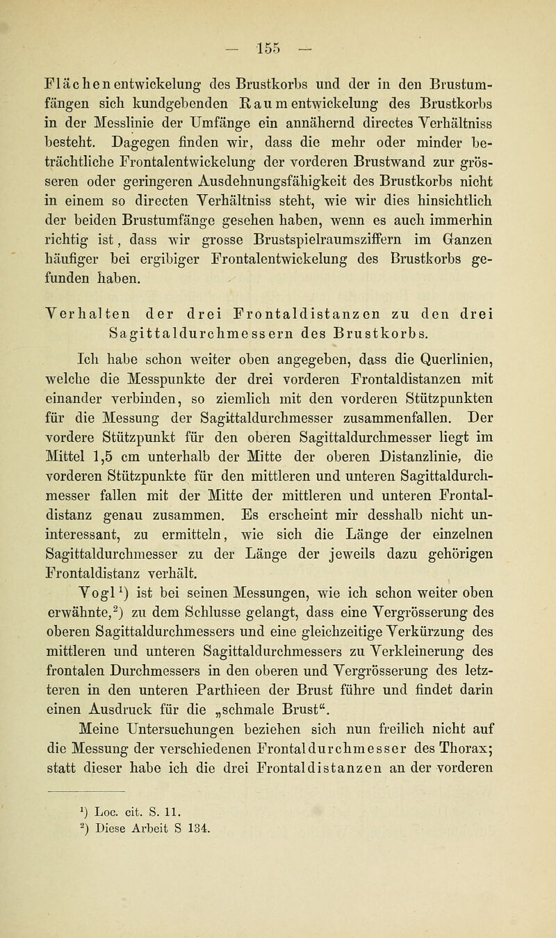 Flächen entwickelung des Brustkorbs und der in den Brustum- fängen sich kundgebenden R a u m entwickelung des Brustkorbs in der Messlinie der Umfange ein annähernd directes Verhältniss besteht. Dagegen finden wir, dass die mehr oder minder be- trächtliche Frontalentwickelung der vorderen Brustwand zur grös- seren oder geringeren Ausdehnungsfähigkeit des Brustkorbs nicht in einem so directen Verhältniss steht, wie wir dies hinsichtlich der beiden Brustumfänge gesehen haben, wenn es auch immerhin richtig ist, dass wir grosse Brustspielraumsziffern im Ganzen häufiger bei ergibiger Frontalentwickelung des Brustkorbs ge- funden haben. Verhalten der drei Frontaldistanzen zu den drei Sagittaldurchmessern des Brustkorbs. Ich habe schon weiter oben angegeben, dass die Querlinien, welche die Messpunkte der drei vorderen Frontaldistanzen mit einander verbinden, so ziemlich mit den vorderen Stützpunkten für die Messung der Sagittaldurchmesser zusammenfallen. Der vordere Stützpunkt für den oberen Sagittaldurchmesser liegt im Mittel 1,5 cm unterhalb der Mitte der oberen Distanzlinie, die vorderen Stützpunkte für den mittleren und unteren Sagittaldurch- messer fallen mit der Mitte der mittleren und unteren Frontal- distanz genau zusammen. Es erscheint mir desshalb nicht un- interessant, zu ermitteln, wie sich die Länge der einzelnen Sagittaldurchmesser zu der Länge der jeweils dazu gehörigen Frontaldistanz verhält. Vogl1) ist bei seinen Messungen, wie ich schon weiter oben erwähnte,2) zu dem Schlüsse gelangt, dass eine Vergrösserung des oberen Sagittaldurchmessers und eine gleichzeitige Verkürzung des mittleren und unteren Sagittaldurchmessers zu Verkleinerung des frontalen Durchmessers in den oberen und Vergrösserung des letz- teren in den unteren Parthieen der Brust führe und findet darin einen Ausdruck für die „schmale Brust. Meine Untersuchungen beziehen sich nun freilich nicht auf die Messung der verschiedenen Frontaldurchmesser des Thorax; statt dieser habe ich die drei Frontaldi stanzen an der vorderen *) Loc. cit. S. 11. 2) Diese Arbeit S 134.