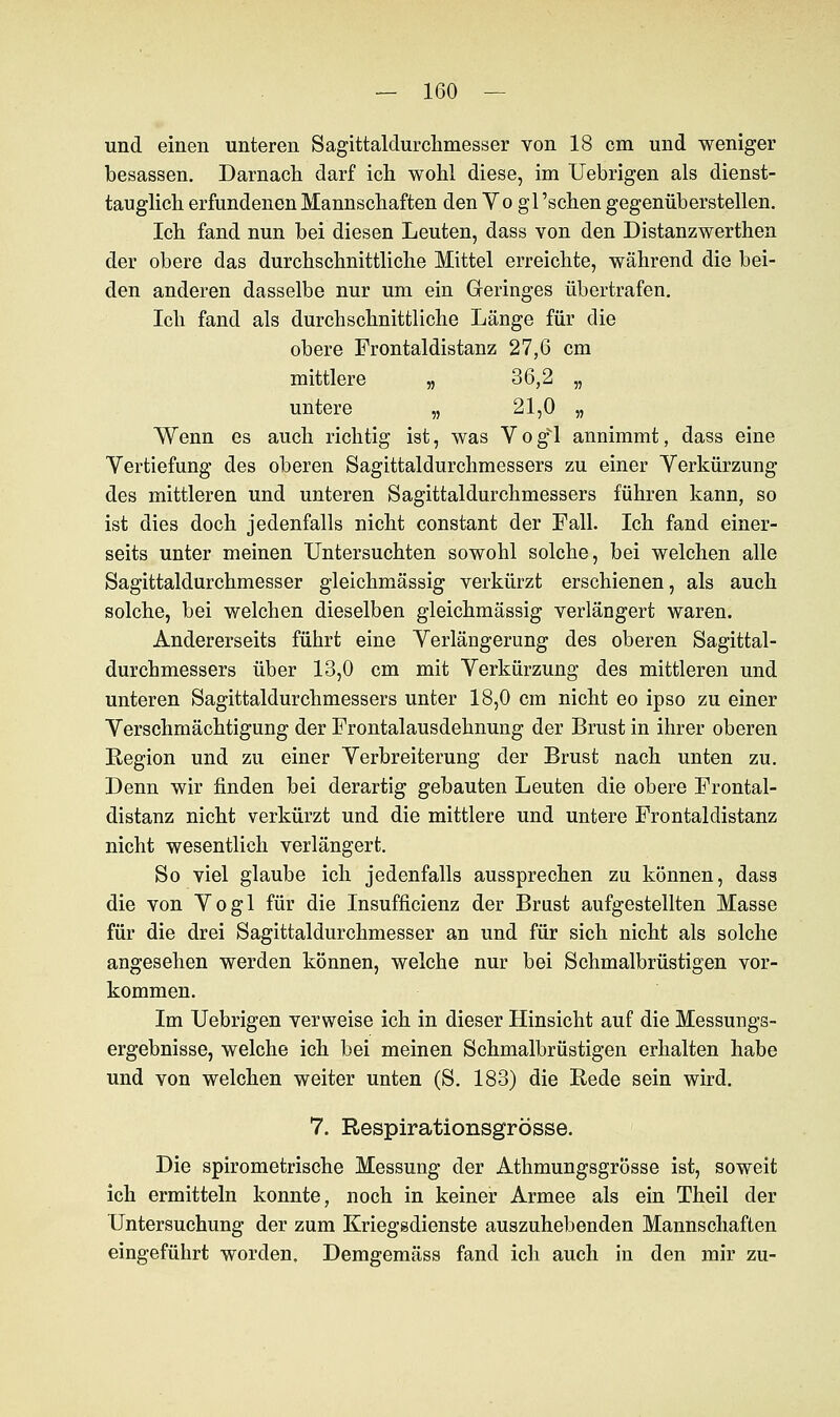 und einen unteren Sagittaldurchmesser von 18 cm und weniger besassen. Darnach darf ich wohl diese, im Uebrigen als dienst- tauglich erfundenen Mannschaften den Vo gl 'sehen gegenüberstellen. Ich fand nun bei diesen Leuten, dass von den Distanzwerthen der obere das durchschnittliche Mittel erreichte, während die bei- den anderen dasselbe nur um ein Geringes übertrafen. Ich fand als durchschnittliche Länge für die obere Frontaldistanz 27,6 cm mittlere „ 36,2 „ untere „ 21,0 „ Wenn es auch richtig ist, was Vog'l annimmt, dass eine Yertiefung des oberen Sagittaldurchmessers zu einer Verkürzung des mittleren und unteren Sagittaldurchmessers führen kann, so ist dies doch jedenfalls nicht constant der Fall. Ich fand einer- seits unter meinen Untersuchten sowohl solche, bei welchen alle Sagittaldurchmesser gleichmässig verkürzt erschienen, als auch solche, bei welchen dieselben gleichmässig verlängert waren. Andererseits führt eine Verlängerung des oberen Sagittal- durchmessers über 13,0 cm mit Verkürzung des mittleren und unteren Sagittaldurchmessers unter 18,0 cm nicht eo ipso zu einer Verschmächtigung der Frontalausdehnung der Brust in ihrer oberen Region und zu einer Verbreiterung der Brust nach unten zu. Denn wir finden bei derartig gebauten Leuten die obere Frontal- distanz nicht verkürzt und die mittlere und untere Frontaldistanz nicht wesentlich verlängert. So viel glaube ich jedenfalls aussprechen zu können, dass die von Vogl für die Insuffizienz der Brust aufgestellten Masse für die drei Sagittaldurchmesser an und für sich nicht als solche angesehen werden können, welche nur bei Schmalbrüstigen vor- kommen. Im Uebrigen verweise ich in dieser Hinsicht auf die Messungs- ergebnisse, welche ich bei meinen Schmalbrüstigen erhalten habe und von welchen weiter unten (S. 183) die Rede sein wird. 7. Respirationsgrösse. Die spirometrische Messung der Athmungsgrösse ist, soweit ich ermitteln konnte, noch in keiner Armee als ein Theil der Untersuchung der zum Kriegsdienste auszuhebenden Mannschaften eingeführt worden. Demgemäss fand ich auch in den mir zu-