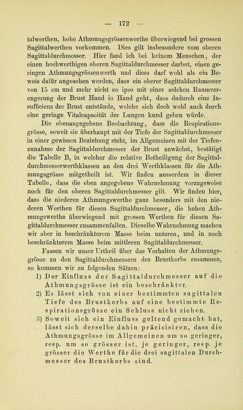 talwerthen, hohe Athmungsgrössenwerthe überwiegend bei grossen Sagittalwerthen vorkommen. Dies gilt insbesondere vom oberen Sagittaldurchmesser. Hier fand ich bei keinem Menschen, der einen hochwerthigen oberen Sagittaldurchmesser darbot, einen ge- ringen Athmungsgrössenwerth und diess darf wohl als ein Be- weis dafür angesehen werden, dass ein oberer Sagittaldurchmesser von 15 cm und mehr nicht eo ipso mit einer solchen Raumver- engerung der Brust Hand in Hand geht, dass dadurch eine In- sufficienz der Brust entstünde, welche sich doch wohl auch durch eine geringe Yitalcapacität der Lungen kund geben würde. Die ebenangegebene Beobachtung, dass die Respirations- grösse, soweit sie überhaupt mit der Tiefe der Sagittaldurchmesser in einer gewissen Beziehung steht, im Allgemeinen mit der Tiefen- zunahme der Sagittaldurchmesser der Brust anwächst, bestätigt die Tabelle B, in welcher die relative Betheiligung der Sagittal- durchmesserwerthklassen an den drei Werthklassen für die Ath- mungsgrösse mitgetheilt ist. Wir finden ausserdem in dieser Tabelle, dass die eben angegebene Wahrnehmung vorzugsweise noch für den oberen Sagittaldurchmesser gilt. Wir finden hier, dass die niederen Athmungswerthe ganz besonders mit den nie- deren Werthen für diesen Sagittaldurchmesser, die hohen Ath- mungswerthe überwiegend mit grossen Werthen für diesen Sa- gittaldurchmesser zusammenfallen. Dieselbe Wahrnehmung machen wir aber in beschränkterem Masse beim unteren, und in noch beschränkterem Masse beim mittleren Sagittaldurchmesser. Fassen wir unser Urtheil über das Yerhalten der Athmungs- grösse zu den Sagittaldurchmessern des Brustkorbs zusammen, so kommen wir zu folgenden Sätzen: 1) Der Einfluss der Sagittaldurchmesser auf die Athmungsgrösse ist ein beschränkter. 2) Es lässt sich von einer bestimmten sagittalen Tiefe des Brustkorbs auf eine bestimmte Re- spirationsgrösse ein Schluss nicht ziehen. 3) Soweit sich ein Einfluss geltend gemacht hat, lässt sich derselbe dahin präcisisiren, dass die Athmungsgrösse im Allgemeinen um so geringer, resp. um so grösser ist, je geringer, resp. je grösser die Werthe für die drei sagittalen Durch- messer des Brustkorbs sind.