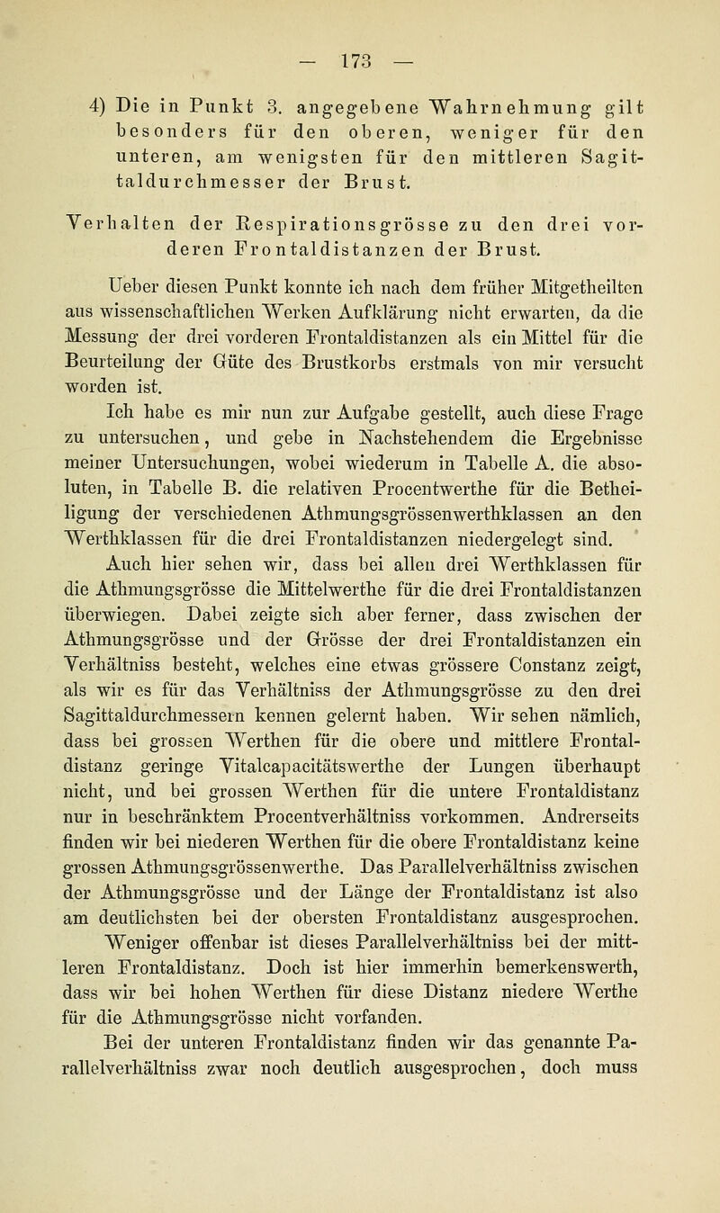 4) Die in Punkt 3. angegebene Wahrnehmung gilt besonders für den oberen, weniger für den unteren, am wenigsten für den mittleren Sagit- taldurchmesser der Brust. Verhalten der Respirationsgrösse zu den drei vor- deren Frontaldistanzen der Brust. Ueber diesen Punkt konnte ich nach dem früher Mitgetheilten aus wissenschaftlichen Werken Aufklärung nicht erwarten, da die Messung der drei vorderen Frontaldistanzen als ein Mittel für die Beurteilung der Güte des Brustkorbs erstmals von mir versucht worden ist. Ich habe es mir nun zur Aufgabe gestellt, auch diese Frage zu untersuchen, und gebe in Nachstehendem die Ergebnisse meiner Untersuchungen, wobei wiederum in Tabelle A. die abso- luten, in Tabelle B. die relativen Procentwerthe für die Bethei- ligung der verschiedenen Athmungsgrössenwerthklassen an den Werthklassen für die drei Frontaldistanzen niedergelegt sind. Auch hier sehen wir, dass bei allen drei Werthklassen für die Athmungsgrösse die Mittelwerthe für die drei Frontaldistanzen überwiegen. Dabei zeigte sich aber ferner, dass zwischen der Athmungsgrösse und der Grösse der drei Frontaldistanzen ein Verhältniss besteht, welches eine etwas grössere Constanz zeigt, als wir es für das Verhältniss der Athmungsgrösse zu den drei Sagittaldurchmessein kennen gelernt haben. Wir sehen nämlich, dass bei grossen Werthen für die obere und mittlere Frontal- distanz geringe Vitalcapacitätswerthe der Lungen überhaupt nicht, und bei grossen Werthen für die untere Frontaldistanz nur in beschränktem Procentverhältniss vorkommen. Andrerseits finden wir bei niederen Werthen für die obere Frontaldistanz keine grossen Athmungsgrössenwerthe. Das Parallelverhältniss zwischen der Athmungsgrösse und der Länge der Frontaldistanz ist also am deutlichsten bei der obersten Frontaldistanz ausgesprochen. Weniger offenbar ist dieses Parallelverhältniss bei der mitt- leren Frontaldistanz. Doch ist hier immerhin bemerkenswerth, dass wir bei hohen Werthen für diese Distanz niedere Werthe für die Athmungsgrösse nicht vorfanden. Bei der unteren Frontaldistanz finden wir das genannte Pa- rallelverhältniss zwar noch deutlich ausgesprochen, doch muss