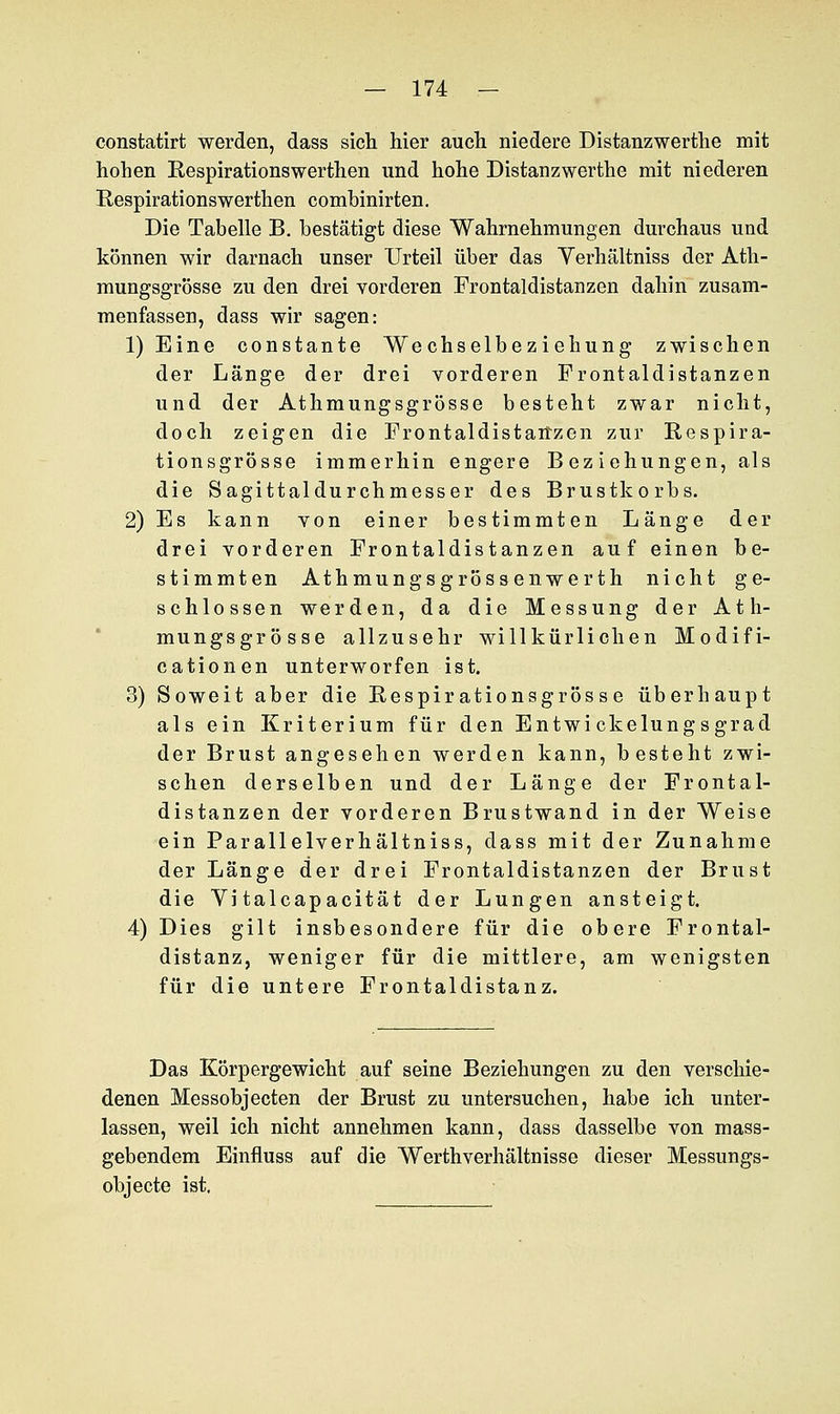 constatirt werden, dass sich hier auch niedere Distanzwerthe mit hohen Respirationswerthen und hohe Distanz werthe mit niederen Respirationswerthen comhinirten. Die Tabelle B. bestätigt diese Wahrnehmungen durchaus und können wir darnach unser Urteil über das Verhältniss der Ath- mungsgrösse zu den drei vorderen Frontaldistanzen dahin zusam- menfassen, dass wir sagen: 1) Eine constante Wechselbeziehung zwischen der Länge der drei vorderen Frontaldistanzen und der Athmungsgrösse besteht zwar nicht, doch zeigen die Frontaldistanzen zur Respira- tionsgrösse immerhin engere Beziehungen, als die Sagittaldurchmesser des Brustkorbs. 2) Es kann von einer bestimmten Länge der drei vorderen Frontaldistanzen auf einen be- stimmten Athmungsgrössenwerth nicht ge- schlossen werden, da die Messung der Ath- mungsgrösse allzusehr willkürlichen Modifi- cationen unterworfen ist. 3) Soweit aber die Respirationsgrös se überhaupt als ein Kriterium für den Entwickelungsgrad der Brust angesehen werden kann, besteht zwi- schen derselben und der Länge der Frontal- distanzen der vorderen Brustwand in der Weise ein Parallelverhältniss, dass mit der Zunahme der Länge der drei Frontaldistanzen der Brust die Vi talcapacität der Lungen ansteigt. 4) Dies gilt insbesondere für die obere Frontal- distanz, weniger für die mittlere, am wenigsten für die untere Frontaldistanz. Das Körpergewicht auf seine Beziehungen zu den verschie- denen Messobjecten der Brust zu untersuchen, habe ich unter- lassen, weil ich nicht annehmen kann, dass dasselbe von mass- gebendem Einfluss auf die Werthverhältnisse dieser Messungs- objecte ist,