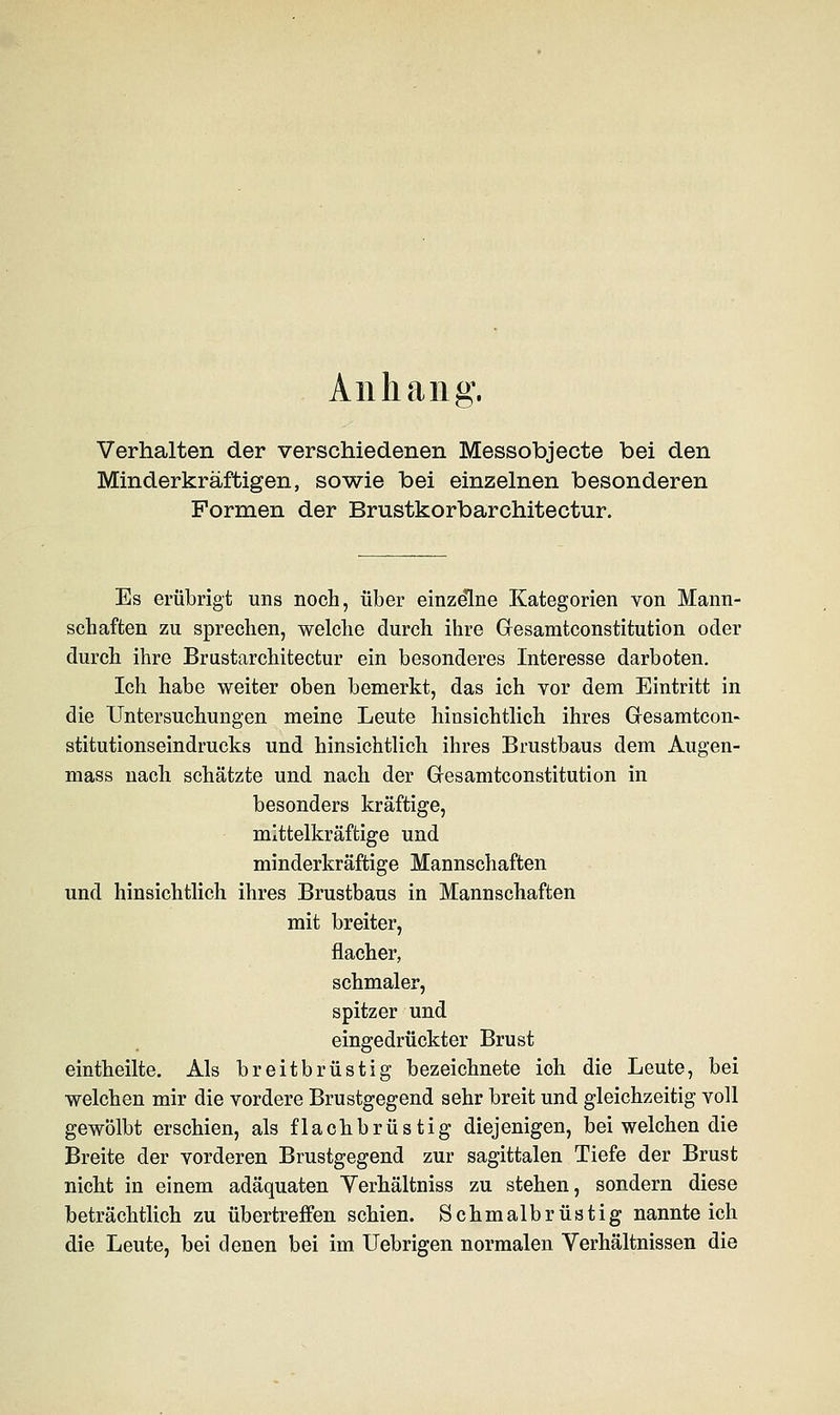 Anhang. Verhalten der verschiedenen Messobjecte bei den Minderkräftigen, sowie bei einzelnen besonderen Formen der Brustkorbarchitectur. Es erübrigt uns noch, über einzelne Kategorien von Mann- schaften zu sprechen, welche durch ihre Gresamtconstitution oder durch ihre Brustarchitectur ein besonderes Interesse darboten. Ich habe weiter oben bemerkt, das ich vor dem Eintritt in die Untersuchungen meine Leute hinsichtlich ihres Gesamteon- stitutionseindrucks und hinsichtlich ihres Brustbaus dem Augen- mass nach schätzte und nach der Gresamtconstitution in besonders kräftige, mittelkräftige und minderkräftige Mannschaften und hinsichtlich ihres Brustbaus in Mannschaften mit breiter, flacher, schmaler, spitzer und eingedrückter Brust eintheilte. Als breitbrüstig bezeichnete ioh die Leute, bei welchen mir die vordere Brustgegend sehr breit und gleichzeitig voll gewölbt erschien, als flachbrüstig diejenigen, bei welchen die Breite der vorderen Brustgegend zur sagittalen Tiefe der Brust nicht in einem adäquaten Yerhältniss zu stehen, sondern diese beträchtlich zu übertreffen schien. Schmalbrüstig nannte ich die Leute, bei denen bei im Uebrigen normalen Verhältnissen die