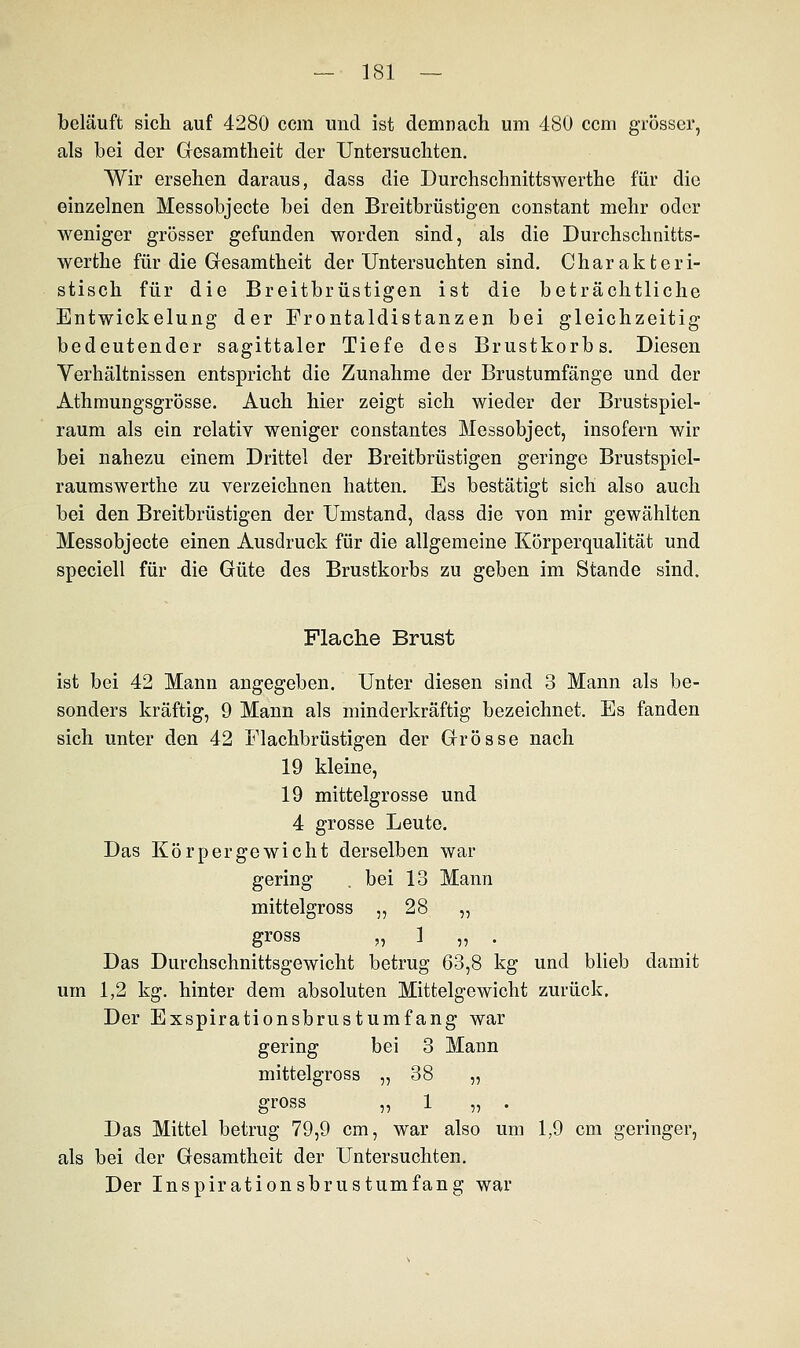 beläuft sich auf 4280 ccm und ist demnach um 480 ccm grösser, als bei der Gesamtheit der Untersuchten. Wir ersehen daraus, dass die Durchschnittswerthe für die einzelnen Messobjecte bei den Breitbrüstigen constant mehr oder weniger grösser gefunden worden sind, als die Durchschnitts- werthe für die Gesamtheit der Untersuchten sind. Charakteri- stisch für die Breitbrüstigen ist die beträchtliche Entwickelung der Frontaldistanzen bei gleichzeitig bedeutender sagittaler Tiefe des Brustkorbs. Diesen Verhältnissen entspricht die Zunahme der Brustumfänge und der Athmungsgrösse. Auch hier zeigt sich wieder der Brustspiel- raum als ein relativ weniger constantes Messobject, insofern wir bei nahezu einem Drittel der Breitbrüstigen geringe Brustspiel- raumswerthe zu verzeichnen hatten. Es bestätigt sich also auch bei den Breitbrüstigen der Umstand, dass die von mir gewählten Messobjecte einen Ausdruck für die allgemeine Körperqualität und speciell für die Güte des Brustkorbs zu geben im Stande sind. Flache Brust ist bei 42 Mann angegeben. Unter diesen sind 3 Mann als be- sonders kräftig, 9 Mann als minderkräftig bezeichnet. Es fanden sich unter den 42 Flachbrüstigen der Grösse nach 19 kleine, 19 mittelgrosse und 4 grosse Leute. Das Körpergewicht derselben war gering . bei 13 Mann mittelgross „28 „ gross „1 „ . Das Durchschnittsgewicht betrug 63,8 kg und blieb damit um 1,2 kg. hinter dem absoluten Mittelgewicht zurück. Der Exspirationsbrustumfang war gering bei 3 Mann mittelgross „ 38 „ gross „ 1 „ . Das Mittel betrug 79,9 cm, war also um 1,9 cm geringer, als bei der Gesamtheit der Untersuchten. Der Inspirationsbrustumfang war
