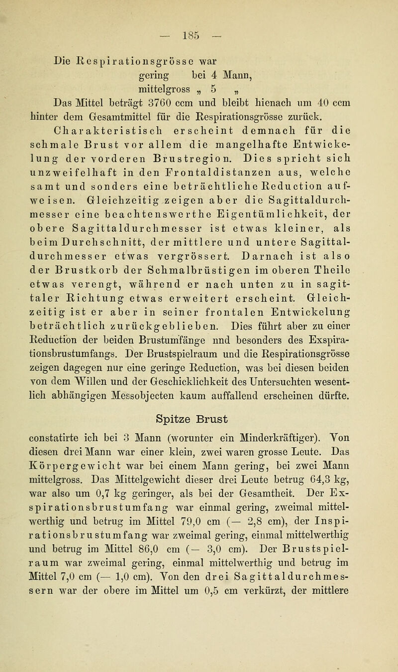 Die Respirationsgrösse war gering bei 4 Mann, mittelgross „ 5 „ Das Mittel beträgt 3760 ccm und bleibt hienach um 40 com hinter dem Gesamtmittel für die Respirationsgrösse zurück. Charakteristisch erscheint demnach für die schmale Brust vor allem die mangelhafte Entwicke- lung der vorderen Brustregion. Dies spricht sich unzweifelhaft in den Frontaldistanzen aus, welche samt und sonders eine beträchtliche Reduction auf- weisen. Gleichzeitig zeigen aber die Sagittaldurch- messer eine bea chtenswe rthe Eigentümlichkeit, der obere Sagittaldurchmesser ist etwas kleiner, als beim Durchschnitt, der mittlere und untere Sagittal- durchmesser etwas vergrössert. Darnach ist also der Brustkorb der Schmalbrüstigen im oberen Theile etwas verengt, während er nach unten zu in sagit- taler Richtung etwas erweitert erscheint. Gleich- zeitig ist er aber in seiner frontalen Entwickelung beträchtlich zurückgeblieben. Dies führt aber zu einer Reduction der beiden Brustumfänge und besonders des Exspira- tionsbrustumfangs. Der Brustspielraum und die Respirationsgrösse zeigen dagegen nur eine geringe Reduction, was bei diesen beiden von dem Willen und der Geschicklichkeit des Untersuchten wesent- lich abhängigen Messobjecten kaum auffallend erscheinen dürfte. Spitze Brust constatirte ich bei 3 Mann (worunter ein Minderkräftiger). Von diesen drei Mann war einer klein, zwei waren grosse Leute. Das Körpergewicht war bei einem Mann gering, bei zwei Mann mittelgross. Das Mittelgewicht dieser drei Leute betrug 64,3 kg, war also um 0,7 kg geringer, als bei der Gesamtheit. Der Ex- spirationsbrustumfang war einmal gering, zweimal mittel- werthig und betrug im Mittel 79,0 cm (— 2,8 cm), der Inspi- rationsbrustumfang war zweimal gering, einmal mittelwerthig und betrug im Mittel 86,0 cm (— 3,0 cm). Der Brustspiel- raum war zweimal gering, einmal mittelwerthig und betrug im Mittel 7,0 cm (— 1,0 cm). Yon den drei Sagittaldurchmes- ser n war der obere im Mittel um 0,5 cm verkürzt, der mittlere