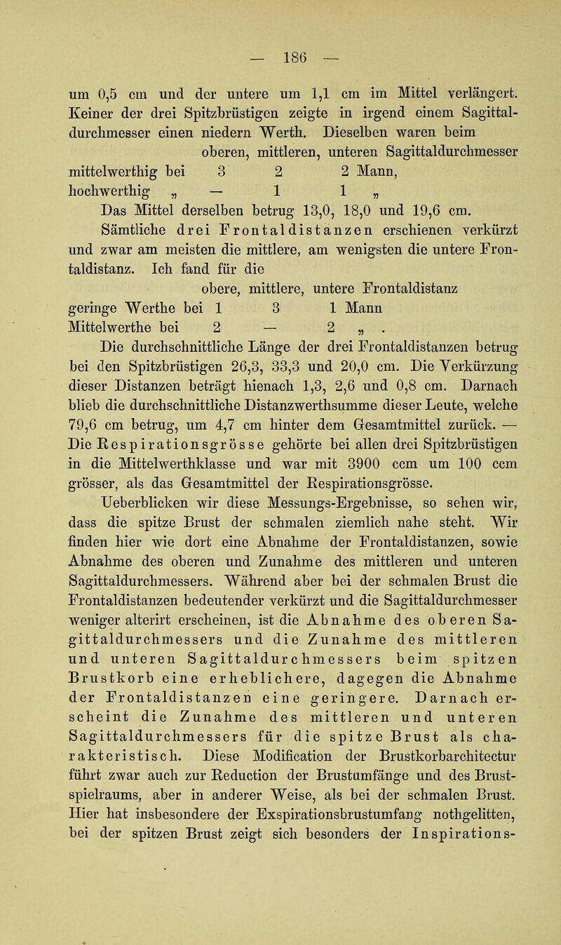 um 0,5 cm und der untere um 1,1 cm im Mittel verlängert. Keiner der drei Spitzbrüstigen zeigte in irgend einem Sagittal- durchmesser einen niedern Werth. Dieselben waren beim oberen, mittleren, unteren Sagittaldurchmesser mittelwerthig bei 3 2 2 Mann, liochwerthig „ — 1 1 „ Das Mittel derselben betrug 13,0, 18,0 und 19,6 cm. Sämtliche drei Frontaldistanzen erschienen verkürzt und zwar am meisten die mittlere, am wenigsten die untere Fron- taldistanz. Ich fand für die obere, mittlere, untere Frontaldistanz geringe Werthe bei 1 3 1 Mann Mittelwerthe bei 2 — 2 „ . Die durchschnittliche Länge der drei Frontaldistanzen betrug bei den Spitzbrüstigen 26,3, 33,3 und 20,0 cm. Die Verkürzung dieser Distanzen beträgt hienach 1,3, 2,6 und 0,8 cm. Darnach blieb die durchschnittliche Distanzwerthsumme dieser Leute, welche 79,6 cm betrug, um 4,7 cm hinter dem Gesamtmittel zurück. — Die Respirationsgrösse gehörte bei allen drei Spitzbrüstigen in die Mittelwerthklasse und war mit 3900 ccm um 100 ccm grösser, als das Gresamtmittel der Respirationsgrösse. Ueberblicken wir diese Messungs-Ergebnisse, so sehen wir, dass die spitze Brust der schmalen ziemlich nahe steht. Wir finden hier wie dort eine Abnahme der Frontaldistanzen, sowie Abnahme des oberen und Zunahme des mittleren und unteren Sagittaldurchmessers. Während aber bei der schmalen Brust die Frontaldistanzen bedeutender verkürzt und die Sagittaldurchmesser weniger alterirt erscheinen, ist die Abnahme des oberen Sa- gittaldurchmessers und die Zunahme des mittleren und unteren Sagittaldurchmessers beim spitzen Brustkorb eine erheblichere, dagegen die Abnahme der Frontaldistanzen eine geringere. Darnach er- scheint die Zunahme des mittleren und unteren Sagittaldurchmessers für die spitze Brust als cha- rakteristisch. Diese Modification der Brustkorbarchitectur führt zwar auch zur Reduction der Brustumfänge und des Brust- spielraums, aber in anderer Weise, als bei der schmalen Brust. Hier hat insbesondere der Exspirationsbrustumfang nothgelitten, bei der spitzen Brust zeigt sich besonders der Inspirations-