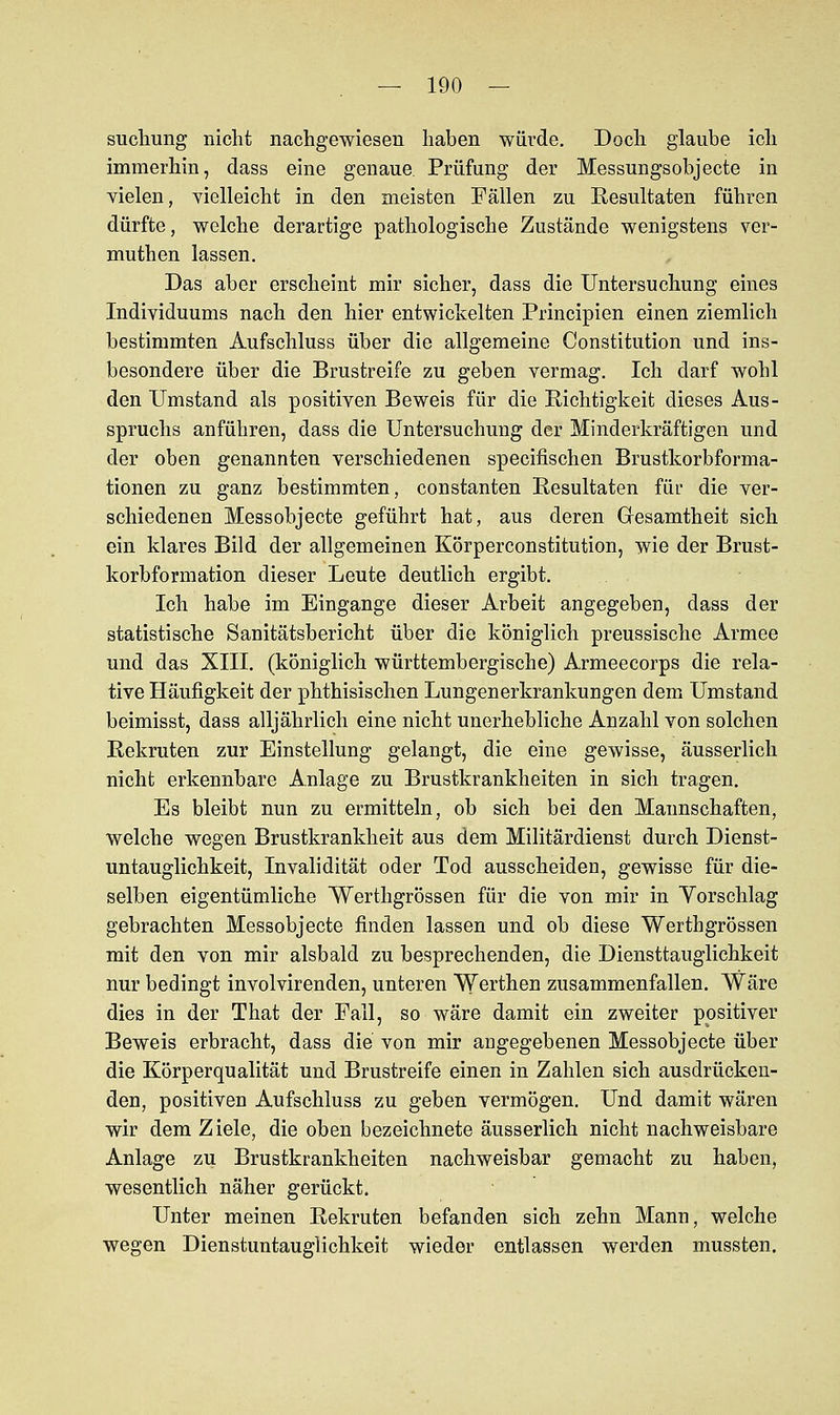 suchung nicht nachgewiesen haben würde. Doch glaube ich immerhin, dass eine genaue. Prüfung der Messungsobjecte in vielen, vielleicht in den meisten Fällen zu Resultaten führen dürfte, welche derartige pathologische Zustände wenigstens ver- muthen lassen. Das aber erscheint mir sicher, dass die Untersuchung eines Individuums nach den hier entwickelten Principien einen ziemlich bestimmten Aufschluss über die allgemeine Constitution und ins- besondere über die Brustreife zu geben vermag. Ich darf wohl den Umstand als positiven Beweis für die Richtigkeit dieses Aus- spruchs anführen, dass die Untersuchung der Minderkräftigen und der oben genannten verschiedenen specifischen Brustkorbforma- tionen zu ganz bestimmten, constanten Resultaten für die ver- schiedenen Messobjecte geführt hat, aus deren Gesamtheit sich ein klares Bild der allgemeinen Körperconstitution, wie der Brust- korbformation dieser Leute deutlich ergibt. Ich habe im Eingange dieser Arbeit angegeben, dass der statistische Sanitätsbericht über die königlich preussische Armee und das XIII. (königlich württembergische) Armeecorps die rela- tive Häufigkeit der phthisischen Lungenerkrankungen dem Umstand beimisst, dass alljährlich eine nicht unerhebliche Anzahl von solchen Rekruten zur Einstellung gelangt, die eine gewisse, äusserlich nicht erkennbare Anlage zu Brustkrankheiten in sich tragen. Es bleibt nun zu ermitteln, ob sich bei den Mannschaften, welche wegen Brustkrankheit aus dem Militärdienst durch Dienst- untauglichkeit, Invalidität oder Tod ausscheiden, gewisse für die- selben eigentümliche Werthgrössen für die von mir in Yorschlag gebrachten Messobjecte finden lassen und ob diese Werthgrössen mit den von mir alsbald zu besprechenden, die Diensttauglichkeit nur bedingt involvirenden, unteren Werthen zusammenfallen. Wäre dies in der That der Fall, so wäre damit ein zweiter positiver Beweis erbracht, dass die von mir angegebenen Messobjecte über die Körperqualität und Brustreife einen in Zahlen sich ausdrücken- den, positiven Aufschluss zu geben vermögen. Und damit wären wir dem Ziele, die oben bezeichnete äusserlich nicht nachweisbare Anlage zu Brustkrankheiten nachweisbar gemacht zu haben, wesentlich näher gerückt. Unter meinen Rekruten befanden sich zehn Mann, welche wegen Dienstuntauglichkeit wieder entlassen werden mussten.