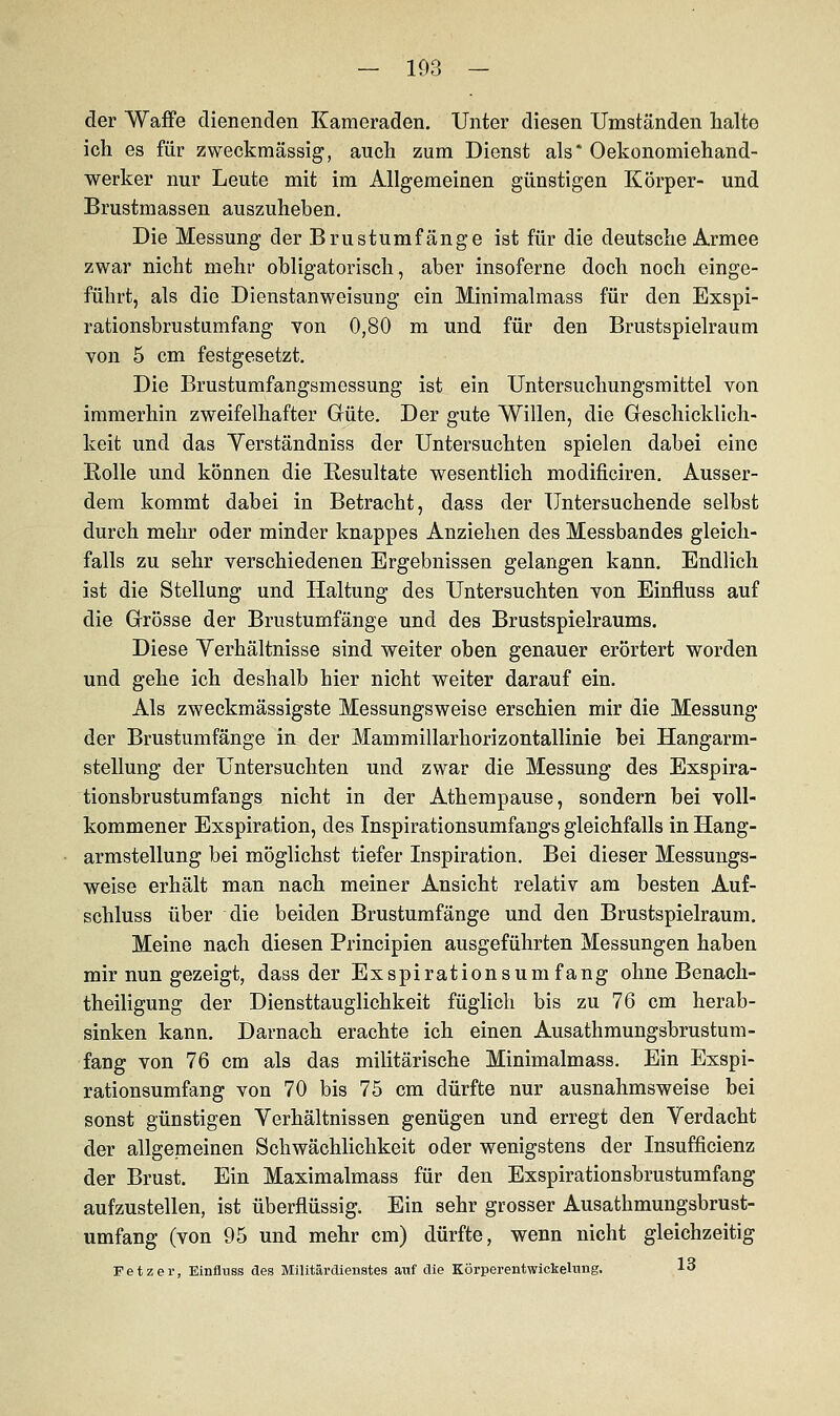 — 103 - der Waffe dienenden Kameraden. Unter diesen Umständen halte ich es für zweckmässig, auch zum Dienst als* Oekonomiehand- werker nur Leute mit im Allgemeinen günstigen Körper- und Brustmassen auszuheben. Die Messung der Brustumfänge ist für die deutsche Armee zwar nicht mehr obligatorisch, aber insoferne doch noch einge- führt, als die Dienstanweisung ein Minimalmass für den Exspi- rationsbrustumfang von 0,80 m und für den Brustspielraum von 5 cm festgesetzt. Die Brustumfangsmessung ist ein Untersuchungsmittel von immerhin zweifelhafter Güte. Der gute Willen, die Geschicklich- keit und das Yerständniss der Untersuchten spielen dabei eine Rolle und können die Resultate wesentlich modificiren. Ausser- dem kommt dabei in Betracht, dass der Untersuchende selbst durch mehr oder minder knappes Anziehen des Messbandes gleich- falls zu sehr verschiedenen Ergebnissen gelangen kann. Endlich ist die Stellang und Haltung des Untersuchten von Einfluss auf die Grösse der Brustumfänge und des Brustspielraums. Diese Verhältnisse sind weiter oben genauer erörtert worden und gehe ich deshalb hier nicht weiter darauf ein. Als zweckmässigste Messungsweise erschien mir die Messung der Brustumfänge in der Mammillarhorizontallinie bei Hangarm- stellung der Untersuchten und zwar die Messung des Exspira- tionsbrustumfangs nicht in der Athempause, sondern bei voll- kommener Exspiration, des Inspirationsumfangs gleichfalls in Hang- armstellung bei möglichst tiefer Inspiration. Bei dieser Messungs- weise erhält man nach meiner Ansicht relativ am besten Auf- schluss über die beiden Brustumfänge und den Brustspielraum. Meine nach diesen Principien ausgeführten Messungen haben mir nun gezeigt, dass der Exspirationsumfang ohne Benach- theiligung der Diensttauglichkeit füglich bis zu 76 cm herab- sinken kann. Darnach erachte ich einen Ausathmungsbrustum- fang von 76 cm als das militärische Minimalmass. Ein Exspi- rationsumfang von 70 bis 75 cm dürfte nur ausnahmsweise bei sonst günstigen Verhältnissen genügen und erregt den Verdacht der allgemeinen Schwächlichkeit oder wenigstens der Insuffizienz der Brust. Ein Maximalmass für den Exspirationsbrustumfang aufzustellen, ist überflüssig. Ein sehr grosser Ausathmungsbrust- umfang (von 95 und mehr cm) dürfte, wenn nicht gleichzeitig Fetzer, Einfluss des Militärdienstes aitf die Körperentwickelvmg. 13