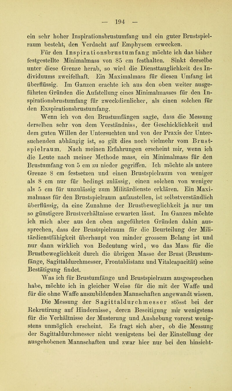 ein sehr hoher Inspirationsbrustumfang und ein guter Brustspiel- raum besteht, den Verdacht auf Emphysem erwecken. Für den Inspirationsbrustumfang möchte ich das bisher festgestellte Minimalmass von 85 cm festhalten. Sinkt derselbe unter diese Grenze herab, so wird die Diensttauglichkeit des In- dividuums zweifelhaft. Ein Maximalmass für diesen Umfang ist überflüssig. Im Ganzen erachte ich aus den oben weiter ausge- führten Gründen die Aufstellung eines Minimalmasses für den In- spirationsbrustumfang für zweckdienlicher, als einen solchen für den Exspirationsbrustumfang. Wenn ich von den Brustumfängen sag|e, dass die Messung derselben sehr von dem Yerständniss, der Geschicklichkeit und dem guten Willen der Untersuchten und von der Praxis der Unter- suchenden abhängig ist, so gilt dies noch vielmehr vom Brust- spielraum. Nach meinen Erfahrungen erscheint mir, wenn ich die Leute nach meiner Methode mass, ein Minimalmass für den Brustumfang von 5 cm zu nieder gegriffen. Ich möchte als untere Grenze 8 cm festsetzen und einen Brustspielraum von weniger als 8 cm nur für bedingt zulässig, einen solchen von weniger als 5 cm für unzulässig zum Militärdienste erklären. Ein Maxi- malmass für den Brustspielraum aufzustellen, ist selbstverständlich überflüssig, da eine Zunahme der Brustbeweglichkeit ja nur um so günstigere Brustverhältnisse erwarten lässt. Im Ganzen möchte ich mich aber aus den oben angeführten Gründen dahin aus- sprechen, dass der Brustspielraum für die Beurteilung der Mili- tärdienstfähigkeit überhaupt von minder grossem Belang ist und nur dann wirklich von Bedeutung wird, wo das Mass für die Brustbeweglichkeit durch die übrigen Masse der Brust (Brustum- fänge, Sagittaldurchmesser, Frontaldistanz und Vitalcapacität) seine Bestätigung findet. Was ich für Brustumfänge und Brustspielraum ausgesprochen habe, möchte ich in gleicher Weise für die mit der Waffe und für die ohne Waffe auszubildenden Mannschaften angewandt wissen. Die Messung der Sagittaldurchmesser stösst bei der Rekrutirung auf Hindernisse, deren Beseitigung mir wenigstens für die Yerhältnisse der Musterung und Aushebung vorerst wenig- stens unmöglich erscheint. Es fragt sich aber, ob die Messung der Sagittaldurchmesser nicht wenigstens bei der Einstellung der ausgehobenen Mannschaften und zwar hier nur bei den hinsiebt-