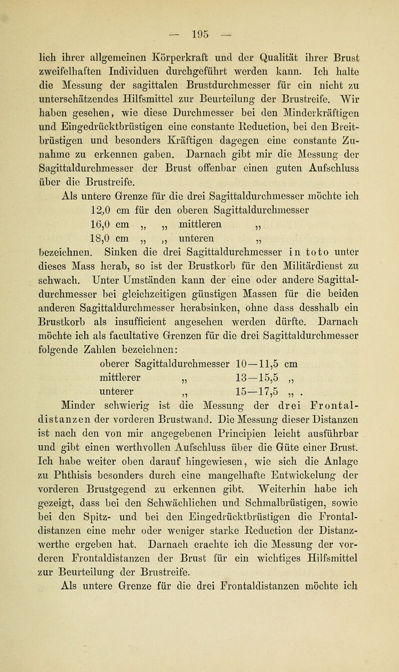 lieh ihrer allgemeinen Körperkraft und der Qualität ihrer Brust zweifelhaften Individuen durchgeführt werden kann. Ich halte die Messung der sagittalen Brustdurchmesser für ein nicht zu unterschätzendes Hilfsmittel zur Beurteilung der Brustreife. Wir haben gesehen, wie diese Durchmesser bei den Minderkräftigen und Eingedrücktbrüstigen eine constante Reduction, bei den Breit- brüstigen und besonders Kräftigen dagegen eine constante Zu- nahme zu erkennen gaben. Darnach gibt mir die Messung der Sagittaldurchmesser der Brust offenbar einen guten Aufschluss über die Brustreife. Als untere Grenze für die drei Sagittaldurchmesser möchte ich 12^0 cm für den oberen Sagittaldurchmesser 16,0 cm „ „ mittleren „ 18,0 cm „ ,, unteren „ bezeichnen. Sinken die drei Sagittaldurchmesser in toto unter dieses Mass herab, so ist der Brustkorb für den Militärdienst zu schwach. Unter Umständen kann der eine oder andere Sagittal- durchmesser bei gleichzeitigen günstigen Massen für die beiden anderen Sagittaldurchmesser herabsinken, ohne dass desshalb ein Brustkorb als insufficient angesehen werden dürfte. Darnach möchte ich als facultative Grenzen für die drei Sagittaldurchmesser folgende Zahlen bezeichnen: oberer Sagittaldurchmesser 10—11,5 cm mittlerer „ 13 — 15,5 ,, unterer „ 15—17,5 „ . Minder schwierig ist die Messung der drei Frontal- distanzen der vorderen Brustwand. Die Messung dieser Distanzen ist nach den von mir angegebenen Principien leicht ausführbar und gibt einen werthvollen Aufschluss über die Güte einer Brust. Ich habe weiter oben darauf hingewiesen, wie sich die Anlage zu Phthisis besonders durch eine mangelhafte Entwickelung der vorderen Brustgegend zu erkennen gibt. Weiterhin habe ich gezeigt, dass bei den Schwächlichen und Schmalbrüstigen, sowie bei den Spitz- und bei den Eingedrücktbrüstigen die Frontal- distanzen eine mehr oder weniger starke Beduction der Distanz- werthe ergeben hat. Darnach erachte ich die Messung der vor- deren Frontaldistanzen der Brust für ein wichtiges Hilfsmittel zur Beurteilung der Brustreife. Als untere Grenze für die drei Frontaldistanzen möchte ich