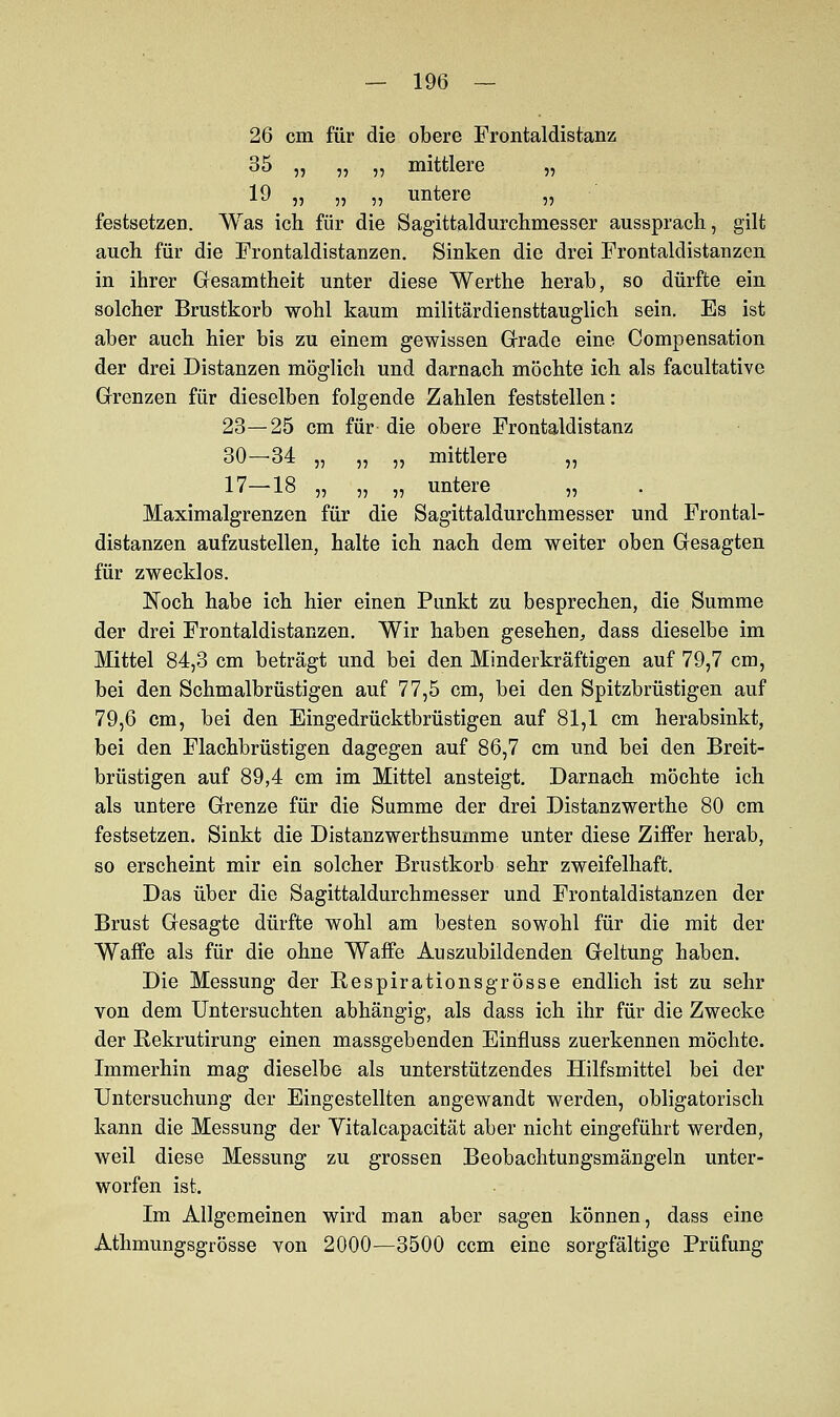 26 cm für die obere Frontaldistanz 35 „ „ „ mittlere „ 19 „ „ ,, untere „ festsetzen. Was ich für die Sagittaldurchmesser aussprach, gilt auch für die Frontaldistanzen. Sinken die drei Frontaldistanzen in ihrer Gesamtheit unter diese Werthe herab, so dürfte ein solcher Brustkorb wohl kaum militärdiensttauglich sein. Es ist aber auch hier bis zu einem gewissen Grade eine Compensation der drei Distanzen möglich und darnach möchte ich als facultative Grenzen für dieselben folgende Zahlen feststellen: 23—25 cm für die obere Frontaldistanz 30—34 „ „ „ mittlere „ 17—18 „ „ „ untere „ Maximalgrenzen für die Sagittaldurchmesser und Frontal- distanzen aufzustellen, halte ich nach dem weiter oben Gesagten für zwecklos. Noch habe ich hier einen Punkt zu besprechen, die Summe der drei Frontaldistanzen. Wir haben gesehen, dass dieselbe im Mittel 84,3 cm beträgt und bei den Minderkräftigen auf 79,7 cm, bei den Schmalbrüstigen auf 77,5 cm, bei den Spitzbrüstigen auf 79,6 cm, bei den Eingedrücktbrüstigen auf 81,1 cm herabsinkt, bei den Flachbrüstigen dagegen auf 86,7 cm und bei den Breit- brüstigen auf 89,4 cm im Mittel ansteigt. Darnach möchte ich als untere Grenze für die Summe der drei Distanzwerthe 80 cm festsetzen. Sinkt die Distanzwerthsumme unter diese Ziffer herab, so erscheint mir ein solcher Brustkorb sehr zweifelhaft. Das über die Sagittaldurchmesser und Frontaldistanzen der Brust Gesagte dürfte wohl am besten sowohl für die mit der Waffe als für die ohne Waffe Auszubildenden Geltung haben. Die Messung der Respirations grosse endlich ist zu sehr von dem Untersuchten abhängig, als dass ich ihr für die Zwecke der ßekrutirung einen massgebenden Einfluss zuerkennen möchte. Immerhin mag dieselbe als unterstützendes Hilfsmittel bei der Untersuchung der Eingestellten angewandt werden, obligatorisch kann die Messung der Yitalcapacität aber nicht eingeführt werden, weil diese Messung zu grossen Beobachtungsmängeln unter- worfen ist. Im Allgemeinen wird man aber sagen können, dass eine Athmungsgrösse von 2000—3500 ccm eine sorgfältige Prüfung