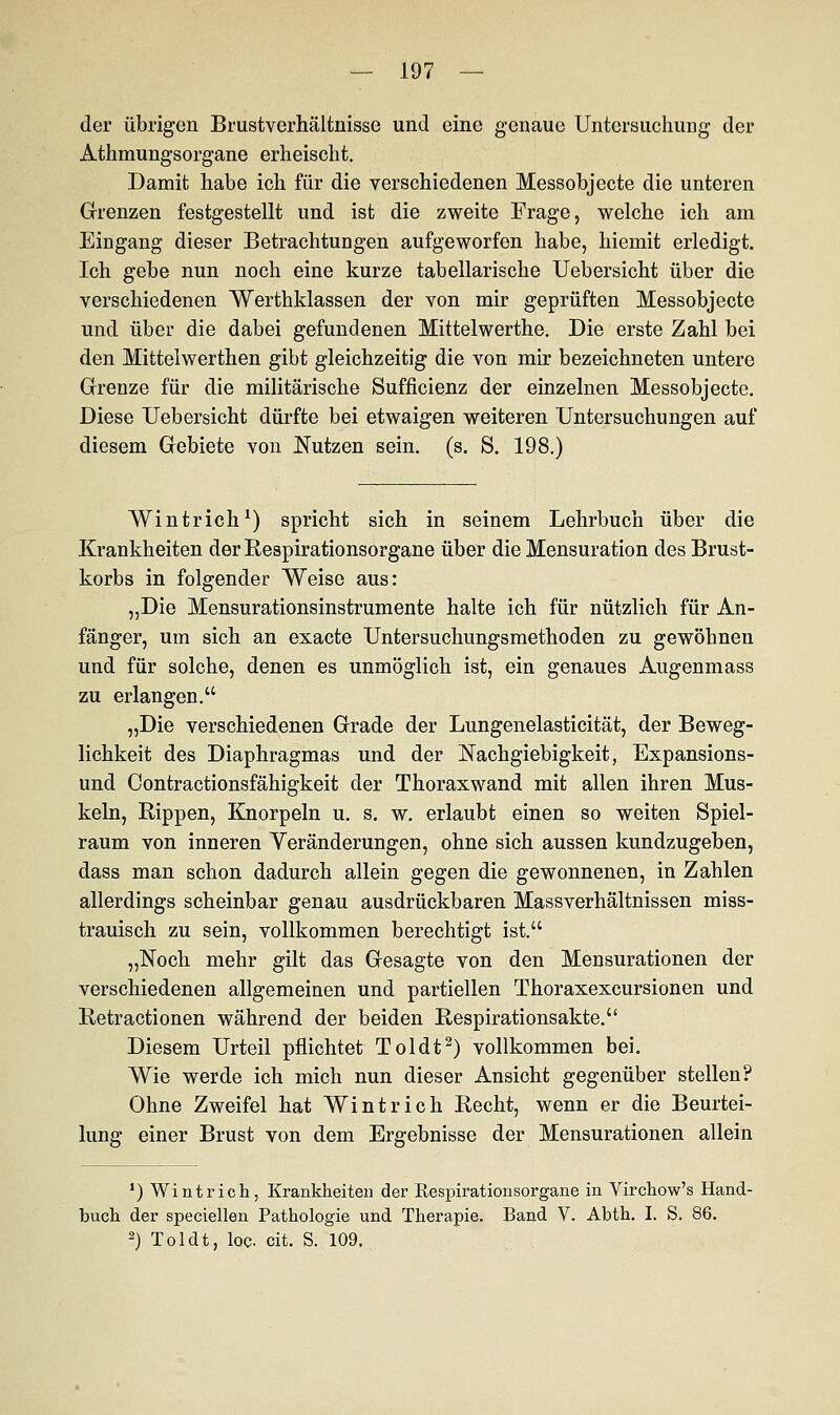 der übrigen Brustverhältnisse und eine genaue Untersuchung der Athmungsorgane erheischt. Damit habe ich für die verschiedenen Messobjecte die unteren Grenzen festgestellt und ist die zweite Frage, welche ich am Eingang dieser Betrachtungen aufgeworfen habe, hiemit erledigt. Ich gebe nun noch eine kurze tabellarische Uebersicht über die verschiedenen Werthklassen der von mir geprüften Messobjecte und über die dabei gefundenen Mittelwerthe. Die erste Zahl bei den Mittelwerthen gibt gleichzeitig die von mir bezeichneten untere Grenze für die militärische Sufficienz der einzelnen Messobjecte. Diese Uebersicht dürfte bei etwaigen weiteren Untersuchungen auf diesem Gebiete von Nutzen sein. (s. S. 198.) Wintrich1) spricht sich in seinem Lehrbuch über die Krankheiten der Respirationsorgane über die Mensuration des Brust- korbs in folgender Weise aus: „Die Mensurationsinstrumente halte ich für nützlich für An- fänger, um sich an exaete Untersuchungsmethoden zu gewöhnen und für solche, denen es unmöglich ist, ein genaues Augenmass zu erlangen. „Die verschiedenen Grade der Lungenelasticität, der Beweg- lichkeit des Diaphragmas und der Nachgiebigkeit, Expansions- und Contractionsfähigkeit der Thoraxwand mit allen ihren Mus- keln, Rippen, Knorpeln u. s. w. erlaubt einen so weiten Spiel- raum von inneren Veränderungen, ohne sich aussen kundzugeben, dass man schon dadurch allein gegen die gewonnenen, in Zahlen allerdings scheinbar genau ausdrückbaren Massverhältnissen miss- trauisch zu sein, vollkommen berechtigt ist. „Noch mehr gilt das Gesagte von den Mensurationen der verschiedenen allgemeinen und partiellen Thoraxexcursionen und Retractionen während der beiden Respirationsakte. Diesem Urteil pflichtet Toldt2) vollkommen bei. Wie werde ich mich nun dieser Ansicht gegenüber stellen? Ohne Zweifel hat Wintrich Recht, wenn er die Beurtei- lung einer Brust von dem Ergebnisse der Mensurationen allein ') Wintrich, Krankheiten der Eespirationsorgane in Virchow's Hand- buch der speciellen Pathologie und Therapie. Band V. Abth. I. S. 86. 2) Toldt, loc. cit. S. 109.