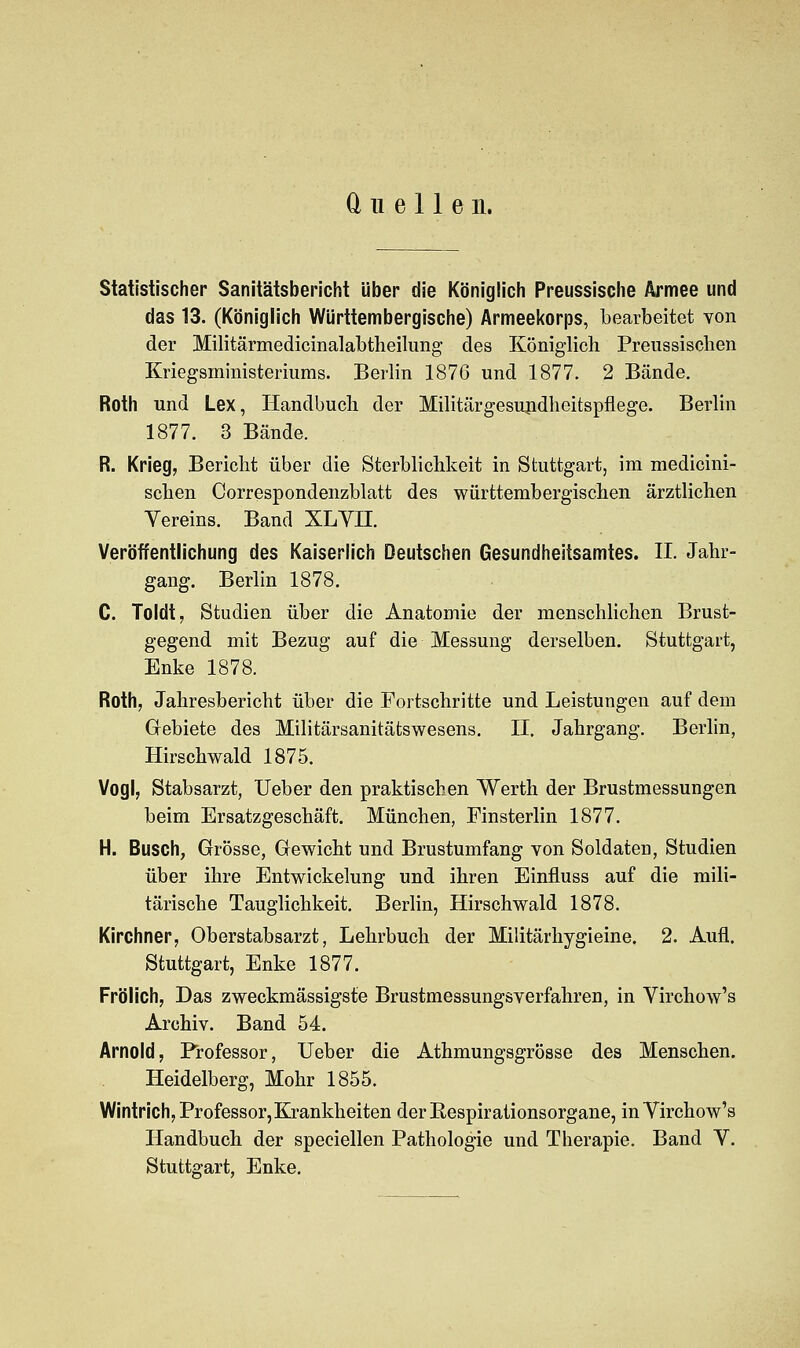 Quellen. Statistischer Sanitätsbericht über die Königlich Preussische Armee und das 13. (Königlich Württembergische) Armeekorps, bearbeitet von der Militärmedicinalabtheilung des Königlich Preussischen Kriegsministeriums. Berlin 1876 und 1877. 2 Bände. Roth und Lex, Handbuch der Militärgesundheitspflege. Berlin 1877. 3 Bände. R. Krieg, Bericht über die Sterblichkeit in Stuttgart, im medicini- schen Correspondenzblatt des württembergischen ärztlichen Vereins. Band XLYII. Veröffentlichung des Kaiserlich Deutschen Gesundheitsamtes. II. Jahr- gang. Berlin 1878. C. Toldt, Studien über die Anatomie der menschlichen Brust- gegend mit Bezug auf die Messung derselben. Stuttgart, Enke 1878. Roth, Jahresbericht über die Fortschritte und Leistungen auf dem Gebiete des Militärsanitätswesens. II. Jahrgang. Berlin, Hirschwald 1875. Vogl, Stabsarzt, Ueber den praktischen Werth der Brustmessungen beim Ersatzgeschäft. München, Finsterlin 1877. H. Busch, Grösse, Gewicht und Brustumfang von Soldaten, Studien über ihre Entwickelung und ihren Einfluss auf die mili- tärische Tauglichkeit. Berlin, Hirschwald 1878. Kirchner, Oberstabsarzt, Lehrbuch der Militärhygieine. 2. Aufl. Stuttgart, Enke 1877. Frölich, Das zweckmässigste Brustmessungsverfahren, in Virchow's Archiv. Band 54. Arnold, Professor, Ueber die Athmungsgrösse des Menschen. Heidelberg, Mohr 1855. Wintrich, Professor, Krankheiten derKespirationsorgane, in Virchow's Handbuch der speciellen Pathologie und Therapie. Band V. Stuttgart, Enke.