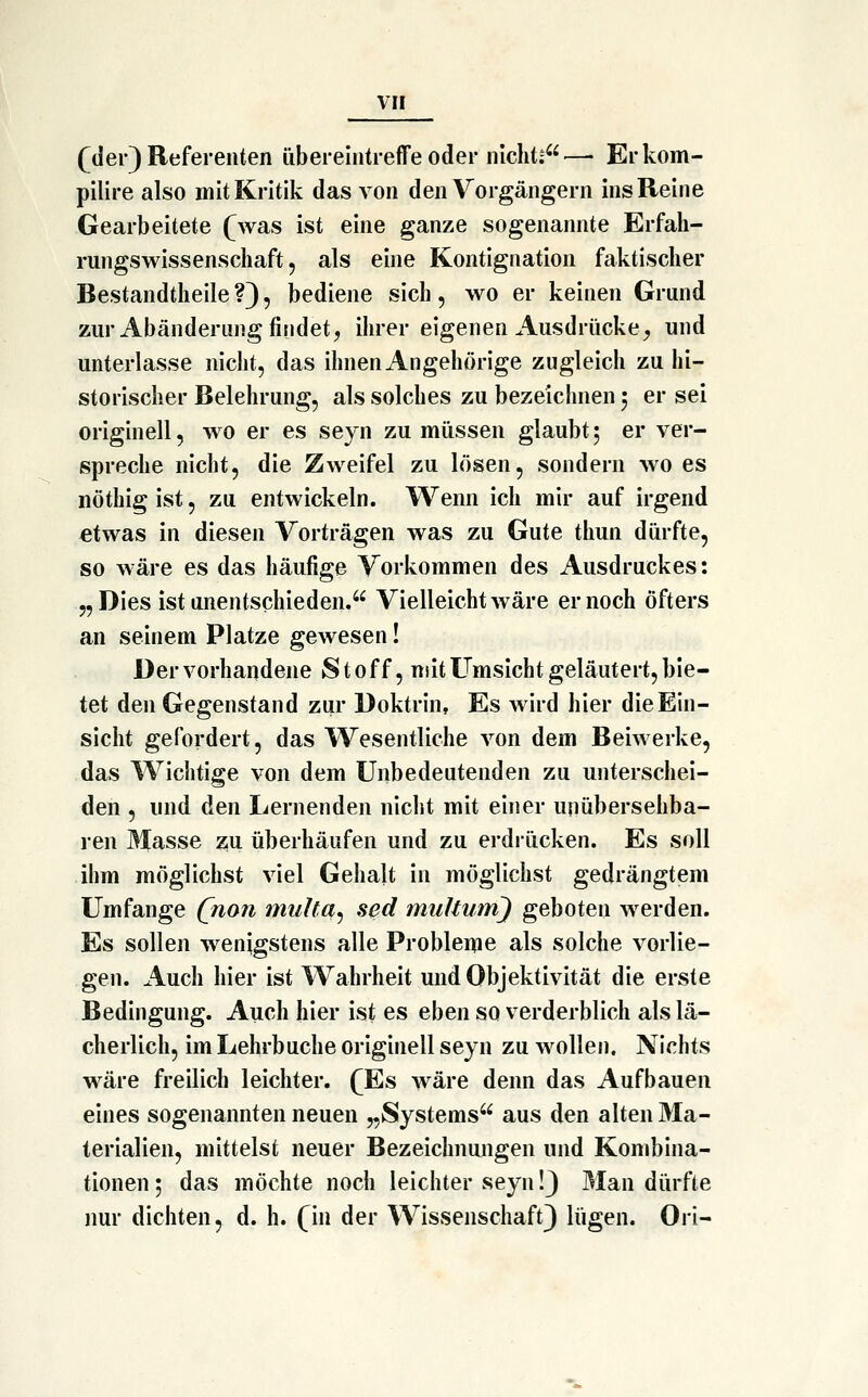 fder) Referenten übereintreffe oder nicht;—• Erkom- pilire also mit Kritik das von den Vorgängern ins Reine Gearbeitete fwas ist eine ganze sogenannte Erfah- rungswissenschaft, als eine Kontignation faktischer Bestandtheile ?3, bediene sich, wo er keinen Grund zur Abänderung findet, ihrer eigenen Ausdrücke^ und unterlasse nicht, das ihnen Angehörige zugleich zu hi- storischer Belehrung, als solches zu bezeichnen 5 er sei originell, wo er es seyn zu müssen glaubt5 er ver- spreche nicht, die Zweifel zu lösen, sondern wo es nöthig ist, zu entwickeln. Wenn ich mir auf irgend etwas in diesen Vorträgen was zu Gute thun dürfte, so wäre es das häufige Vorkommen des Ausdruckes: „ Dies ist unentschieden. Vielleicht wäre er noch öfters an seinem Platze gewesen! Der vorhandene Stoff, mit Umsicht geläutert, bie- tet den Gegenstand zur Doktrin, Es wird hier die Ein- sicht gefordert, das Wesentliche von dem Beiwerke, das Wichtige von dem Unbedeutenden zu unterschei- den , und den Lernenden nicht mit einer unübersehba- ren Masse z;u überhäufen und zu erdrücken. Es soll ihm möglichst viel Gehalt in möglichst gedrängtem Umfange (non multa^ sed muUum) geboten werden. Es sollen wenigstens alle Probleme als solche vorlie- gen. Auch hier ist Wahrheit und Objektivität die erste Bedingung. Auch hier ist es eben so verderblich als lä- cherlich, im Lehrbuche originell seyn zu wollen. Nichts wäre freilich leichter. fEs wäre denn das Aufbauen eines sogenannten neuen „Systems aus den alten Ma- terialien, mittelst neuer Bezeichnungen und Kombina- tionen 5 das möchte noch leichter seyn!) 3Ian dürfte nur dichten, d. h. fin der Wissenschaft) lügen. Ori-