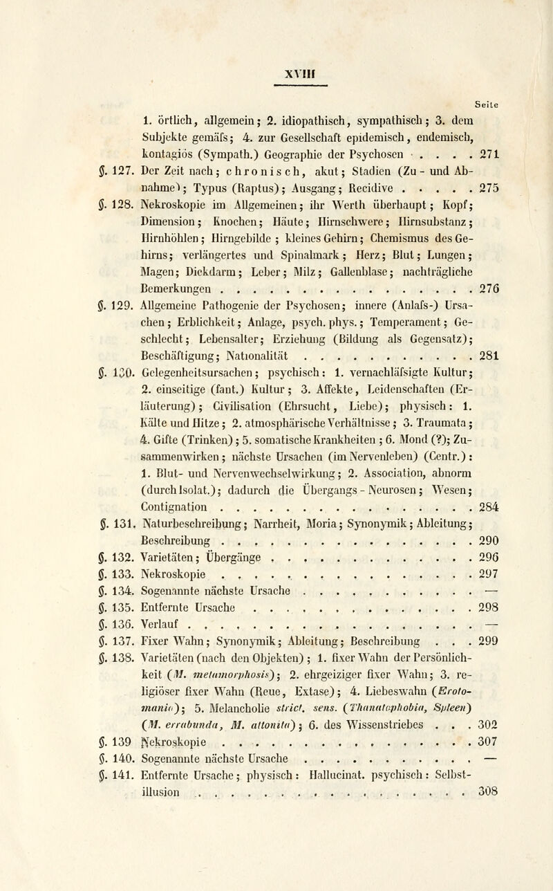 Seile 1. Örtlich, allgemein; 2. idiopathisch, sympathisch; 3. dem Subjekte gemäfs; 4. zur Gesellschaft epidemisch, endemisch, kontagiös (Sympath.) Geographie der Psychosen . . . .271 §. 127. Der Zeit nach; chronisch, akut; Stadien (Zu- und Ab- nahme > ; Typus (Raptus); Ausgang; Recidive 275 §. 128. Nekroskopie im Allgemeinen; ihr Werth überhaupt; Kopf; Dimension ; Knochen; Häute; llü-nschwere; Ihrnsubstanz; riirnhöhlen; Hirngebilde ; kleines Gehkn; Chemismus des Ge- hirns; verlängertes und Spinalmark; Herz; Blut; Lungen; Magen; Dickdarm; Leber; Milz; Gallenblase; nachträgliche Bemerkungen 276 0, 129. Allgemeine Pathogenie der Psychosen; innere (Anlafs-) Ursa- chen ; ErbUchkeit; Anlage, psych, phys.; Temperament; Ge- schlecht; Lebensalter; Erziehung (Bildung als Gegensatz); Beschäftigung; Nationalität 281 §. 130. Gclegenheitsursachen; psychisch: 1. vernachläfsigte Kultur; 2. einseitige (fant.) Kultur; 3. Affekte, Leidenschaften (Er- läuterung) ; Civihsation (Ehrsucht, Liebe); physisch: 1. Kälte und Hitze; 2. atmosphärische Verhältnisse; 3. Traumata; 4. Gifte (Trinken); 5. somatische Krankheiten ; 6. IMond (?); Zu- sammenwirken; nächste Ursachen (im Nervenleben) (Centr.) : 1. Blut- und Nervenwechselwirkung; 2. Association, abnorm (durch Isolat.); dadurch die Übergangs - Neurosen; Wesen; Contignation 284 §. 131. Naturbeschreibung; Narrheit, Moria; Synonymik; Ableitung; Beschreibung 290 §. 132. Varietäten; Übergänge 29(5 §. 133. Nekroskopie 297 §. 134. Sogenannte nächste Ursache — §. 135. Entfernte Ursache 298 §. 136. Verlauf — §. 137. Fixer Wahn; Synonymik; Ableitung; Beschreibung . . . 299 §. 138. Varietäten (nach den Objekten) ; 1. fixer Wahn der Persönlich- keit (/W. meiumorphosis)• 2. ehrgeiziger fixer Wahn; 3. re- ligiöser fixer Wahn (Reue, Extase); 4. Liebeswahn (Eroto- manid^; 5. MelanchoUe strict. sens. (^Thanataphobia, Spleen^ (^m. enabvnda, M. aHonila') ] 6. des Wissenstriebes . . . 302 ö. 139 ^Nekroskopie . 307 S. 140. Sogenannte nächste Ursache — J. 141. Entfernte Ursache; physisch: Hallucinat. psychisch: Selbst- illusion 308