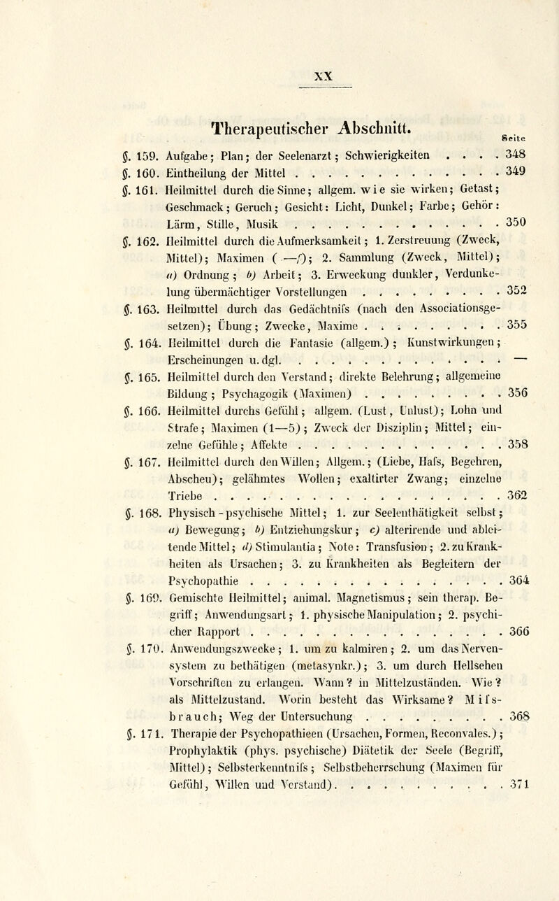 Therapeutischer Abschnitt. i Seile §. 159. Aufgalje ; Plan; der Seelenarzt; Schwierigkeiten .... 348 §. 160. Eintheilung der Mittel 349 g. 161. Heilmittel durch die Sinne; allgem. wie sie wirken; Getast; Geschmack; Geruch; Gesicht: Licht, Dunkel; Farbe; Gehör : Lärm, Stille, Musik 350 §. 162. Heilmittel durch die Aufmerksamkeit; I.Zerstreuung (Zweck, Mittel); Maximen ( —,0; 2. Sammlung (Zweck, Mittel); (i) Ordnung; b) Arbeit; 3. Erweckung dunkler, Verdunke- lung übermächtiger Vorstellungen 352 §. 163. Heilmittel durch das Gedächtnifs (nach den Associationsge- setzen); Übung; Zwecke, Maxime . i 355 $. 164. Heilmitlei durch die Fantasie (allgem.); Kunst Wirkungen; Erscheinungen u. dgl — f. 165. Heilmittel durch den Verstand; direkte Belehrung; allgemeine Bildung ; Psychagogik (Maximen) ......... 356 §. 166. Heilmittel durchs Gefühl; allgem. (Lust, Unlust); Lohn und Strafe; Maximen (1—5); Zweck der Disziplin; Mittel; ein- zelne Gefühle; Affekte 358 §. 167. Heilmittel durch den Willen; Allgem.; (Liebe, Hafs, Begehren, Abscheu); gelähmtes Wollen; exaltirter Zwang; einzelue Triebe 362 g. 168. Physisch - psychische Mittel; 1. zur Seelenthätigkeit selbst; u) Bewegung; b) Entziehungskur; c) alterirende und ablei- tende Mittel; <0 Stimulantia; Note: Transfusion; 2. zu Krank- heiten als Ursachen; 3. zu Krankheilen als Begleitern der Psychopathie 364 §. 169. Gemischte Heilmittel; animal. Magnetismus; sein therap. Be- griff; Anwendungsart; 1. physische Manipulation; 2. psychi- cher Rapport 366 §. 170. Anwendungszwecke; 1. um zu kalmiren; 2. um dasiXerven- system zu belhätigen (melasynkr.); 3. um durch Hellsehen Vorschriften zu erlangen. Wann ? in Mittelzuständen. Wie ? als Mittelzustand. Worin besteht das Wirksame ? M i f s- brauch; Weg der Untersuchung 368 5. 171. Therapie der Psychopathieen (Ursachen, Formen, Reconvales.) ; Prophylaktik (phys. psychische) Diätetik der Seele (Begriff, Mittel); Selbsterkenntnifs ; Selbstbeherrschung (Maximen für Gefühl, \Mllen und Verstand) 371