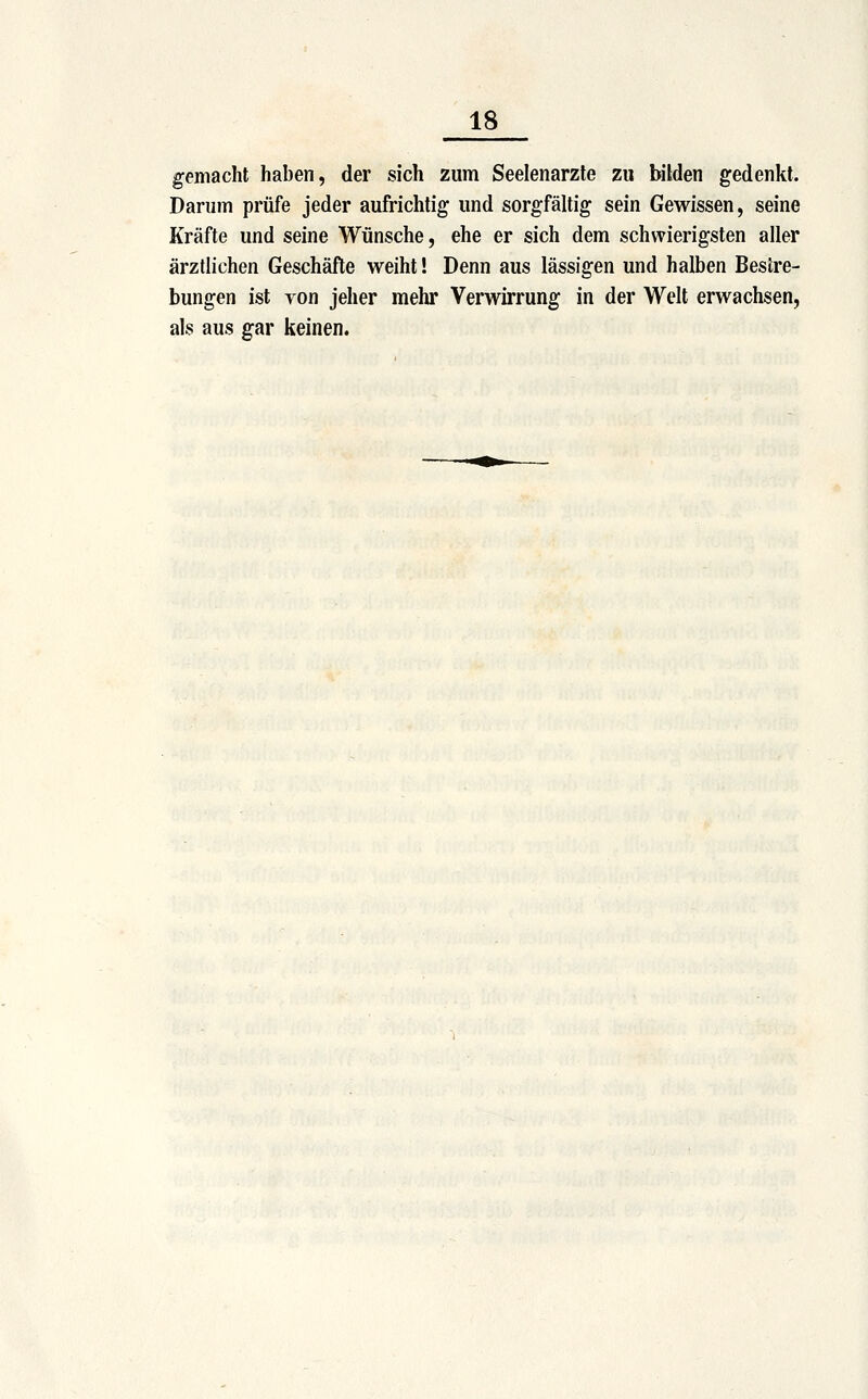 gemacht haben, der sich zum Seelenarzte zu bilden gedenkt. Darum prüfe jeder aufrichtig und sorgfältig sein Gewissen, seine Kräfte und seine Wünsche, ehe er sich dem schwierigsten aller ärztlichen Geschäfte weiht! Denn aus lässigen und halben Bestre- bungen ist Ton jeher mehr Verwirrung in der Welt erwachsen, als aus gar keinen.