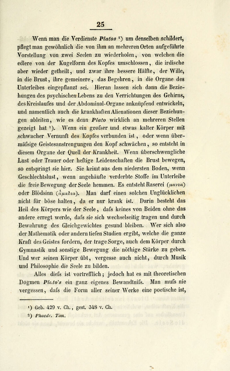 Wenn man die Verdienste Piatos *) um denselben schildert, pflegt man gewöhnlich die von ihm an mehreren Orten aufgeführte Vorstellung von zwei Seelen zu wiederholen, von welchen die edlere von der Kugelform des Kopfes umschlossen, die irdische aber wieder getheilt, und zwar ihre bessere Hälfte, der Wille, in die Brust, ihre gemeinere, das Begehren, in die Organe des Unterleibes eingepflanzt sei. Hieran lassen sich dann die Bezie- hungen des psychischen Lebens zu den Verrichtungen des Gehirns, des Kreislaufes und der Abdominal-Organe anknüpfend entwickeln, und namentlich auch die krankhaften Ahenationen dieser Beziehun- gen ableiten, wie es denn Plato wirklich an mehreren Stellen gezeigt hat ^). Wenn ein grofser und etwas kalter Körper mit schwacher Vernunft des Kopfes verbunden ist, oder wenn über- mäfsige Geistesanstrengungen den Kopf schwächen, so entsteht in diesem Organe der Quell der Krankheit. Wenn überschwengliche Lust oder Trauer oder heftige Leidenschaften die Brust bewegen, so entspringt sie hier. Sie keimt aus dem niedersten Boden, wenn Geschlechtslust, wenn angehäufte verderbte Stoffe im Unterleibe die freie Bewegung der Seele hemmen. Es entsteht Raserei {fiavia) oder Blödsinn (a^aSm). Man darf einen solchen Unglückhchen nicht für böse halten, da er nur krank ist. Darin besteht das Heil des Körpers wie der Seele, dafs keines von Beiden ohne das andere erregt werde, dafs sie sich wechselseitig tragen und durch Bewahrung des Gleichgewichtes gesund bleiben. Wer sich also der Mathematik oder andern tiefen Studien ergibt, welche die ganze Kraft des Geistes fordern, der trage Sorge, auch dem Körper durch Gymnastik und sonstige Bewegung die nöthige Stärke zu geben. Und wer seinen Körper übt, vergesse auch nicht, durch Musik und Philosophie die Seele zu bilden. Alles diefs ist vortrefflich; jedoch hat es mit theoretischen Dogmen PkJo's ein ganz eigenes Bewandtnifs. Man mufs nie vergessen, dafs die Form aller seiner Werke eine poetische ist, 0 Geb. 429 v. Ch., gest. 348 v. Ch. ) Phaedr. Tim.