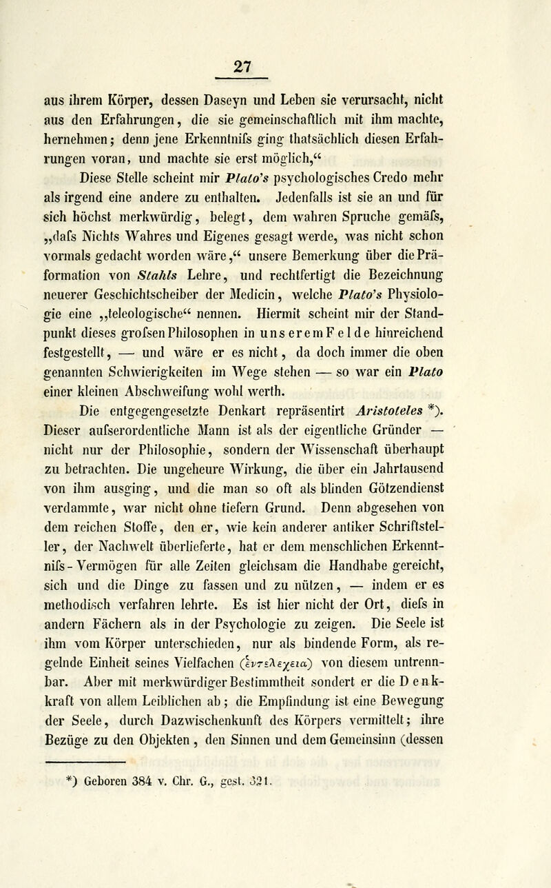 aus ihrem Köi'per, dessen Daseyn und Leben sie verursacht, nicht aus den Erfahrungen, die sie gemeinschafllich mit ihm machte, hernehmen; denn jene Erkenntnifs ging thatsächlich diesen Erfah- rungen voran, und machte sie erst möglich, Diese Stelle scheint mir Plaio's psychologisches Credo mehr als irgend eine andere zu enthalten. Jedenfalls ist sie an und für sich höchst merkwürdig, belegt, dem wahren Spruche gemäfs, „dafs Nichts Wahres und Eigenes gesagt werde, was nicht schon vormals gedacht worden wäre, unsere Bemerkung über die Prä- formation von Stahls Lehre, und rechtfertigt die Bezeichnung neuerer Geschichtscheiber der Medicin, welche Plato's Physiolo- gie eine ,,teleologische nennen. Hiermit scheint mir der Stand- punkt dieses grofsenPhilosophen in unseremFelde hinreichend festgestellt, — und Märe er es nicht, da doch immer die oben genannten Schwierigkeiten im Wege stehen — so war ein Plato einer kleinen Abschweifung wohl werth. Die entgegengesetzte Denkart repräsentirt Aristoteles *). Dieser aufserordentliche Mann ist als der eigentliche Gründer — nicht nur der Philosophie, sondern der Wissenschaft überhaupt zu betrachten. Die ungeheure Wirkung, die über ein Jahrtausend von ihm ausging, und die man so oft als blinden Götzendienst verdammte, war nicht ohne tiefern Grund. Denn abgesehen von dem reichen Stoffe, den er, wie kein anderer antiker Schriftstel- ler, der Nachwelt überlieferte, hat er dem menschhchen Erkennt- nifs - Vermögen für alle Zeiten gleichsam die Handhabe gereicht, sich und die Dinge zu fassen und zu nützen, — indem er es methodisch verfahren lehrte. Es ist hier nicht der Ort, diefs in andern Fächern als in der Psychologie zu zeigen. Die Seele ist ihm vom Körper unterschieden, nur als bindende Form, als re- gelnde Einheit seines Vielfachen (IvTsT^ay^eia) von diesem untrenn- bar. Aber mit merkwürdiger Bestimmtheit sondert er die D enk- kraft von allem Leiblichen ab; die Empfindung ist eine Bewegung der Seele, durch Dazwischenkunft des Körpers vermittelt; ihre Bezüge zu den Objekten , den Sinnen und dem Gemeinsinn (dessen 0 Geboren 384 v. Chr. G., ge^t. 331.