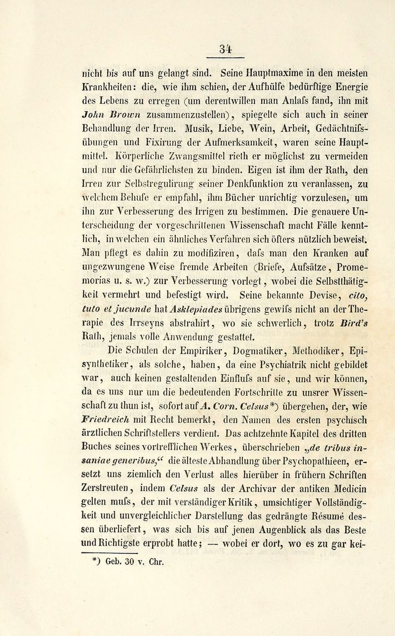 3^ nicht bis auf uns gelangt sind. Seine Hauptmaxime in den meisten Krankheiten: die, wie ihm schien, der Aufhülfe bedürftige Energie des Lebens zu erregen (um derentwillen man Anlafs fand, ihn mit John Brown zusammenzustellen), spiegelte sich auch in seiner Behandlung der Irren. Musik, Liebe, Wein, Arbeit, Gedächtnifs- übungen und Fixirung der Aufmerksamkeit, waren seine Haupt- miltel. Körperliche Zwangsmittel rieth er möglichst zu vermeiden und nur die Gefährlichsten zu binden. Eigen ist ihm der Rath, den Irren zur SelbsfreguHrung seiner Denkfunklion zu veranlassen, zu welchem Behufe er empfahl, ihm Bücher unrichtig vorzulesen, um ihn zur Verbesserung des Irrigen zu bestimmen. Die genauere Un- terscheidung der vorgeschrittenen Wissenschaft macht Fälle kennt- lich, in welchen ein ähnliches Verfahren sich öfters nützlich beweist. Man pflegt es dahin zu modifiziren, dafs man den Kranken auf ungezwungene Weise fremde Arbeiten (Briefe, Aufsätze, Prome- morias u. s. w.) zur Verbesserung vorlegt, wobei die Selbstthätig- keit vermehrt und befestigt wird. Seine bekannte Devise, cUo, tuto etjucunde \\id Asklepiades VLhngm& gewifs nicht an der The- rapie des Irrseyns abstrahirt, wo sie schwerlich, trotz Bird's Rath, jemals volle Anwendung gestattet. Die Schulen der Empiriker, Dogmatiker, Methodiker, Epi- synlhetiker, als solche, haben, da eine Psychiatrik nicht gebildet war, auch keinen gestaltenden Einflufs auf sie, und wir können, da es uns nur um die bedeutenden Fortschritte zu unsrer Wissen- schaft zu thun ist, sofort Siuf A, Com. Celms*) übergehen, der, wie Friedreich mit Recht bemerkt, den Namen des ersten psyclüsch ärztlichen Schriftstellers verdient. Das achtzehnte Kapitel des dritten Buches seines vortrelTlichen Werkes, überschrieben ,,de tribus in- saniae generibus,'-' die älteste Abhandlung über Psychopathieen, er- setzt uns ziemlich den Verlust alles hierüber in frühern Schriften Zerstreuten, indem Celsus als der Archivar der antiken Medicin gelten mufs, der mit verständiger Kritik, umsichtiger Vollständig- keit und unvergleichlicher Darstellung das gedrängte Resume des- sen überliefert, was sich bis auf jenen Augenblick als das Beste und Richtigste erprobt hatte; — wobei er dort, wo es zu gar kei-