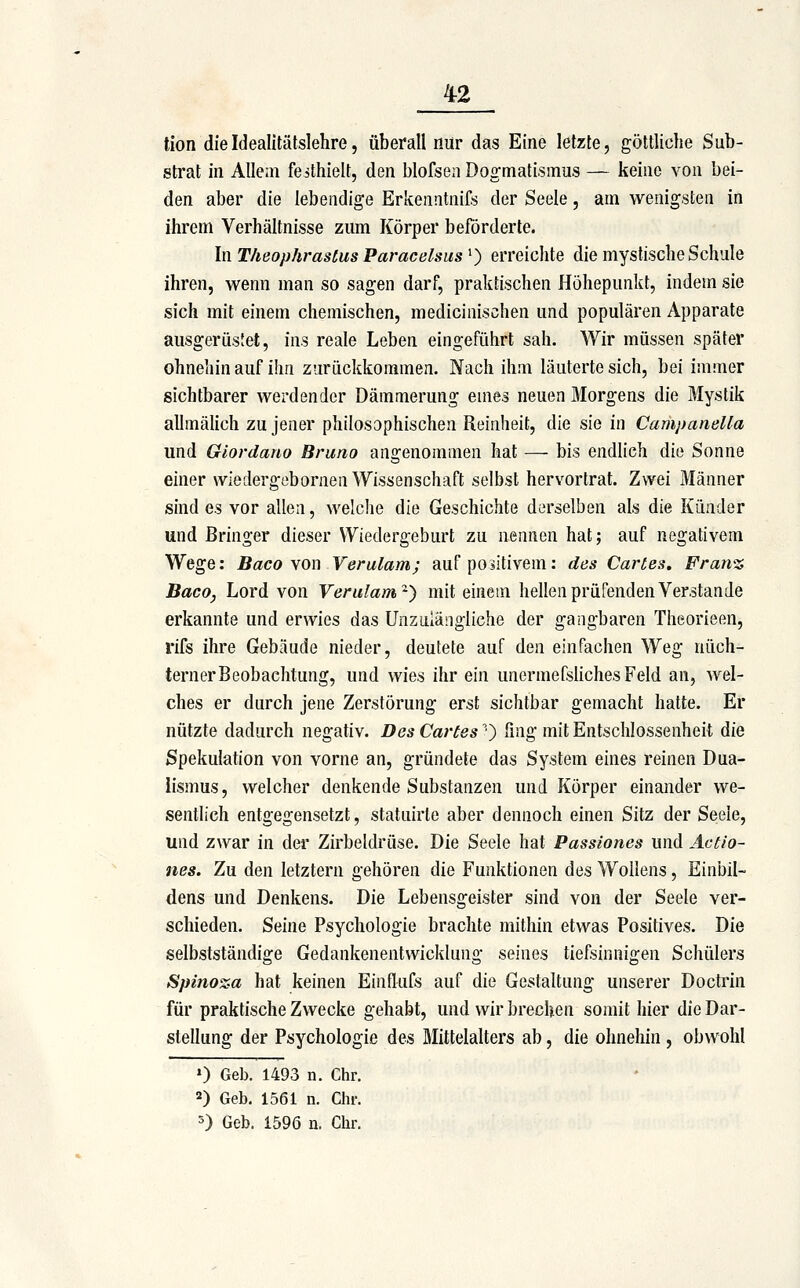 tion die Idealitätslehre, überall nur das Eine letzte, göttliche Sub- strat in Allem festhielt, den blofsen Dogmatismus — keine von bei- den aber die lebendige Erkenntnil^s der Seele, am wenigsten in ihrem Verhältnisse zum Körper beförderte. In T/ieophras£us Paracelsus ^) erreichte die mystische Schule ihren, wenn man so sagen darf, praktischen Höhepunkt, indem sie sich mit einem chemischen, medicinisohen und populären Apparate ausgerüstet, ins reale Leben eingeführt sah. Wir müssen später ohnehin auf ihn zurückkommen. Nach ihm läuterte sich, bei immer sichtbarer werdender Dämmerung eines neuen Morgens die Mystik allmähch zu jener philosophischen Reinheit, die sie in Campanella und Giordano Bruno angenommen hat — bis endlich die Sonne einer wiedergebornen Wissenschaft selbst hervortrat. Zwei Männer sind es vor allen, welche die Geschichte derselben als die Künder und ßringer dieser VYiedergeburt zu nennen hat; auf negativem Wege: Baco \on Verulam; auf positivem: des Cartes. Fran% Baco, Lord von Verulam'^-') mit einem hellen prüfenden Verstände erkannte und erwies das Unzulängliche der gangbaren Theorieen, rifs ihre Gebäude nieder, deutete auf den einfachen Weg nüch- terner Beobachtung, und wies ihr ein unermefsliches Feld an, wel- ches er durch jene Zerstörung erst sichtbar gemacht hatte. Er nützte dadurch negativ. Des Cartes') fing mit Entschlossenheit die Spekulation von vorne an, gründete das System eines reinen Dua- lismus, welcher denkende Substanzen und Körper einander we- sentlich entgegensetzt, statuirte aber dennoch einen Sitz der Seele, und zwar in der Zirbeldrüse. Die Seele hat Passiones und Actio- nes. Zu den letztern gehören die Funktionen des Woilens, Einbil- dens und Denkens. Die Lebensgeister sind von der Seele ver- schieden. Seine Psychologie brachte mithin etwas Positives. Die selbstständige Gedankenentwicklung seines tiefsinnigen Schülers Spinoza hat keinen Einflufs auf die Gestaltung unserer Doctrin für praktische Zwecke gehabt, und wir brechen somit hier die Dar- stellung der Psychologie des Mittelalters ab, die ohnehin , obwohl ») Geb. 1493 n. Ctir. 2) Geb. 1561 n. Clir. 5) Geb. 1596 n. Chr.
