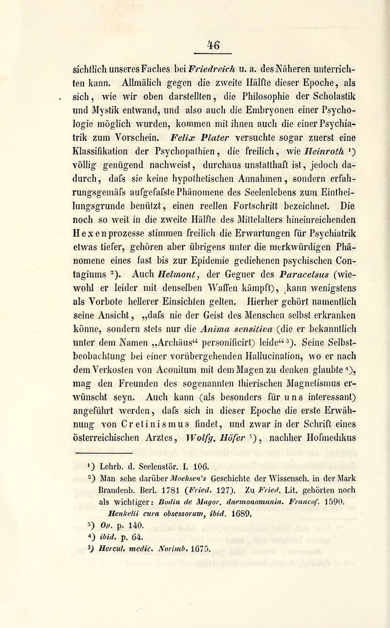 ^6 sichtlich unseres Faches hdFriedreich w. a. des Näheren unterrich- ten kann. AUmähch gegen die zweite Hälfte dieser Epoche, als sich, wie wir oben darstellten, die Philosophie der Scholastik und Mystik entwand, und also auch die Embryonen einer Psycho- logie möglich wurden, kommen mit ihnen auch die einer Psychia- trik zum Vorschein. Felix Plater versuchte sogar zuerst eine Klassifikation der Psychopathien, die freilich, wie Heinroth ') völlig genügend nachweist, durchaus unstatthaft ist, jedoch da- durch , dafs sie keine hypothetischen Annahmen, sondern erfah- rungsgemäfs aufgefafste Phänomene des Seelenlebens zum Einthei- lungsgrunde benutzt, einen reellen Fortschritt bezeichnet. Die noch so weit in die zweite Hälfte des Mittelalters hineinreichenden Hexen prozesse stimmen freilich die Erwartungen für Psychiatrik etwas tiefer, gehören aber übrigens unter die merkwürdigen Phä- nomene eines fast bis zur Epidemie gediehenen psychischen Con- tagiums ^). Auch Helmont, der Gegner des Paracelsus (wie- wohl er leider mit denselben Waffen kämpft), kann wenigstens als Vorbote hellerer Einsichten gelten. Hierher gehört namentlich seine Ansicht, „dafs nie der Geist des Menschen selbst erkranken könne, sondern stets nur die Anima sensitioa (die er bekanntlich unter dem Namen „Archäus personificirt) leide ^). Seine Selbst- beobachtung bei einer vorübergehenden Hallucination, wo er nach dem Verkosten von Aconitum mit dem Magen zu denken glaubte), mag den Freunden des sogenannten thierischen Magnetismus er- wünscht seyn. Auch kann (als besonders für uns interessant) angeführt werden, dafs sich in dieser Epoche die erste Erwäh- nung von Cretinismus findet, und zwar in der Schrift eines österreichischen Arztes, Wolfy, Höfer ^), nachher Hofmedikus ») Lelirb. d. Seelenstör. I. 106. 2) Man sehe darüber Moeliseti's Gescliichte der Wissensch. in der Mark Brandenb. Berl. 1781 iFried. 127). Zu Fried. Lit. gehörten noch als wichtiger: Bodhi de Magor. daemononinnia. Fraucof. 1590. Henkeln ciira obsessoruniy ibid. 1689, 3) Op. p. 140. 1) ibid. p. 64. ^) Heicuh medic. Norimb. 1675.