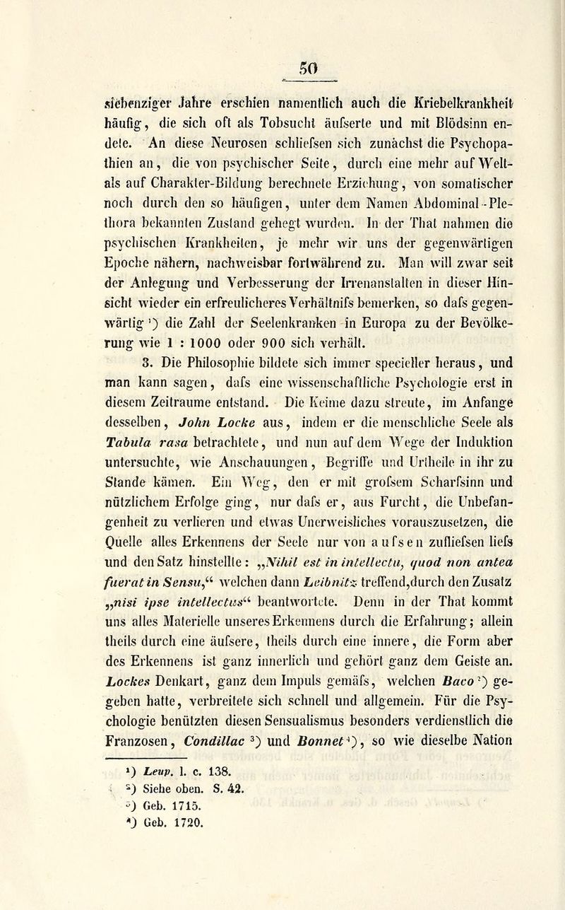 siebenziger Jahre erschien naiDentlich auch die Kriebelkrankheit häufig, die sich oft als Tobsucht äufserte und mit Blödsinn en- de!e. An diese Neurosen schh'efsen sich zunächst die Psychopa- thien an, die von psychischer Seite, durch eine mehr aufWelt- als auf Charakter-Bildung berechnete Erziehung, von somalischer noch durch den so häufigen, unter dem Namen Abdominal-Ple- thora bekannten Zustand gehegt wurden. In der Thal nahmen die psychischen Krankheilen, je mehr wir uns der gegenwärligen Epoche nähern, nachweisbar fortwährend zu. Man will zwar seit der Anlegung und Verbesserung der Irrenansialten in dieser Hin- sicht wieder ein erfreulicheres Verhäitnifs bemerken, so dafs gegen- wärtig ') die Zahl der Seelenkranken in Europa zu der Bevölke- rung wie 1 : 1000 oder 900 sich verhält. 3. Die Philosophie bildete sich immer specieller heraus, und man kann sagen, dafs eine wissenschafiliche Psychologie erst in diesem Zeiträume entstand. Die Keime dazu streute, im Anfange desselben, John Locke aus, indem er die menschliche Seele als Tabula rasa betrachtete, und nun auf dem Wege der Induktion untersuchte, wie Anschauungen , Begrilfe und Uriheile in ihr zu Stande kämen. Ein Weg, den er mit grofsem Scharfsinn und nützlichem Erfolge ging, nur dafs er, aus Furcht, die Unbefan- genheit zu verlieren und etwas Unerweisliches vorauszusetzen, die Quelle alles Erkennens der Seele nur von a u fs e n zufliefsen liefs und den Satz hinsteille : „Nihil est in intellectu, quod non antea fueratin Sensu,'' welchen dann Leibnit-z- trefFend,durch den Zusatz j,n/67 ipse intellectus'-' beantwortete. Denn in der That kommt uns alles Materielle unseres Erkennens durch die Erfahrung; allein Iheils durch eine äufsere, Iheüs durch eine innere, die Form aber des Erkennens ist ganz innerhch und gehört ganz dem Geiste an. Lockes Denkart, ganz dem Impuls gemäfs, welchen Baco^^ ge- geben hatte, verbreitete sich schnell und allgemein. P'ür die Psy- chologie benutzten diesen Sensualismus besonders verdienstlich die Franzosen, Condillac ^) und Bannet^'), so wie dieselbe Nation ») Leup. I. c. 138. ^) Siebe oben. S. 42. -) Geb. 1715. *J Geb. 1720.