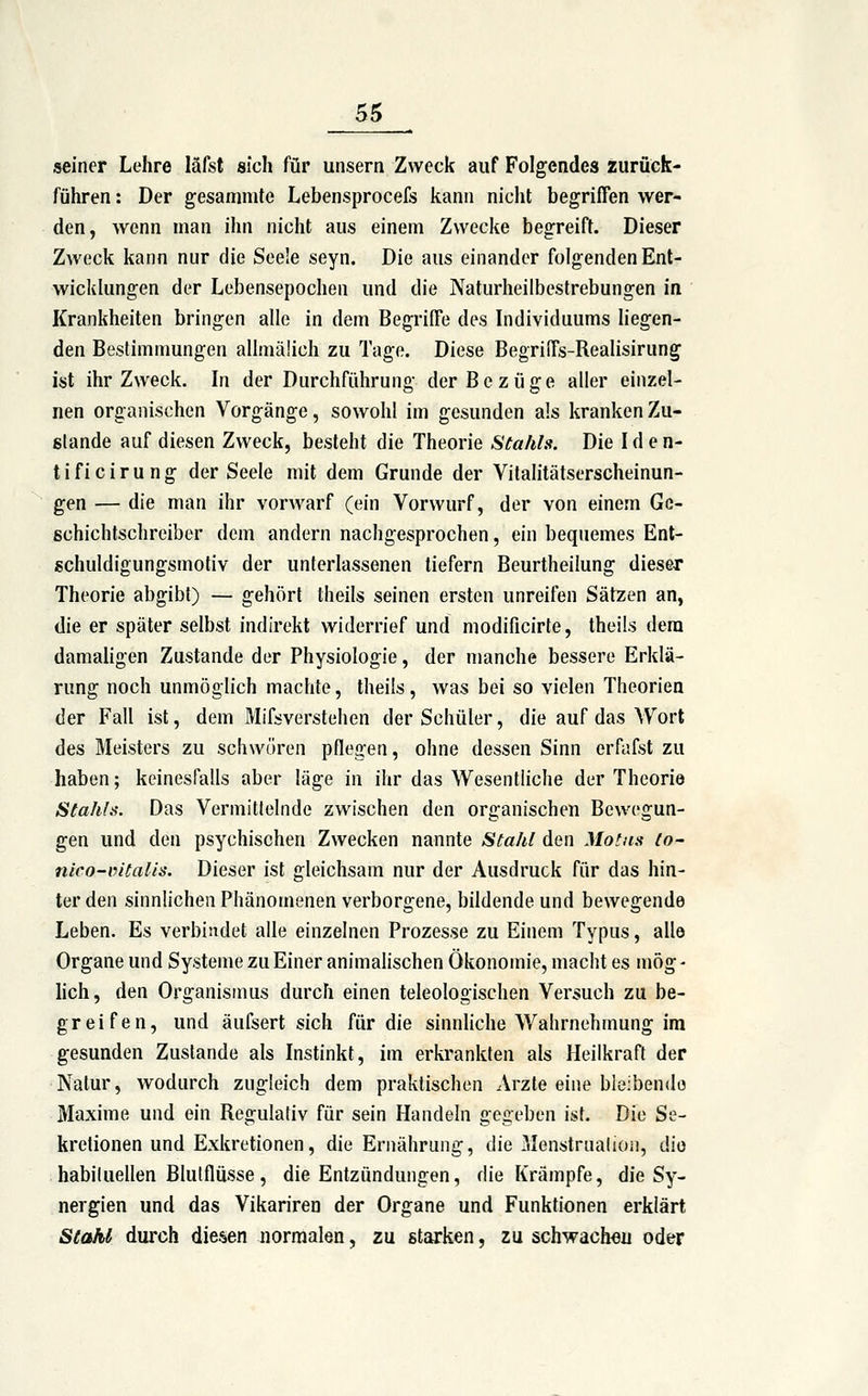 seiner Lehre läfst sich für unsern Zweck auf Folgendes zurück- führen : Der gesamnite Lebensprocefs kann nicht begriffen wer- den, wenn man ihn nicht aus einem Zwecke begreift. Dieser Zweck kann nur die Seele seyn. Die aus einander folgenden Ent- wickhingen der Lebensepochen und die Naturheilbestrebungen in Krankheiten bringen alle in dem Begriffe des Individuums liegen- den Bestimmungen allmäüch zu Tage. Diese Begriffs-Realisirung ist ihr Zweck. In der Durchführung der Bezüge aller einzel- nen organischen Vorgänge, sowohl im gesunden als kranken Zu- stande auf diesen Zweck, besteht die Theorie Stahls. Die I d e n- tificirung der Seele mit dem Grunde der Vilalitätserscheinun- gen — die man ihr vorwarf (ein Vorwurf, der von einem Ge- ßchichtschreiber dem andern nachgesprochen, ein bequemes Ent- gchuldigungsmotiv der unterlassenen tiefern Beurtheilung dieser Theorie abgibt) — gehört theils seinen ersten unreifen Sätzen an, die er später selbst indirekt widerrief und modificirte, theils dem damaligen Zustande der Physiologie, der manche bessere Erklä- rung noch unmöglich machte, theils, was bei so vielen Theorien der Fall ist, dem Mifsverstehen der Schüler, die auf das Wort des Meisters zu schworen pflegen, ohne dessen Sinn erfafst zu haben; keinesfalls aber läge in ihr das Wesentliche der Theorie Stahls. Das Vermittelnde zwischen den organischen Bewegun- gen und den psychischen Zwecken nannte Stahl den Motns to- ntco-iutalis. Dieser ist gleichsam nur der Ausdruck für das hin- ter den sinnlichen Phänomenen verborgene, bildende und bewegende Leben. Es verbindet alle einzelnen Prozesse zu Einem Typus, alle Organe und Systeme zu Einer animalischen Ökonomie, macht es mög- hch, den Organismus durch einen teleologischen Versuch zu be- greifen, und äufsert sich für die sinnliche Wahrnehmung im gesunden Zustande als Instinkt, im erkrankten als Heilkraft der Natur, wodurch zugleich dem praktischen Arzte eine bleibende Maxime und ein Regulativ für sein Handeln gegeben ist. Die Se- kretionen und Exkretionen, die Ernährung, die Menstrualion, die habiluellen Blutflüsse, die Entzündungen, die Krämpfe, die Sy- nergien und das Vikariren der Organe und Funktionen erklärt Stahi durch diesen normalen, zu starken, zu schwachen oder