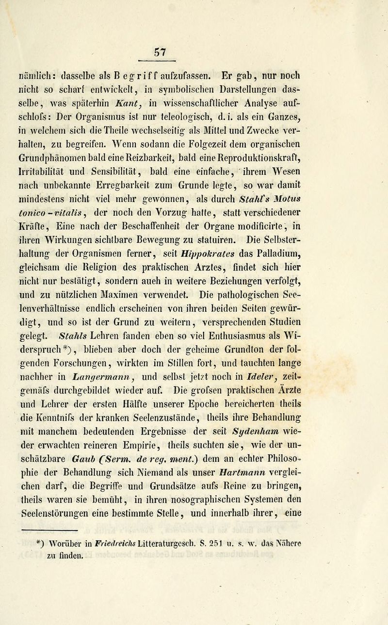 nänilich: dasselbe als B eg-rif f aufzufassen. Er gab, nur noch nicht so scharf entwickelt, in symbolischen Darstellungen das- selbe, was späterhin Kant, in wissenschaftlicher Analyse auf- schlofs: Der Organismus ist nur teleologisch, d. i. als ein Ganzes^ in welchem sich die Theile wechselseitig als Mittel und Zwecke ver- halten, zu begreifen. Wenn sodann die Folgezeit dem organischen Grundphänomen bald eine Reizbarkeit, bald eine Reproduktionskraft, Irritabihtät und Sensibilität, bald eine einfache, ihrem Wesen nach unbekannte Erregbarkeit zum Grunde legte, so war damit mindestens nicht viel mehr gewonnen, als durch Stahts Motus tonico-vitalis, der noch den Vorzug halte, statt verschiedener Kräfte, Eine nach der Beschaffenheit der Organe modificirte, in ihren Wirkungen sichtbare Bewegung zu statuiren. Die Selbster- haltung der Organismen ferner, seit Hippokrates das Palladium, gleichsam die Religion des praktischen Arztes, findet sich hier nicht nur bestätigt, sondern aueh in weitere Beziehungen verfolgt, und zu nützlichen Maximen verwendet. Die pathologischen See- lenverhältnisse endhch erscheinen von ihren beiden Seiten gewür- digt, und so ist der Grund zu weitern, versprechenden Studien gelegt. Stahls Lehren fanden eben so viel Enthusiasmus als Wi- derspruch *), blieben aber doch der geheime Grundton der fol- genden Forschungen, wirkten im Stillen fort, und tauchten lange nachher in Langermann, und selbst jetzt noch in Ideler, zq\U gemäfs durchgebildet wieder auf. Die grofsen praktischen Ärzte und Lehrer der ersten Hälfte unserer Epoche bereicherten theils die Kenntnifs der kranken Seelenzusfände, theils ihre Behandlung mit manchem bedeutenden Ergebnisse der seit Sydenham wie- der erwachten reineren Empirie, theils suchten sie, wie der un- schätzbare Gaub CSerm. de reg, ment.) dem an echter Philoso- phie der Behandlung sich Niemand als unser Bartmann verglei- chen darf, die Begriffe und Grundsätze aufs Reine zu bringen, theils waren sie bemüht, in ihren nosographischen Systemen den Seelenstörungen eine bestimmte Stelle, und innerhalb ihrer, eine *) Worüber in F«e<//-«c/« Litteraturgesch. S. 251 w. s. w. das Nälicre zu finden.