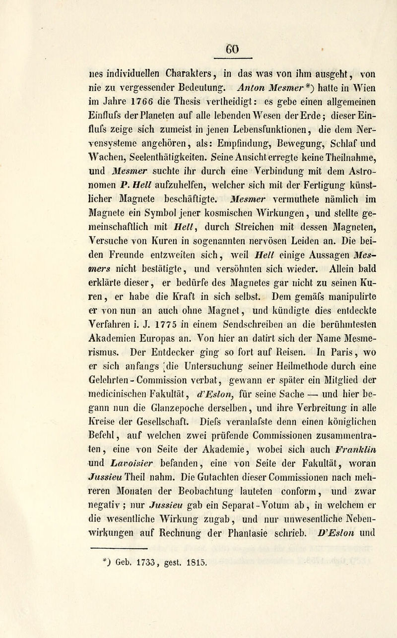 eo lies individuellen Charakfers, in das was von ihm ausgeht, von nie zu vergessender Bedeutung. Anton Mesmer *) hatte in Wien im Jahre 1766 die Thesis verlheidigt: es gebe einen allgemeinen Einflufs der Planeten auf alle lebenden Wesen der Erde; dieser Ein- flufs zeige sich zumeist in jenen Lebensfunklionen, die dem Ner- yensysteme angehören, als: Empfindung, Bewegung, Schlaf und Wachen, Seelenthätigkeiten. Seine Ansicht erregte keine Theilnahme, und Mesmer suchte ihr durch eine Verbindung mit dem Astro- nomen P. Hell aufzuhelfen, welcher sich mit der Fertigung künst- licher Magnete beschäftigte. Mesmer vermuthete nämlich im Magnete ein Symbol jener kosmischen Wirkungen, und stellte ge- meinschaftlich mit Hell, durch Streichen mit dessen Magneten, Versuche von Kuren in sogenannten nervösen Leiden an. Die bei- den Freunde entzweiten sich, weil Hell einige Aussagen Mcs- mers nicht bestätigte, und versöhnten sich wieder. Allein bald erklärte dieser, er bedürfe des Magnetes gar nicht zu seinen Ku- ren , er habe die Kraft in sich selbst. Dem gemäfs manipulirte er von nun an auch ohne Magnet, und kündigte dies entdeckte Verfahren i. J. 1775 in einem Sendschreiben an die berühmtesten Akademien Europas an. Von hier an datirt sich der Name Mesme- rismus. Der Entdecker ging so fort auf Reisen. In Paris, wo er sich anfangs ^die Untersuchung seiner Heilmethode durch eine Gelehrten - Commission verbat, gewann er später ein Mitglied der medicinischen Fakultät, d'Mslon, für seine Sache —• und hier be- gann nun die Glanzepoche derselben, und ihre Verbreitung in alle Kreise der Gesellschaft. Diefs veranlafste denn einen königlichen Befehl, auf welchen zwei prüfende Commissionen zusammentra- ten , eine von Seife der Akademie, wobei sich auch Franklin und Lavolitier befanden, eine von Seite der Fakultät, woran JussieuTheil nahm. Die Gutachten dieser Commissionen nach meh- reren Monaten der Beobachtung lauteten conform, und zwar negativ; nur Jussieu gab ein Separat-Votum ab, in welchem er die wesentliche Wirkung zugab, und nur unwesentliche Neben- wirkungen auf Rechnung der Phantasie schrieb. D'Eslon und *) Geb. 1733, gest. 1815.