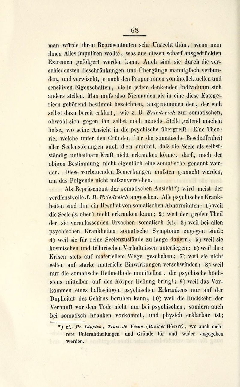 ftian würde ihren Repräsentanten sehr Unrecht thun, wenn man ihnen Alles imputiren wollte, was aus diesen scharf ausgedrückten Extremen gefolgert werden kann. Auch sind sie durch die ver- schiedensten Beschränkungen und Übergänge mannigfach verbun- den, und verwischt, je nach den Proporlionen von intellektuellen und sensitiven Eigenschaften, die in jedem denkenden Individuum sich anders stellen. Man mufs also Niemanden als in eine diese Kategc- rieen gehörend bestimmt bezeichnen, ausgenommen den, der sich selbst dazu bereit erklärt, Avie z. B. Friedreich zur somatischen, obwohl sich gegen ihn selbst noch manche Stelle geltend machen liefse, wo seine Ansicht in die psychische übergreift. Eine Theo- rie, welche unter den Gründen für die somatische Beschaffenheit aller Seelenstörungen auch den anführt, dafs die Seele als selbst- ständig untheilbare Kraft nicht erkranken könne, darf, nach der obigen Bestimmung nicht eigenthch eine somatische genannt wer- den. Diese vorbauenden Bemerkungen mufsten gemacht werden, um das Folgende nicht mifszuverstehen. Als Repräsentant der somalischen Ansicht*) wird meist der verdienstvolle J. B. Friedreich angesehen. Alle psychischen Krank- heiten sind ihm ein Resultat von somatischen Abnormitäten: l)weil die Seele (s. oben) nicht erkranken kann; 2) weil der gröfste Theil der sie veranlassenden Ursachen somatisch ist; 3) weil bei allen psychischen Krankheiten somatische Symptome zugegen sind; 4) weil sie für reine Scelenzustände zu lange dauern; 5) weil sie kosmischen und tellurischen Verhältnissen unterliegen; 6) weil ihre Krisen stets auf materiellem Wege geschehen; 7) weil sie nicht selten auf starke materielle Einwirkungen verschwinden; 8) weil nur die somatische Heilmethode unmittelbar, die psychische höch- stens mittelbar auf den Körper Heilung bringt; 9) weil das Vor- kommen eines halbseitigen psychischen Erkrankens nur auf der Duphcität des Gehirns beruhen kann; 10) weil die Rückkehr der Vernunft vor dem Tode nicht nur bei psychischen, sondern auch bpi somatisch Kranken vorkommt, und physich erklärbar ist; *) cf.. Pr. Lip/jich, Tiact.de Vesan. {Breit et Wieser) ^ wo aucll meh- rere Unterabtheilungen und Gründe für und wider angegeben werden.