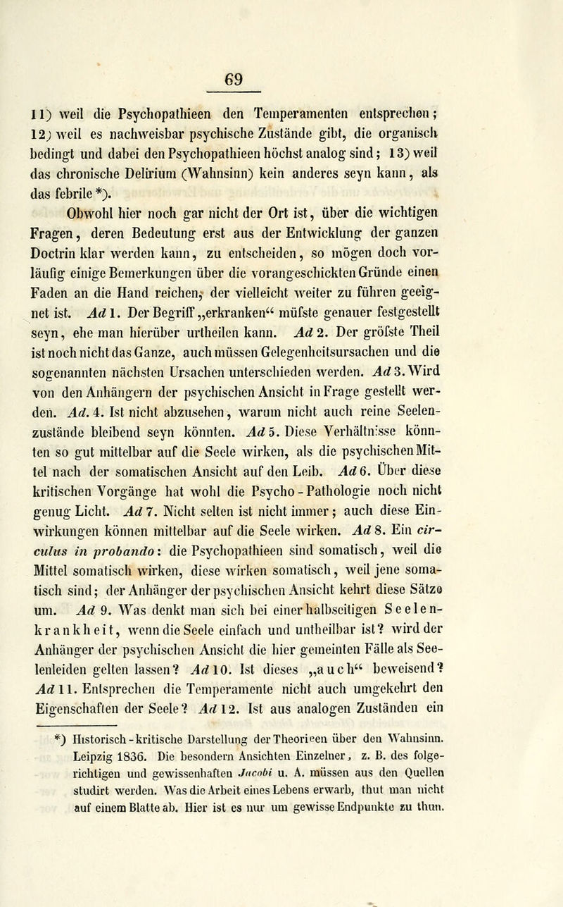 II) weil die Psycliopathieen den Temperamenten entspreclien; 12; weil es nachweisbar psychische Zustände gibt, die organisch bedingt und dabei den Psychopathieen höchst analog sind; 13) weil das chronische Delirium (Wahnsinn) kein anderes seyn kann, als das febrile *). Obwohl hier noch gar nicht der Ort ist, über die wichtigen Fragen, deren Bedeutung erst aus der Entwicklung der ganzen Doctrin klar werden kann, zu entscheiden, so mögen doch vor- läufig einige Bemerkungen über die vorangeschickten Gründe einen Faden an die Hand reichen,^ der vielleicht weiter zu führen geeig- net ist. Adl. Der Begriff „erkranken müfste genauer festgestellt seyn, ehe man hierüber urtheilen kann. Ad2. Der gröfste Theil ist noch nicht das Ganze, auch müssen Gelegenhcitsursachen und die sogenannten nächsten Ursachen unterschieden werden. AdS.Wird von den Anhängern der psychischen Ansicht in Frage gestellt wer- den. Ad. 4. Ist nicht abzusehen, warum nicht auch reine Seelen- zustände bleibend seyn könnten. ^</5. Diese Verhältnisse könn- ten so gut mittelbar auf die Seele wirken, als die psychischen Mit- tel nach der somatischen Ansicht auf den Leib. Ad 6. Über diese kritischen Vorgänge hat wohl die Psycho - Pathologie noch nicht genug Licht. Ad 7. Nicht selten ist nicht immer; auch diese Ein- wirkungen können mittelbar auf die Seele wirken. Ad 8. Ein cir- culus in probando: die Psychopathieen sind somatisch, weil die Mittel somatisch wirken, diese wirken somatisch, weil jene soma- tisch sind; der Anhänger der psychischen Ansicht kehrt diese Sätze um. Ad 9. Was denkt man sich bei einer halbseitigen Seelen- krankheit, wenn die Seele einfach und untheilbar ist? wird der Anhänger der psychischen Ansicht die hier gemeinten Fälle als See- lenleiden gelten lassen? ^^10. Ist dieses „auch beweisend? AdW. Entsprechen die Temperamente nicht auch umgekehrt den Eigenschaften der Seele? ^1^12. Ist aus analogen Zuständen ein *) Historisch-kritische Darstellung derTheorieeii über den Wahnsinn. Leipzig 1836. Die besondern Ansichten Einzelner, z. B. des folge- richtigen und gewissenhaften Jncobi u. A. müssen aus den Quellen studirt werden. Was die Arbeit eines Lebens erwarb, thut man nicht auf einem Blatte ab. Hier ist es nur um gewisse Endpunkte zu thun.
