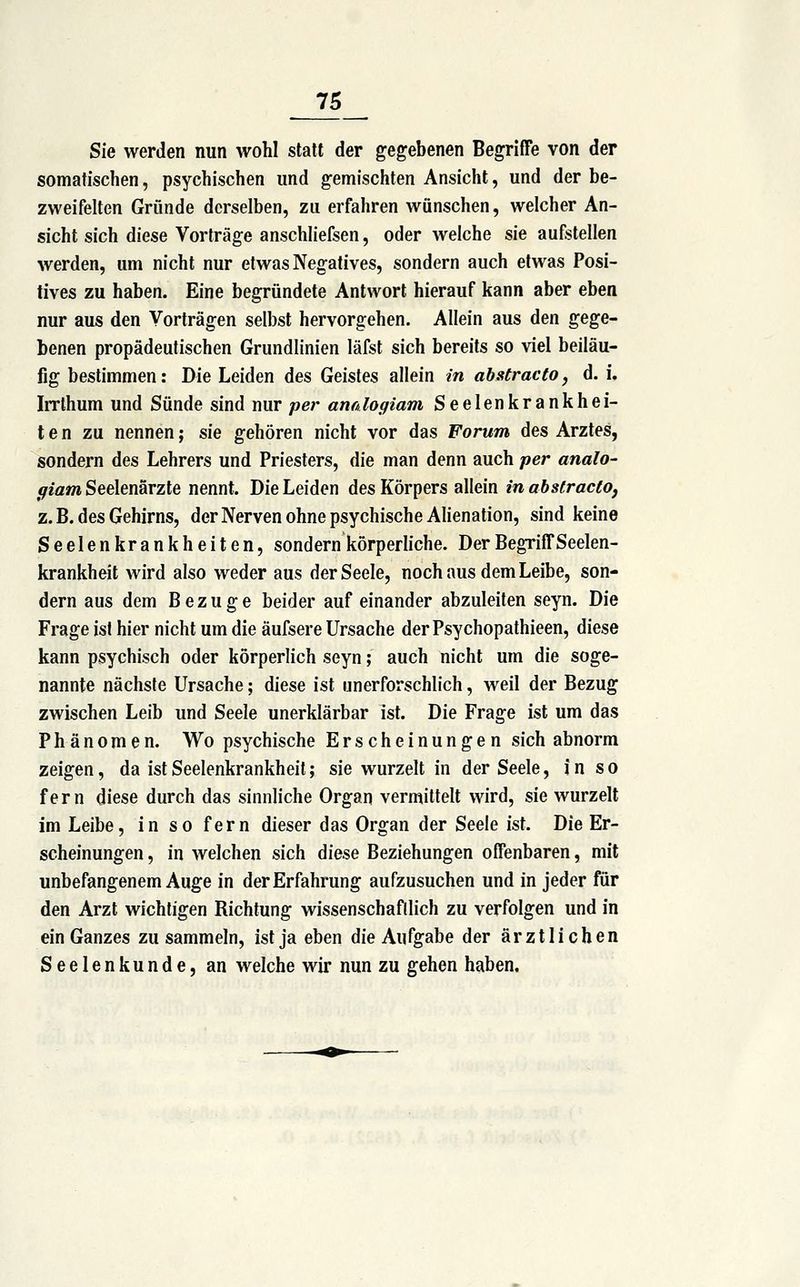 Sie werden nun wohl statt der gegebenen Begriffe von der somatischen, psychischen und gemischten Ansicht, und der be- zweifelten Gründe derselben, zu erfahren wünschen, welcher An- sicht sich diese Vorträge anschhefsen, oder welche sie aufstellen werden, um nicht nur etwas Negatives, sondern auch etwas Posi- tives zu haben. Eine begründete Antwort hierauf kann aber eben nur aus den Vorträgen selbst hervorgehen. Allein aus den gege- benen propädeutischen Grundlinien läfst sich bereits so viel beiläu- fig bestimmen: Die Leiden des Geistes allein in abstracto, d. i. Irrthum und Sünde sind nur per anrdogiam Seelenkrankhei- t e n zu nennen; sie gehören nicht vor das Forum des Arztes, sondern des Lehrers und Priesters, die man denn auch per analo- giam Seelenärzte nennt. Die Leiden des Körpers allein in abstracto, z. B. des Gehirns, derNerven ohne psychische AUenation, sind keine Seelenkrankheiten, sondern körperliche. Der Begriff Seelen- krankheit wird also weder aus der Seele, noch aus dem Leibe, son- dern aus dem Bezüge beider auf einander abzuleiten seyn. Die Frage ist hier nicht um die äufsere Ursache der Psychopathieen, diese kann psychisch oder körperlich seyn; auch nicht um die soge- nannte nächste Ursache; diese ist unerforschlich, weil der Bezug zwischen Leib und Seele unerklärbar ist. Die Frage ist um das Phänomen. Wo psychische Erscheinungen sich abnorm zeigen, da ist Seelenkrankheit; sie wurzelt in der Seele, in so fern diese durch das sinnliche Organ vermittelt wird, sie wurzelt im Leibe, in so fern dieser das Organ der Seele ist. Die Er- scheinungen , in welchen sich diese Beziehungen offenbaren, mit unbefangenem Auge in der Erfahrung aufzusuchen und in jeder für den Arzt wichtigen Bichtung wissenschaftlich zu verfolgen und in ein Ganzes zu sammeln, ist ja eben die Aufgabe der ärztlichen Seelenkunde, an welche wir nun zu gehen haben.