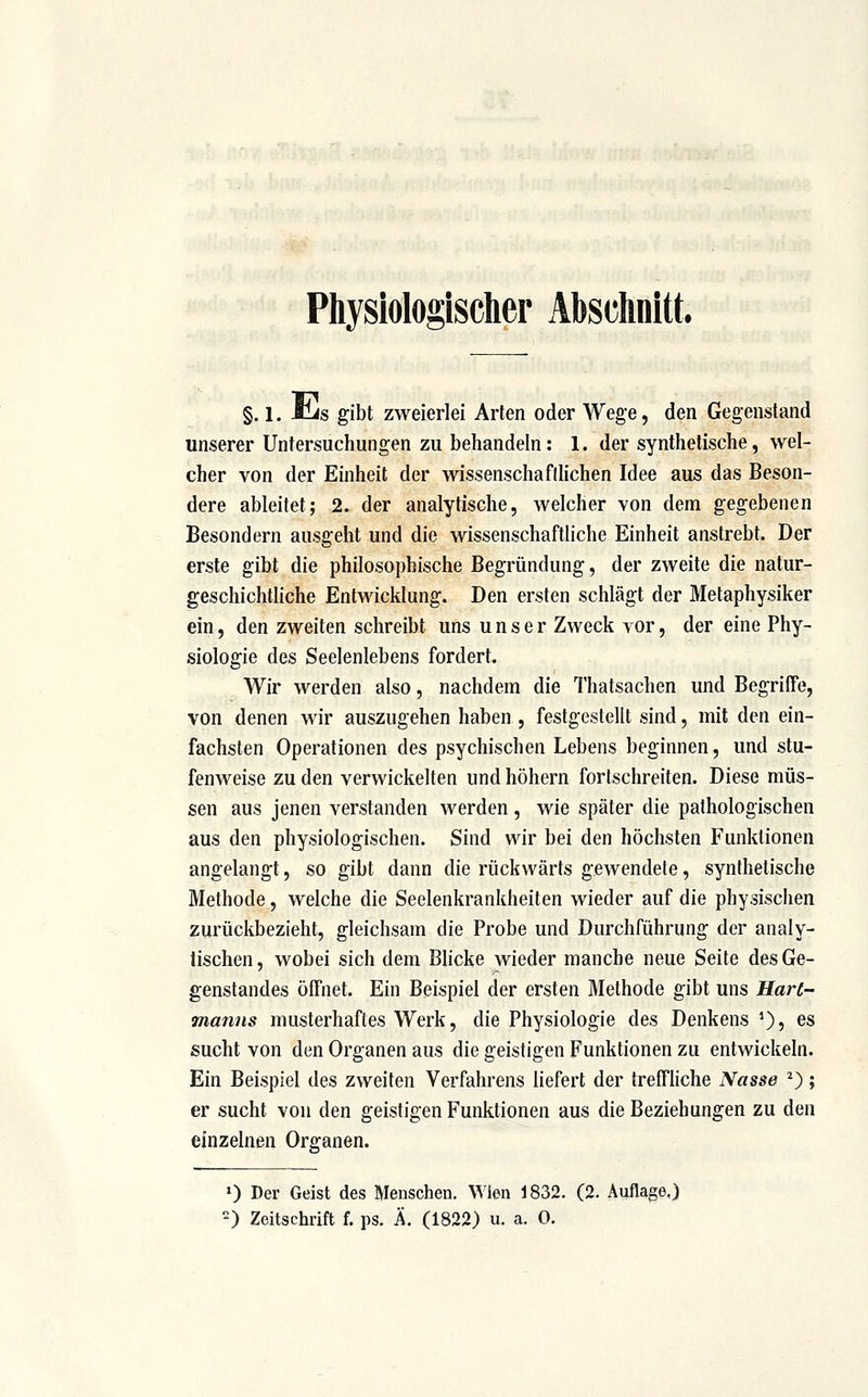 Physiologischer Abschnitt. §, 1. Jcis gibt zweierlei Arten oder Wege, den Gegenstand unserer Untersuchungen zu behandeln: 1. der synthetische, wel- cher von der Einheit der wissenschaflhchen Idee aus das Beson- dere ableitet; 2. der analytische, welcher von dem gegebenen Besondern ausgeht und die wissenschaftliche Einheit anstrebt. Der erste gibt die philosophische Begründung, der zweite die natur- geschichtliche Entwicklung. Den ersten schlägt der Metaphysiker ein, den zweiten schreibt uns unser Zweck vor, der eine Phy- siologie des Seelenlebens fordert. Wir werden also, nachdem die Thatsachen und Begriffe, von denen wir auszugehen haben , festgestellt sind, mit den ein- fachsten Operationen des psychischen Lebens beginnen, und stu- fenweise zu den verwickelten und höhern fortschreiten. Diese müs- sen aus jenen verstanden werden , wie später die pathologischen aus den physiologischen. Sind wir bei den höchsten Funktionen angelangt, so gibt dann die rückwärts gewendete, synthetische Methode, welche die Seelenkrankheiten wieder auf die physischen zurückbezieht, gleichsam die Probe und Durchführung der analy- tischen , wobei sich dem Blicke wieder manche neue Seite des Ge- genstandes öffnet. Ein Beispiel der ersten Methode gibt uns Hart- manns musterhaftes Werk, die Physiologie des Denkens *), es sucht von den Organen aus die geistigen Funktionen zu entwickeln. Ein Beispiel des zweiten Verfahrens liefert der treffliche Nasse *); er sucht von den geistigen Funktionen aus die Beziehungen zu den einzelnen Organen. 0 Der Geist des Menschen. Wien 1832. (2. Auflage.) ) Zeitschrift f. ps. Ä. (1822) u. a. 0.