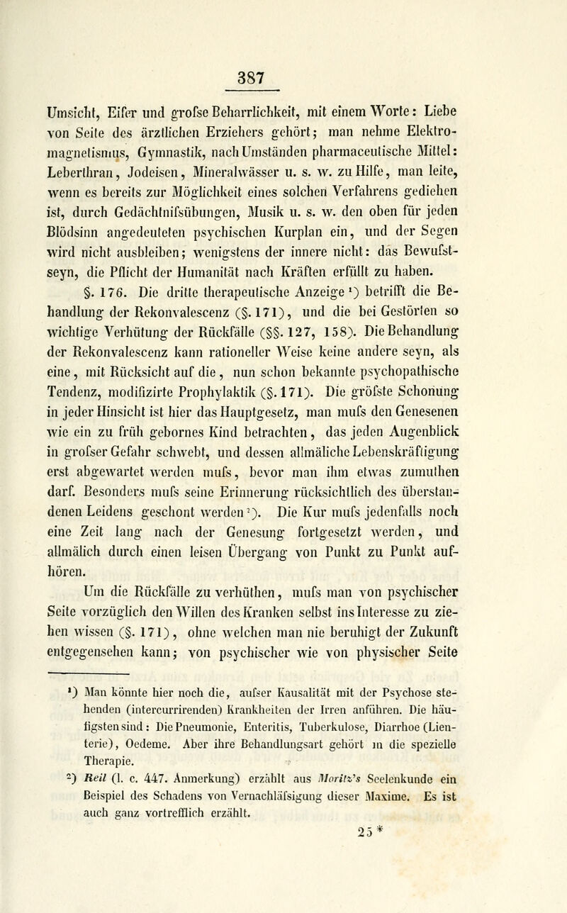 Umsicht, Eif(T und grofse Beharrlichkeit, mit einem Worte: Liebe von Seile des ärztlichen Erziehers gehört; man nehme Elektro- magnetismus, Gymnastik, nach Umständen pharmaceutische Mittel: Leberthran, Jodeisen, Mineralwässer ii. s. w. zu Hilfe, man leite, wenn es bereits zur Möglichkeit eines solchen Verfahrens gediehen ist, durch Gedächtnifsübungen, Älusik u. s. w. den oben für jeden Blödsinn angedeuteten psychischen Kurplan ein, und der Segen wird nicht ausbleiben; wenigstens der innere nicht: das Bewufst- seyn, die Pflicht der Humanität nach Kräften erfüllt zu haben. §. 176. Die dritte therapeutische Anzeige*) betrilTt die Be- handlung-der Rekonvalescenz (§. 171), und die bei Gestörten so wichtige Verhütung; der Rückfälle (§§. 127, 158). Die Behandlung der Rekonvalescenz kann rationeller Weise keine andere seyn, als eine, mit Rücksicht auf die, nun schon bekannte psychopathische Tendenz, modifizirte Prophylaktik (§.171). Die gröfste Schonung in jeder Hinsicht ist hier das Hauptgesetz, man mufs den Genesenen wie ein zu früh gebornes Kind betrachten, das jeden Augenblick in grofser Gefahr schwebt, und dessen allmäliche Lebenskräfdgung erst abgewartet werden mufs, bevor man ihm etwas zumuthen darf. Besonders mufs seine Erinnerung rücksichtlich des überstau- denen Leidens geschont werden-). Die Kur mufs jedenfalls noch eine Zeit lang nach der Genesung fortgesetzt werden, und allmälich durch einen leisen Übergang von Punkt zu Punkt auf- hören. Um die Rückfälle zu verhüthen, mufs man von psychischer Seite vorzüglich den Willen des Kranken selbst ins Interesse zu zie- hen wissen (§. 171) , ohne welchen man nie beruhigt der Zukunft entgegensehen kann; von psychischer wie von physischer Seite •) Man könnte liier nocti die, aufser Kausalität mit der Psychose ste- henden (intercurrirenden) Kranlcheiten der Irren anführen. Die häu- figsten sind: Die Pneumonie, Enteritis, Tui)erkulose, Diarrlioe (Lien- terie), Oedeme. Aber ihre Behandlungsart gehört m die spezielle Therapie. -) Reil (1. c. 447. Anmerkung) erzählt aus Moritz's Scelenkunde ein Beispiel des Schadens von Vernachlälsigung dieser Maxime. Es ist auch ganz vortrefflich erzählt. 25*